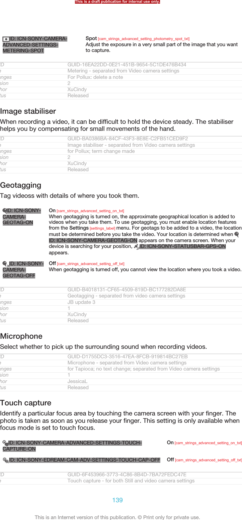 ID: ICN-SONY-CAMERA-ADVANCED-SETTINGS-METERING-SPOTSpot [cam_strings_advanced_setting_photometry_spot_txt]Adjust the exposure in a very small part of the image that you wantto capture.GUID GUID-16EA22DD-0E21-451B-9654-5C1DE476B434Title Metering - separated from Video camera settingsChanges For Pollux: delete a noteVersion 2Author XuCindyStatus ReleasedImage stabiliserWhen recording a video, it can be difficult to hold the device steady. The stabiliserhelps you by compensating for small movements of the hand.GUID GUID-BA0386BA-84CF-43F3-8E8E-C2FB51CED9F2Title Image stabiliser - separated from Video camera settingsChanges for Pollux; term change madeVersion 2Author XuCindyStatus ReleasedGeotaggingTag videoss with details of where you took them.ID: ICN-SONY-CAMERA-GEOTAG-ONOn [cam_strings_advanced_setting_on_txt]When geotagging is turned on, the approximate geographical location is added tovideos when you take them. To use geotagging, you must enable location featuresfrom the Settings [settings_label] menu. For geotags to be added to a video, the locationmust be determined before you take the video. Your location is determined when ID: ICN-SONY-CAMERA-GEOTAG-ON appears on the camera screen. When yourdevice is searching for your position,  ID: ICN-SONY-STATUSBAR-GPS-ONappears.ID: ICN-SONY-CAMERA-GEOTAG-OFFOff [cam_strings_advanced_setting_off_txt]When geotagging is turned off, you cannot view the location where you took a video.GUID GUID-B4018131-CF65-4509-819D-BC177282DA8ETitle Geotagging - separated from video camera settingsChanges JB update 3Version 1Author XuCindyStatus ReleasedMicrophoneSelect whether to pick up the surrounding sound when recording videos.GUID GUID-D1755DC3-3516-47EA-8FCB-919814BC27EBTitle Microphone - separated from Video camera settingsChanges for Tapioca; no text change; separated from Video camera settingsVersion 1Author JessicaLStatus ReleasedTouch captureIdentify a particular focus area by touching the camera screen with your finger. Thephoto is taken as soon as you release your finger. This setting is only available whenfocus mode is set to touch focus.ID: ICN-SONY-CAMERA-ADVANCED-SETTINGS-TOUCH-CAPTURE-ONOn [cam_strings_advanced_setting_on_txt]ID: ICN-SONY-EDREAM-CAM-ADV-SETTINGS-TOUCH-CAP-OFF Off [cam_strings_advanced_setting_off_txt]GUID GUID-6F453966-3773-4C86-8B4D-7BA72FEDC47ETitle Touch capture - for both Still and video camera settingsThis is a draft publication for internal use only.139This is an Internet version of this publication. © Print only for private use.