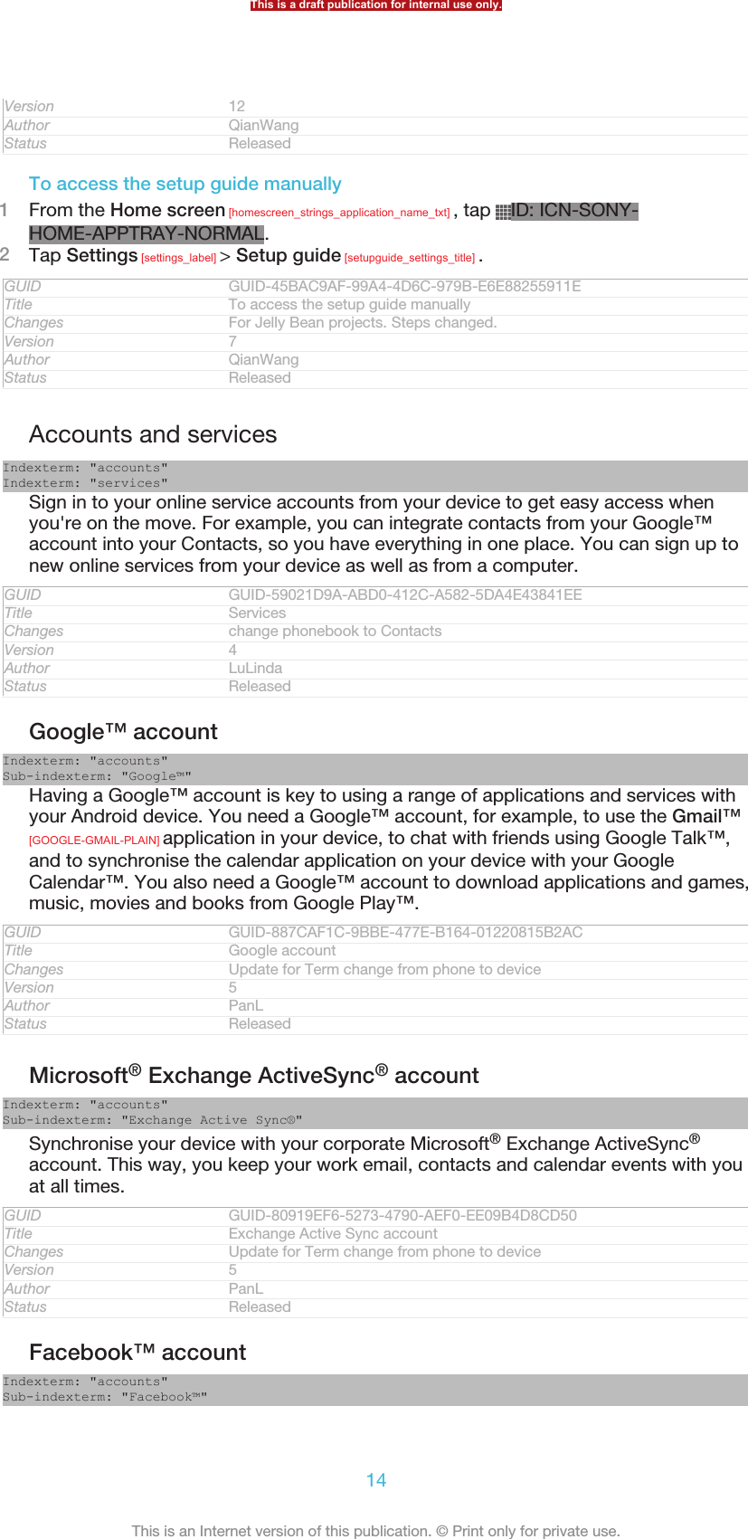 Version 12Author QianWangStatus ReleasedTo access the setup guide manually1From the Home screen [homescreen_strings_application_name_txt] , tap  ID: ICN-SONY-HOME-APPTRAY-NORMAL.2Tap Settings [settings_label] &gt; Setup guide [setupguide_settings_title] .GUID GUID-45BAC9AF-99A4-4D6C-979B-E6E88255911ETitle To access the setup guide manuallyChanges For Jelly Bean projects. Steps changed.Version 7Author QianWangStatus ReleasedAccounts and servicesIndexterm: &quot;accounts&quot;Indexterm: &quot;services&quot;Sign in to your online service accounts from your device to get easy access whenyou&apos;re on the move. For example, you can integrate contacts from your Google™account into your Contacts, so you have everything in one place. You can sign up tonew online services from your device as well as from a computer.GUID GUID-59021D9A-ABD0-412C-A582-5DA4E43841EETitle ServicesChanges change phonebook to ContactsVersion 4Author LuLindaStatus ReleasedGoogle™ accountIndexterm: &quot;accounts&quot;Sub-indexterm: &quot;Google™&quot;Having a Google™ account is key to using a range of applications and services withyour Android device. You need a Google™ account, for example, to use the Gmail™[GOOGLE-GMAIL-PLAIN] application in your device, to chat with friends using Google Talk™,and to synchronise the calendar application on your device with your GoogleCalendar™. You also need a Google™ account to download applications and games,music, movies and books from Google Play™.GUID GUID-887CAF1C-9BBE-477E-B164-01220815B2ACTitle Google accountChanges Update for Term change from phone to deviceVersion 5Author PanLStatus ReleasedMicrosoft® Exchange ActiveSync® accountIndexterm: &quot;accounts&quot;Sub-indexterm: &quot;Exchange Active Sync®&quot;Synchronise your device with your corporate Microsoft® Exchange ActiveSync®account. This way, you keep your work email, contacts and calendar events with youat all times.GUID GUID-80919EF6-5273-4790-AEF0-EE09B4D8CD50Title Exchange Active Sync accountChanges Update for Term change from phone to deviceVersion 5Author PanLStatus ReleasedFacebook™ accountIndexterm: &quot;accounts&quot;Sub-indexterm: &quot;Facebook™&quot;This is a draft publication for internal use only.14This is an Internet version of this publication. © Print only for private use.