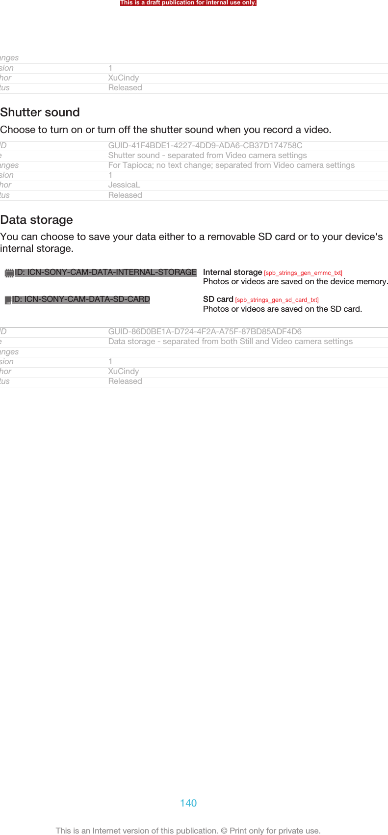 ChangesVersion 1Author XuCindyStatus ReleasedShutter soundChoose to turn on or turn off the shutter sound when you record a video.GUID GUID-41F4BDE1-4227-4DD9-ADA6-CB37D174758CTitle Shutter sound - separated from Video camera settingsChanges For Tapioca; no text change; separated from Video camera settingsVersion 1Author JessicaLStatus ReleasedData storageYou can choose to save your data either to a removable SD card or to your device&apos;sinternal storage.ID: ICN-SONY-CAM-DATA-INTERNAL-STORAGE Internal storage [spb_strings_gen_emmc_txt]Photos or videos are saved on the device memory.ID: ICN-SONY-CAM-DATA-SD-CARD SD card [spb_strings_gen_sd_card_txt]Photos or videos are saved on the SD card.GUID GUID-86D0BE1A-D724-4F2A-A75F-87BD85ADF4D6Title Data storage - separated from both Still and Video camera settingsChangesVersion 1Author XuCindyStatus ReleasedThis is a draft publication for internal use only.140This is an Internet version of this publication. © Print only for private use.