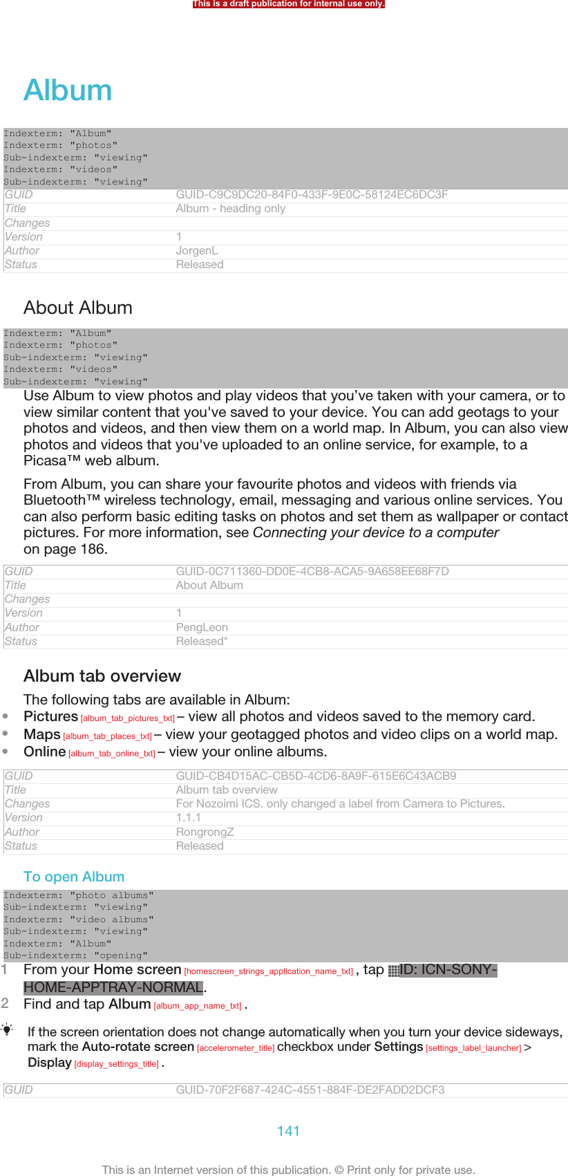 AlbumIndexterm: &quot;Album&quot;Indexterm: &quot;photos&quot;Sub-indexterm: &quot;viewing&quot;Indexterm: &quot;videos&quot;Sub-indexterm: &quot;viewing&quot;GUID GUID-C9C9DC20-84F0-433F-9E0C-58124EC6DC3FTitle Album - heading onlyChangesVersion 1Author JorgenLStatus ReleasedAbout AlbumIndexterm: &quot;Album&quot;Indexterm: &quot;photos&quot;Sub-indexterm: &quot;viewing&quot;Indexterm: &quot;videos&quot;Sub-indexterm: &quot;viewing&quot;Use Album to view photos and play videos that you’ve taken with your camera, or toview similar content that you&apos;ve saved to your device. You can add geotags to yourphotos and videos, and then view them on a world map. In Album, you can also viewphotos and videos that you&apos;ve uploaded to an online service, for example, to aPicasa™ web album.From Album, you can share your favourite photos and videos with friends viaBluetooth™ wireless technology, email, messaging and various online services. Youcan also perform basic editing tasks on photos and set them as wallpaper or contactpictures. For more information, see Connecting your device to a computeron page 186.GUID GUID-0C711360-DD0E-4CB8-ACA5-9A658EE68F7DTitle About AlbumChangesVersion 1Author PengLeonStatus Released*Album tab overviewThe following tabs are available in Album:•Pictures [album_tab_pictures_txt] – view all photos and videos saved to the memory card.•Maps [album_tab_places_txt] – view your geotagged photos and video clips on a world map.•Online [album_tab_online_txt] – view your online albums.GUID GUID-CB4D15AC-CB5D-4CD6-8A9F-615E6C43ACB9Title Album tab overviewChanges For Nozoimi ICS. only changed a label from Camera to Pictures.Version 1.1.1Author RongrongZStatus ReleasedTo open AlbumIndexterm: &quot;photo albums&quot;Sub-indexterm: &quot;viewing&quot;Indexterm: &quot;video albums&quot;Sub-indexterm: &quot;viewing&quot;Indexterm: &quot;Album&quot;Sub-indexterm: &quot;opening&quot;1From your Home screen [homescreen_strings_application_name_txt] , tap  ID: ICN-SONY-HOME-APPTRAY-NORMAL.2Find and tap Album [album_app_name_txt] .If the screen orientation does not change automatically when you turn your device sideways,mark the Auto-rotate screen [accelerometer_title] checkbox under Settings [settings_label_launcher] &gt;Display [display_settings_title] .GUID GUID-70F2F687-424C-4551-884F-DE2FADD2DCF3This is a draft publication for internal use only.141This is an Internet version of this publication. © Print only for private use.
