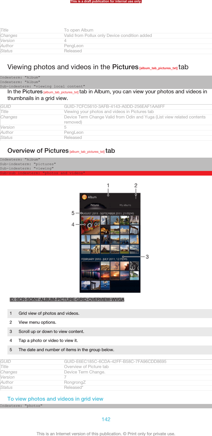 Title To open AlbumChanges Valid from Pollux only Device condition addedVersion 4Author PengLeonStatus ReleasedViewing photos and videos in the Pictures [album_tab_pictures_txt] tabIndexterm: &quot;Album&quot;Indexterm: &quot;Album&quot;Sub-indexterm: &quot;viewing local content&quot;In the Pictures [album_tab_pictures_txt] tab in Album, you can view your photos and videos inthumbnails in a grid view.GUID GUID-7CFC5610-3AFB-4143-A0DD-256EAF1AA6FFTitle Viewing your photos and videos in Pictures tabChanges Device Term Change Valid from Odin and Yuga (List view related contentsremoved)Version 5Author PengLeonStatus ReleasedOverview of Pictures [album_tab_pictures_txt] tabIndexterm: &quot;Album&quot;Sub-indexterm: &quot;pictures&quot;Sub-indexterm: &quot;viewing&quot;Sub-sub indexterm: &quot;photos and videos&quot;ID: SCR-SONY-ALBUM-PICTURE-GRID-OVERVIEW-WVGA1Grid view of photos and videos.2 View menu options.3 Scroll up or down to view content.4 Tap a photo or video to view it.5 The date and number of items in the group below.GUID GUID-E6EC185C-6CDA-42FF-B58C-7FA96CDD8695Title Overview of Picture tabChanges Device Term Change.Version 7Author RongrongZStatus Released*To view photos and videos in grid viewIndexterm: &quot;photos&quot;This is a draft publication for internal use only.142This is an Internet version of this publication. © Print only for private use.