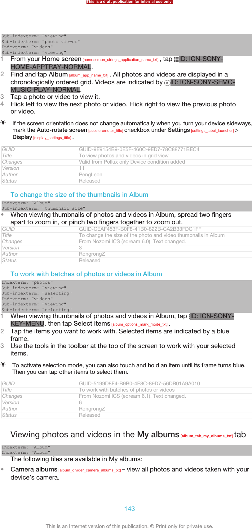 Sub-indexterm: &quot;viewing&quot;Sub-indexterm: &quot;photo viewer&quot;Indexterm: &quot;videos&quot;Sub-indexterm: &quot;viewing&quot;1From your Home screen [homescreen_strings_application_name_txt] , tap  ID: ICN-SONY-HOME-APPTRAY-NORMAL.2Find and tap Album [album_app_name_txt] . All photos and videos are displayed in achronologically ordered grid. Videos are indicated by  ID: ICN-SONY-SEMC-MUSIC-PLAY-NORMAL.3Tap a photo or video to view it.4Flick left to view the next photo or video. Flick right to view the previous photoor video.If the screen orientation does not change automatically when you turn your device sideways,mark the Auto-rotate screen [accelerometer_title] checkbox under Settings [settings_label_launcher] &gt;Display [display_settings_title] .GUID GUID-9E9154B9-0E5F-460C-9ED7-78C88771BEC4Title To view photos and videos in grid viewChanges Valid from Pollux only Device condition addedVersion 11Author PengLeonStatus ReleasedTo change the size of the thumbnails in AlbumIndexterm: &quot;Album&quot;Sub-indexterm: &quot;thumbnail size&quot;•When viewing thumbnails of photos and videos in Album, spread two fingersapart to zoom in, or pinch two fingers together to zoom out.GUID GUID-CEAF453F-B0F8-41B0-822B-CA2B33FDC1FFTitle To change the size of the photo and video thumbnails in AlbumChanges From Nozomi ICS (edream 6.0). Text changed.Version 3Author RongrongZStatus ReleasedTo work with batches of photos or videos in AlbumIndexterm: &quot;photos&quot;Sub-indexterm: &quot;viewing&quot;Sub-indexterm: &quot;selecting&quot;Indexterm: &quot;videos&quot;Sub-indexterm: &quot;viewing&quot;Sub-indexterm: &quot;selecting&quot;1When viewing thumbnails of photos and videos in Album, tap  ID: ICN-SONY-KEY-MENU, then tap Select items [album_options_mark_mode_txt] .2Tap the items you want to work with. Selected items are indicated by a blueframe.3Use the tools in the toolbar at the top of the screen to work with your selecteditems.To activate selection mode, you can also touch and hold an item until its frame turns blue.Then you can tap other items to select them.GUID GUID-5199D8F4-B9B0-4E8C-89D7-56DB01A9A010Title To work with batches of photos or videosChanges From Nozomi ICS (edream 6.1). Text changed.Version 6Author RongrongZStatus ReleasedViewing photos and videos in the My albums [album_tab_my_albums_txt] tabIndexterm: &quot;Album&quot;Indexterm: &quot;Album&quot;The following tiles are available in My albums:•Camera albums [album_divider_camera_albums_txt] – view all photos and videos taken with yourdevice’s camera.This is a draft publication for internal use only.143This is an Internet version of this publication. © Print only for private use.