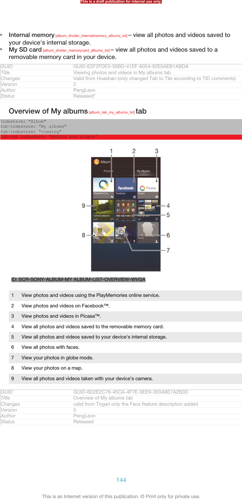 •Internal memory [album_divider_internalmemory_albums_txt] – view all photos and videos saved toyour device&apos;s internal storage.•My SD card [album_divider_memorycard_albums_txt] – view all photos and videos saved to aremovable memory card in your device.GUID GUID-E2F2FDE5-56BD-41EF-8054-92E5AEB1ABDATitle Viewing photos and videos in My albums tabChanges Valid from Huashan (only changed Tab to Tile according to TID comments)Version 2Author PengLeonStatus Released*Overview of My albums [album_tab_my_albums_txt] tabIndexterm: &quot;Album&quot;Sub-indexterm: &quot;My albums&quot;Sub-indexterm: &quot;viewing&quot;Sub-sub indexterm: &quot;photos and videos&quot;ID: SCR-SONY-ALBUM-MY ALBUM-LIST-OVERVIEW-WVGA1View photos and videos using the PlayMemories online service.2 View photos and videos on Facebook™.3 View photos and videos in Picasa™.4 View all photos and videos saved to the removable memory card.5 View all photos and videos saved to your device&apos;s internal storage.6 View all photos with faces.7 View your photos in globe mode.8 View your photos on a map.9 View all photos and videos taken with your device’s camera.GUID GUID-6D2E2C78-45CA-4F7E-9EE9-3E0A8E7A2B3DTitle Overview of My albums tabChanges valid from Togari only the Face feature description addedVersion 5Author PengLeonStatus ReleasedThis is a draft publication for internal use only.144This is an Internet version of this publication. © Print only for private use.