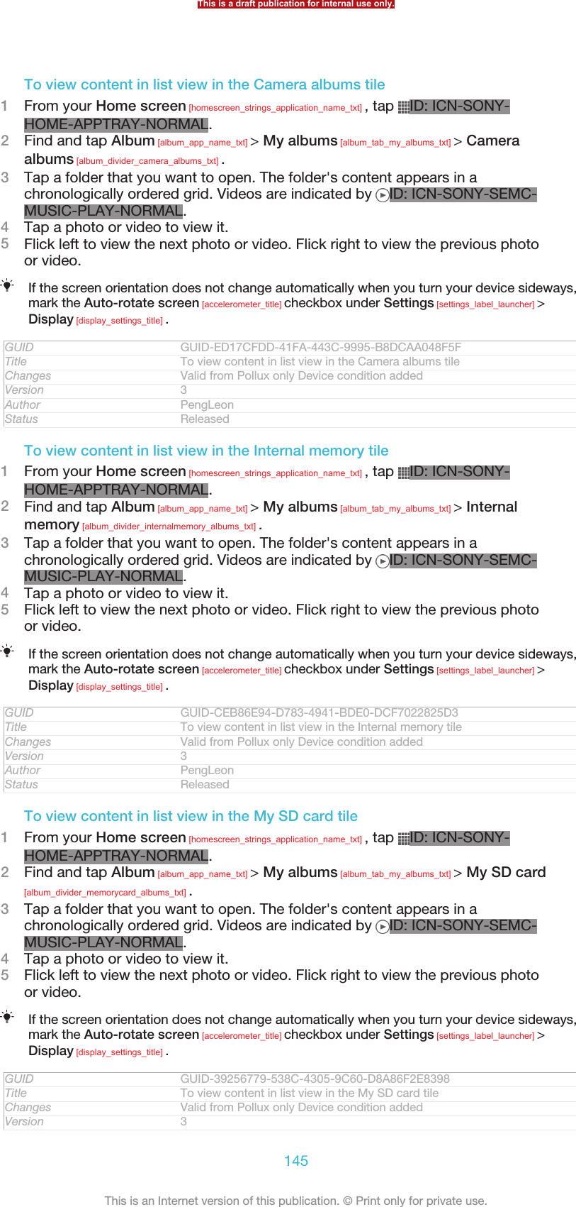 To view content in list view in the Camera albums tile1From your Home screen [homescreen_strings_application_name_txt] , tap  ID: ICN-SONY-HOME-APPTRAY-NORMAL.2Find and tap Album [album_app_name_txt] &gt; My albums [album_tab_my_albums_txt] &gt; Cameraalbums [album_divider_camera_albums_txt] .3Tap a folder that you want to open. The folder&apos;s content appears in achronologically ordered grid. Videos are indicated by  ID: ICN-SONY-SEMC-MUSIC-PLAY-NORMAL.4Tap a photo or video to view it.5Flick left to view the next photo or video. Flick right to view the previous photoor video.If the screen orientation does not change automatically when you turn your device sideways,mark the Auto-rotate screen [accelerometer_title] checkbox under Settings [settings_label_launcher] &gt;Display [display_settings_title] .GUID GUID-ED17CFDD-41FA-443C-9995-B8DCAA048F5FTitle To view content in list view in the Camera albums tileChanges Valid from Pollux only Device condition addedVersion 3Author PengLeonStatus ReleasedTo view content in list view in the Internal memory tile1From your Home screen [homescreen_strings_application_name_txt] , tap  ID: ICN-SONY-HOME-APPTRAY-NORMAL.2Find and tap Album [album_app_name_txt] &gt; My albums [album_tab_my_albums_txt] &gt; Internalmemory [album_divider_internalmemory_albums_txt] .3Tap a folder that you want to open. The folder&apos;s content appears in achronologically ordered grid. Videos are indicated by  ID: ICN-SONY-SEMC-MUSIC-PLAY-NORMAL.4Tap a photo or video to view it.5Flick left to view the next photo or video. Flick right to view the previous photoor video.If the screen orientation does not change automatically when you turn your device sideways,mark the Auto-rotate screen [accelerometer_title] checkbox under Settings [settings_label_launcher] &gt;Display [display_settings_title] .GUID GUID-CEB86E94-D783-4941-BDE0-DCF7022825D3Title To view content in list view in the Internal memory tileChanges Valid from Pollux only Device condition addedVersion 3Author PengLeonStatus ReleasedTo view content in list view in the My SD card tile1From your Home screen [homescreen_strings_application_name_txt] , tap  ID: ICN-SONY-HOME-APPTRAY-NORMAL.2Find and tap Album [album_app_name_txt] &gt; My albums [album_tab_my_albums_txt] &gt; My SD card[album_divider_memorycard_albums_txt] .3Tap a folder that you want to open. The folder&apos;s content appears in achronologically ordered grid. Videos are indicated by  ID: ICN-SONY-SEMC-MUSIC-PLAY-NORMAL.4Tap a photo or video to view it.5Flick left to view the next photo or video. Flick right to view the previous photoor video.If the screen orientation does not change automatically when you turn your device sideways,mark the Auto-rotate screen [accelerometer_title] checkbox under Settings [settings_label_launcher] &gt;Display [display_settings_title] .GUID GUID-39256779-538C-4305-9C60-D8A86F2E8398Title To view content in list view in the My SD card tileChanges Valid from Pollux only Device condition addedVersion 3This is a draft publication for internal use only.145This is an Internet version of this publication. © Print only for private use.