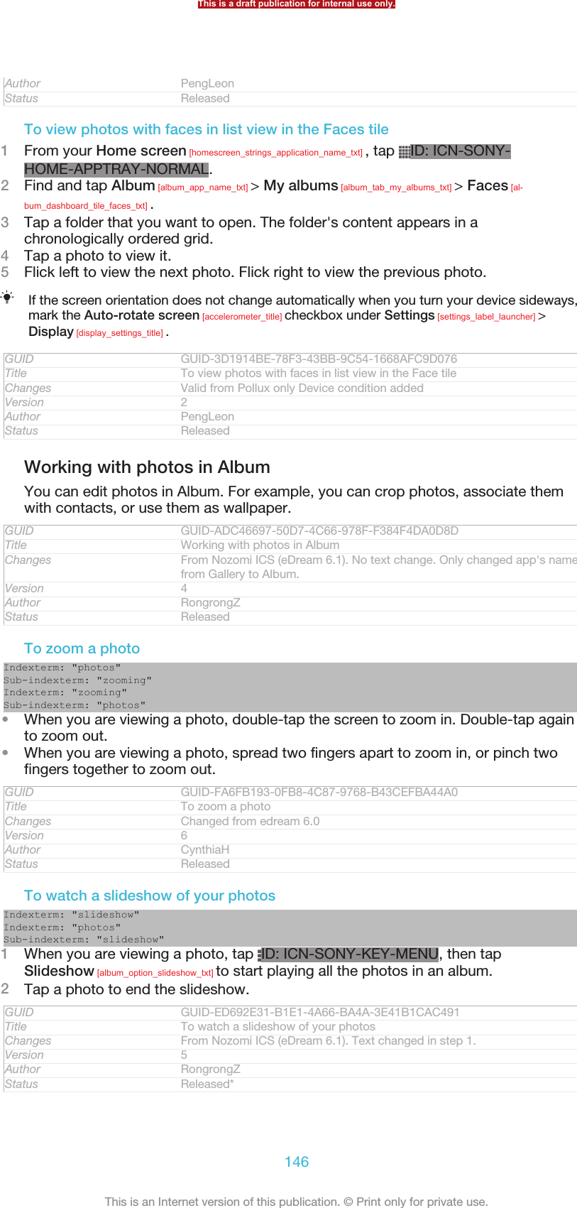 Author PengLeonStatus ReleasedTo view photos with faces in list view in the Faces tile1From your Home screen [homescreen_strings_application_name_txt] , tap  ID: ICN-SONY-HOME-APPTRAY-NORMAL.2Find and tap Album [album_app_name_txt] &gt; My albums [album_tab_my_albums_txt] &gt; Faces [al-bum_dashboard_tile_faces_txt] .3Tap a folder that you want to open. The folder&apos;s content appears in achronologically ordered grid.4Tap a photo to view it.5Flick left to view the next photo. Flick right to view the previous photo.If the screen orientation does not change automatically when you turn your device sideways,mark the Auto-rotate screen [accelerometer_title] checkbox under Settings [settings_label_launcher] &gt;Display [display_settings_title] .GUID GUID-3D1914BE-78F3-43BB-9C54-1668AFC9D076Title To view photos with faces in list view in the Face tileChanges Valid from Pollux only Device condition addedVersion 2Author PengLeonStatus ReleasedWorking with photos in AlbumYou can edit photos in Album. For example, you can crop photos, associate themwith contacts, or use them as wallpaper.GUID GUID-ADC46697-50D7-4C66-978F-F384F4DA0D8DTitle Working with photos in AlbumChanges From Nozomi ICS (eDream 6.1). No text change. Only changed app&apos;s namefrom Gallery to Album.Version 4Author RongrongZStatus ReleasedTo zoom a photoIndexterm: &quot;photos&quot;Sub-indexterm: &quot;zooming&quot;Indexterm: &quot;zooming&quot;Sub-indexterm: &quot;photos&quot;•When you are viewing a photo, double-tap the screen to zoom in. Double-tap againto zoom out.•When you are viewing a photo, spread two fingers apart to zoom in, or pinch twofingers together to zoom out.GUID GUID-FA6FB193-0FB8-4C87-9768-B43CEFBA44A0Title To zoom a photoChanges Changed from edream 6.0Version 6Author CynthiaHStatus ReleasedTo watch a slideshow of your photosIndexterm: &quot;slideshow&quot;Indexterm: &quot;photos&quot;Sub-indexterm: &quot;slideshow&quot;1When you are viewing a photo, tap  ID: ICN-SONY-KEY-MENU, then tapSlideshow [album_option_slideshow_txt] to start playing all the photos in an album.2Tap a photo to end the slideshow.GUID GUID-ED692E31-B1E1-4A66-BA4A-3E41B1CAC491Title To watch a slideshow of your photosChanges From Nozomi ICS (eDream 6.1). Text changed in step 1.Version 5Author RongrongZStatus Released*This is a draft publication for internal use only.146This is an Internet version of this publication. © Print only for private use.