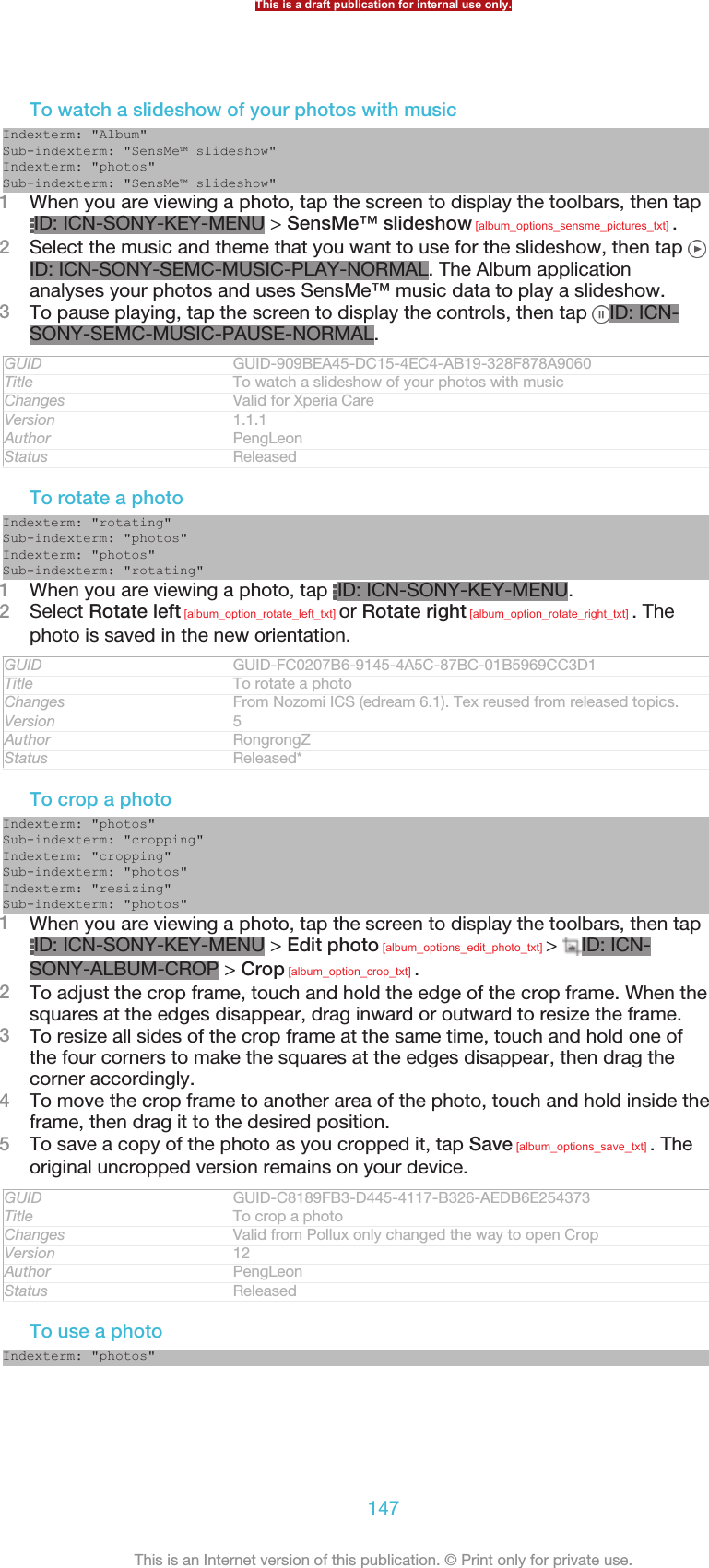 To watch a slideshow of your photos with musicIndexterm: &quot;Album&quot;Sub-indexterm: &quot;SensMe™ slideshow&quot;Indexterm: &quot;photos&quot;Sub-indexterm: &quot;SensMe™ slideshow&quot;1When you are viewing a photo, tap the screen to display the toolbars, then tapID: ICN-SONY-KEY-MENU &gt; SensMe™ slideshow [album_options_sensme_pictures_txt] .2Select the music and theme that you want to use for the slideshow, then tap ID: ICN-SONY-SEMC-MUSIC-PLAY-NORMAL. The Album applicationanalyses your photos and uses SensMe™ music data to play a slideshow.3To pause playing, tap the screen to display the controls, then tap  ID: ICN-SONY-SEMC-MUSIC-PAUSE-NORMAL.GUID GUID-909BEA45-DC15-4EC4-AB19-328F878A9060Title To watch a slideshow of your photos with musicChanges Valid for Xperia CareVersion 1.1.1Author PengLeonStatus ReleasedTo rotate a photoIndexterm: &quot;rotating&quot;Sub-indexterm: &quot;photos&quot;Indexterm: &quot;photos&quot;Sub-indexterm: &quot;rotating&quot;1When you are viewing a photo, tap  ID: ICN-SONY-KEY-MENU.2Select Rotate left [album_option_rotate_left_txt] or Rotate right [album_option_rotate_right_txt] . Thephoto is saved in the new orientation.GUID GUID-FC0207B6-9145-4A5C-87BC-01B5969CC3D1Title To rotate a photoChanges From Nozomi ICS (edream 6.1). Tex reused from released topics.Version 5Author RongrongZStatus Released*To crop a photoIndexterm: &quot;photos&quot;Sub-indexterm: &quot;cropping&quot;Indexterm: &quot;cropping&quot;Sub-indexterm: &quot;photos&quot;Indexterm: &quot;resizing&quot;Sub-indexterm: &quot;photos&quot;1When you are viewing a photo, tap the screen to display the toolbars, then tapID: ICN-SONY-KEY-MENU &gt; Edit photo [album_options_edit_photo_txt] &gt;  ID: ICN-SONY-ALBUM-CROP &gt; Crop [album_option_crop_txt] .2To adjust the crop frame, touch and hold the edge of the crop frame. When thesquares at the edges disappear, drag inward or outward to resize the frame.3To resize all sides of the crop frame at the same time, touch and hold one ofthe four corners to make the squares at the edges disappear, then drag thecorner accordingly.4To move the crop frame to another area of the photo, touch and hold inside theframe, then drag it to the desired position.5To save a copy of the photo as you cropped it, tap Save [album_options_save_txt] . Theoriginal uncropped version remains on your device.GUID GUID-C8189FB3-D445-4117-B326-AEDB6E254373Title To crop a photoChanges Valid from Pollux only changed the way to open CropVersion 12Author PengLeonStatus ReleasedTo use a photoIndexterm: &quot;photos&quot;This is a draft publication for internal use only.147This is an Internet version of this publication. © Print only for private use.