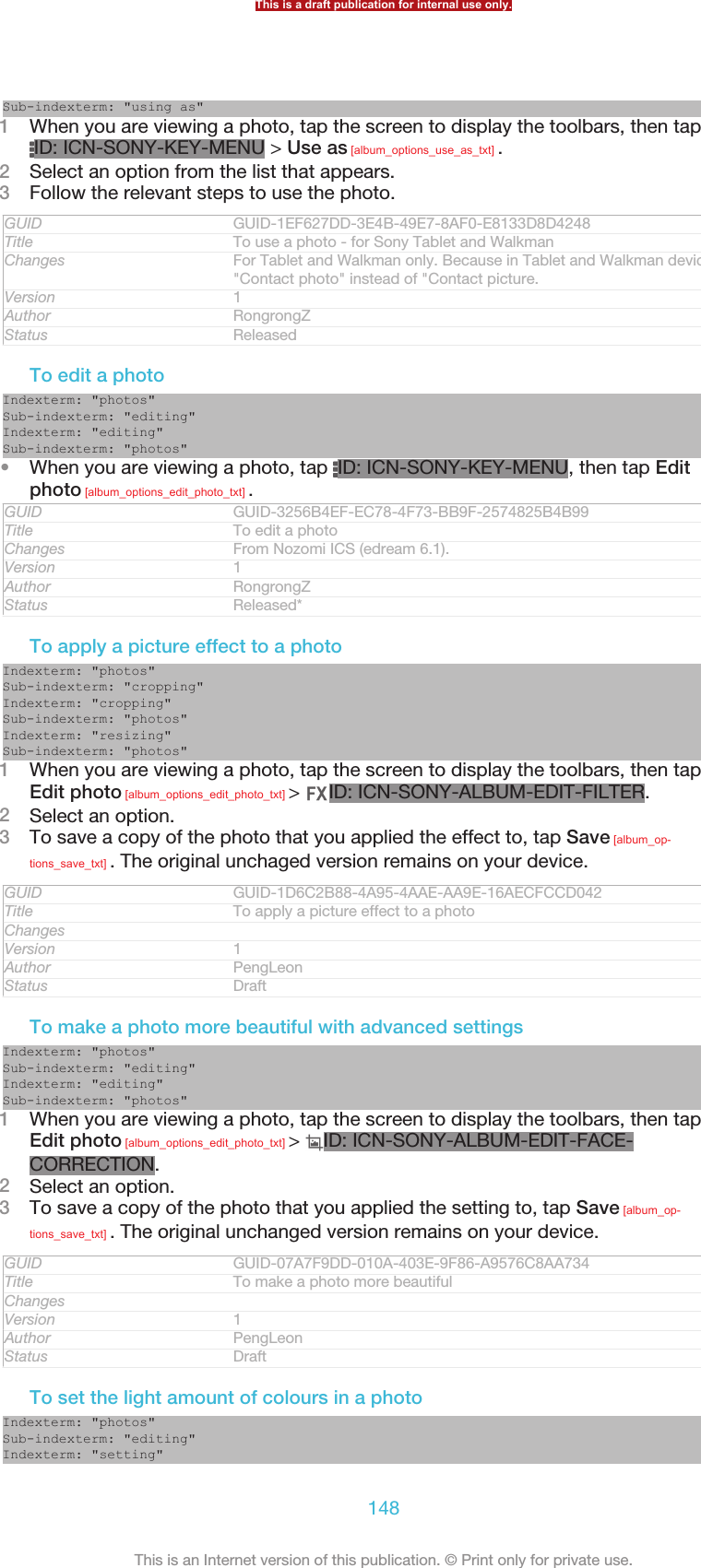 Sub-indexterm: &quot;using as&quot;1When you are viewing a photo, tap the screen to display the toolbars, then tapID: ICN-SONY-KEY-MENU &gt; Use as [album_options_use_as_txt] .2Select an option from the list that appears.3Follow the relevant steps to use the photo.GUID GUID-1EF627DD-3E4B-49E7-8AF0-E8133D8D4248Title To use a photo - for Sony Tablet and WalkmanChanges For Tablet and Walkman only. Because in Tablet and Walkman devices it&apos;s&quot;Contact photo&quot; instead of &quot;Contact picture.Version 1Author RongrongZStatus ReleasedTo edit a photoIndexterm: &quot;photos&quot;Sub-indexterm: &quot;editing&quot;Indexterm: &quot;editing&quot;Sub-indexterm: &quot;photos&quot;•When you are viewing a photo, tap  ID: ICN-SONY-KEY-MENU, then tap Editphoto [album_options_edit_photo_txt] .GUID GUID-3256B4EF-EC78-4F73-BB9F-2574825B4B99Title To edit a photoChanges From Nozomi ICS (edream 6.1).Version 1Author RongrongZStatus Released*To apply a picture effect to a photoIndexterm: &quot;photos&quot;Sub-indexterm: &quot;cropping&quot;Indexterm: &quot;cropping&quot;Sub-indexterm: &quot;photos&quot;Indexterm: &quot;resizing&quot;Sub-indexterm: &quot;photos&quot;1When you are viewing a photo, tap the screen to display the toolbars, then tapEdit photo [album_options_edit_photo_txt] &gt;  ID: ICN-SONY-ALBUM-EDIT-FILTER.2Select an option.3To save a copy of the photo that you applied the effect to, tap Save [album_op-tions_save_txt] . The original unchaged version remains on your device.GUID GUID-1D6C2B88-4A95-4AAE-AA9E-16AECFCCD042Title To apply a picture effect to a photoChangesVersion 1Author PengLeonStatus DraftTo make a photo more beautiful with advanced settingsIndexterm: &quot;photos&quot;Sub-indexterm: &quot;editing&quot;Indexterm: &quot;editing&quot;Sub-indexterm: &quot;photos&quot;1When you are viewing a photo, tap the screen to display the toolbars, then tapEdit photo [album_options_edit_photo_txt] &gt;  ID: ICN-SONY-ALBUM-EDIT-FACE-CORRECTION.2Select an option.3To save a copy of the photo that you applied the setting to, tap Save [album_op-tions_save_txt] . The original unchanged version remains on your device.GUID GUID-07A7F9DD-010A-403E-9F86-A9576C8AA734Title To make a photo more beautifulChangesVersion 1Author PengLeonStatus DraftTo set the light amount of colours in a photoIndexterm: &quot;photos&quot;Sub-indexterm: &quot;editing&quot;Indexterm: &quot;setting&quot;This is a draft publication for internal use only.148This is an Internet version of this publication. © Print only for private use.