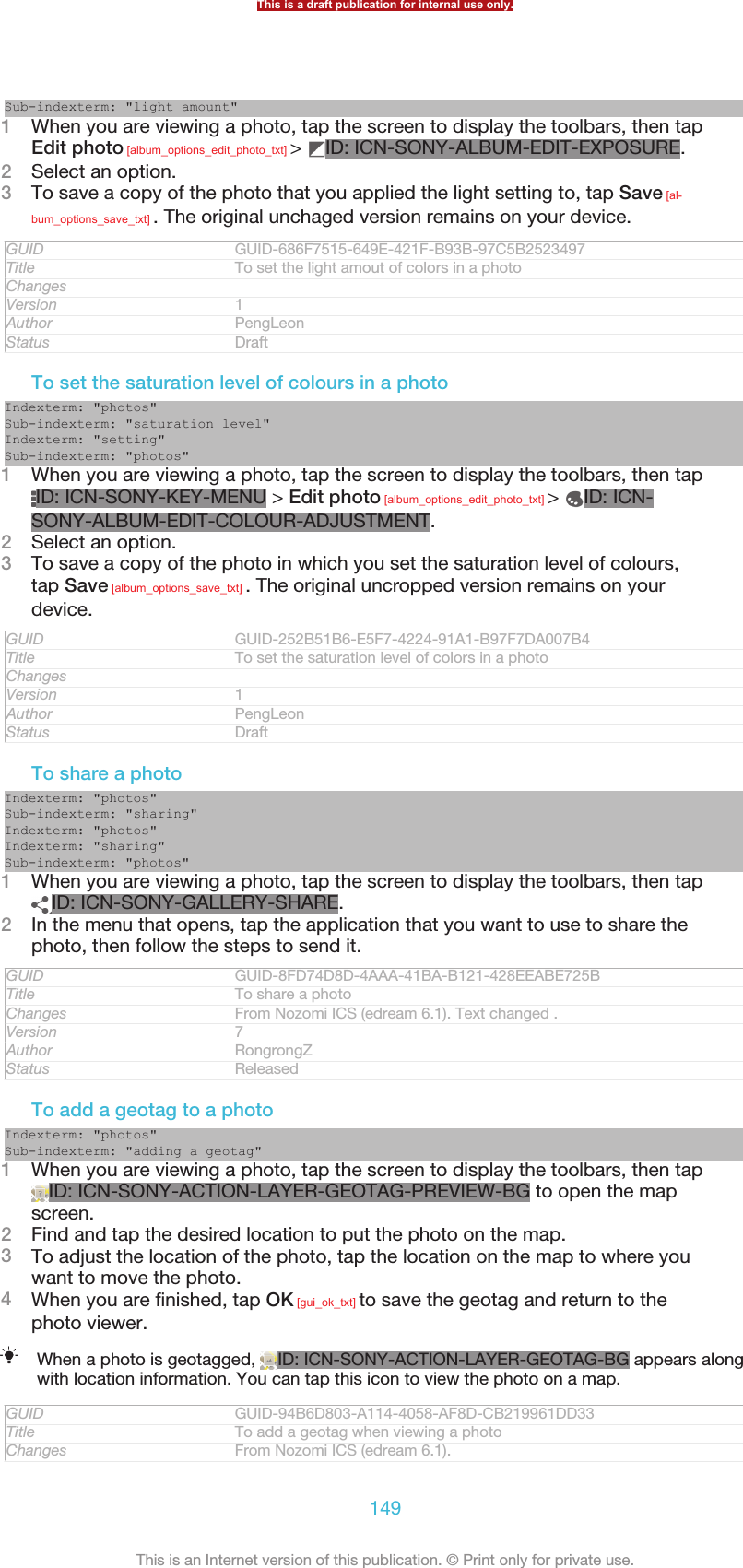Sub-indexterm: &quot;light amount&quot;1When you are viewing a photo, tap the screen to display the toolbars, then tapEdit photo [album_options_edit_photo_txt] &gt;  ID: ICN-SONY-ALBUM-EDIT-EXPOSURE.2Select an option.3To save a copy of the photo that you applied the light setting to, tap Save [al-bum_options_save_txt] . The original unchaged version remains on your device.GUID GUID-686F7515-649E-421F-B93B-97C5B2523497Title To set the light amout of colors in a photoChangesVersion 1Author PengLeonStatus DraftTo set the saturation level of colours in a photoIndexterm: &quot;photos&quot;Sub-indexterm: &quot;saturation level&quot;Indexterm: &quot;setting&quot;Sub-indexterm: &quot;photos&quot;1When you are viewing a photo, tap the screen to display the toolbars, then tapID: ICN-SONY-KEY-MENU &gt; Edit photo [album_options_edit_photo_txt] &gt;  ID: ICN-SONY-ALBUM-EDIT-COLOUR-ADJUSTMENT.2Select an option.3To save a copy of the photo in which you set the saturation level of colours,tap Save [album_options_save_txt] . The original uncropped version remains on yourdevice.GUID GUID-252B51B6-E5F7-4224-91A1-B97F7DA007B4Title To set the saturation level of colors in a photoChangesVersion 1Author PengLeonStatus DraftTo share a photoIndexterm: &quot;photos&quot;Sub-indexterm: &quot;sharing&quot;Indexterm: &quot;photos&quot;Indexterm: &quot;sharing&quot;Sub-indexterm: &quot;photos&quot;1When you are viewing a photo, tap the screen to display the toolbars, then tapID: ICN-SONY-GALLERY-SHARE.2In the menu that opens, tap the application that you want to use to share thephoto, then follow the steps to send it.GUID GUID-8FD74D8D-4AAA-41BA-B121-428EEABE725BTitle To share a photoChanges From Nozomi ICS (edream 6.1). Text changed .Version 7Author RongrongZStatus ReleasedTo add a geotag to a photoIndexterm: &quot;photos&quot;Sub-indexterm: &quot;adding a geotag&quot;1When you are viewing a photo, tap the screen to display the toolbars, then tapID: ICN-SONY-ACTION-LAYER-GEOTAG-PREVIEW-BG to open the mapscreen.2Find and tap the desired location to put the photo on the map.3To adjust the location of the photo, tap the location on the map to where youwant to move the photo.4When you are finished, tap OK [gui_ok_txt] to save the geotag and return to thephoto viewer.When a photo is geotagged,  ID: ICN-SONY-ACTION-LAYER-GEOTAG-BG appears alongwith location information. You can tap this icon to view the photo on a map.GUID GUID-94B6D803-A114-4058-AF8D-CB219961DD33Title To add a geotag when viewing a photoChanges From Nozomi ICS (edream 6.1).This is a draft publication for internal use only.149This is an Internet version of this publication. © Print only for private use.