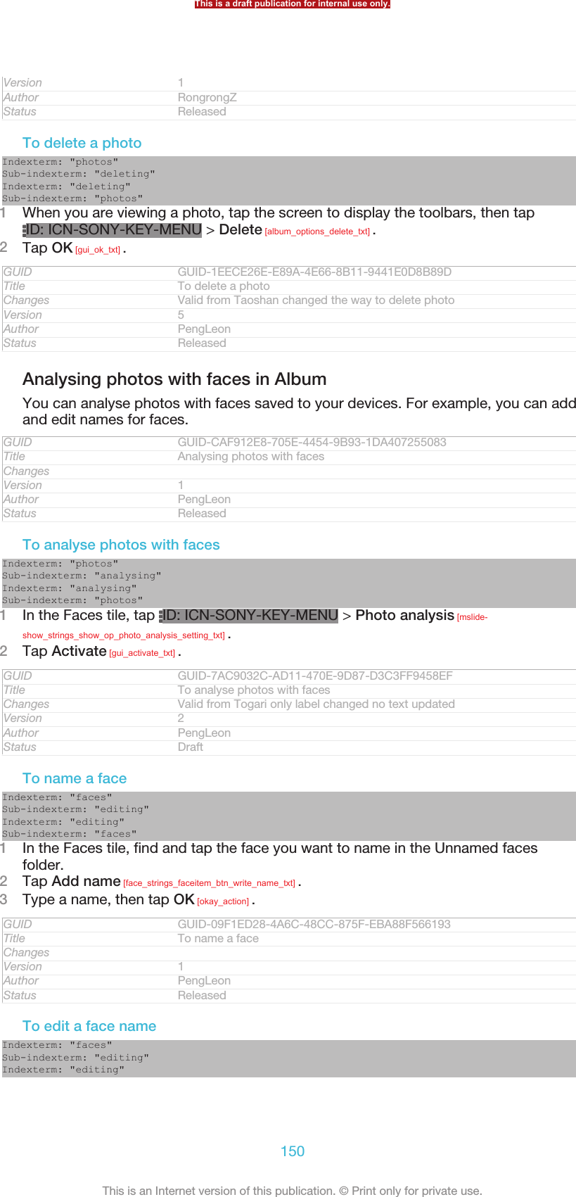 Version 1Author RongrongZStatus ReleasedTo delete a photoIndexterm: &quot;photos&quot;Sub-indexterm: &quot;deleting&quot;Indexterm: &quot;deleting&quot;Sub-indexterm: &quot;photos&quot;1When you are viewing a photo, tap the screen to display the toolbars, then tapID: ICN-SONY-KEY-MENU &gt; Delete [album_options_delete_txt] .2Tap OK [gui_ok_txt] .GUID GUID-1EECE26E-E89A-4E66-8B11-9441E0D8B89DTitle To delete a photoChanges Valid from Taoshan changed the way to delete photoVersion 5Author PengLeonStatus ReleasedAnalysing photos with faces in AlbumYou can analyse photos with faces saved to your devices. For example, you can addand edit names for faces.GUID GUID-CAF912E8-705E-4454-9B93-1DA407255083Title Analysing photos with facesChangesVersion 1Author PengLeonStatus ReleasedTo analyse photos with facesIndexterm: &quot;photos&quot;Sub-indexterm: &quot;analysing&quot;Indexterm: &quot;analysing&quot;Sub-indexterm: &quot;photos&quot;1In the Faces tile, tap  ID: ICN-SONY-KEY-MENU &gt; Photo analysis [mslide-show_strings_show_op_photo_analysis_setting_txt] .2Tap Activate [gui_activate_txt] .GUID GUID-7AC9032C-AD11-470E-9D87-D3C3FF9458EFTitle To analyse photos with facesChanges Valid from Togari only label changed no text updatedVersion 2Author PengLeonStatus DraftTo name a faceIndexterm: &quot;faces&quot;Sub-indexterm: &quot;editing&quot;Indexterm: &quot;editing&quot;Sub-indexterm: &quot;faces&quot;1In the Faces tile, find and tap the face you want to name in the Unnamed facesfolder.2Tap Add name [face_strings_faceitem_btn_write_name_txt] .3Type a name, then tap OK [okay_action] .GUID GUID-09F1ED28-4A6C-48CC-875F-EBA88F566193Title To name a faceChangesVersion 1Author PengLeonStatus ReleasedTo edit a face nameIndexterm: &quot;faces&quot;Sub-indexterm: &quot;editing&quot;Indexterm: &quot;editing&quot;This is a draft publication for internal use only.150This is an Internet version of this publication. © Print only for private use.