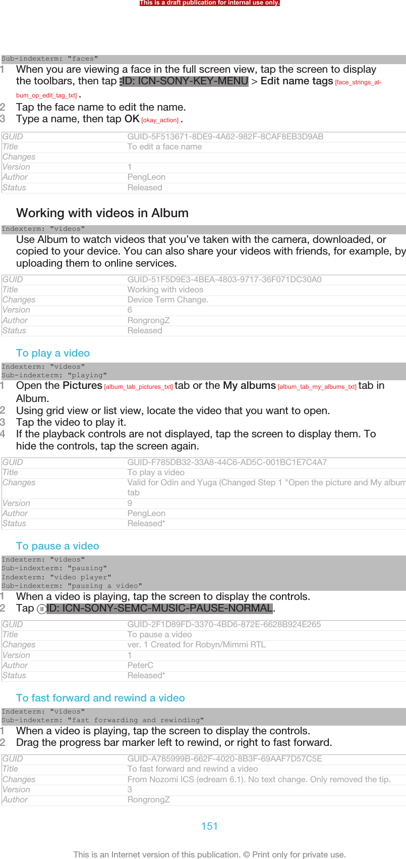 Sub-indexterm: &quot;faces&quot;1When you are viewing a face in the full screen view, tap the screen to displaythe toolbars, then tap  ID: ICN-SONY-KEY-MENU &gt; Edit name tags [face_strings_al-bum_op_edit_tag_txt] .2Tap the face name to edit the name.3Type a name, then tap OK [okay_action] .GUID GUID-5F513671-8DE9-4A62-982F-8CAF8EB3D9ABTitle To edit a face nameChangesVersion 1Author PengLeonStatus ReleasedWorking with videos in AlbumIndexterm: &quot;videos&quot;Use Album to watch videos that you’ve taken with the camera, downloaded, orcopied to your device. You can also share your videos with friends, for example, byuploading them to online services.GUID GUID-51F5D9E3-4BEA-4803-9717-36F071DC30A0Title Working with videosChanges Device Term Change.Version 6Author RongrongZStatus ReleasedTo play a videoIndexterm: &quot;videos&quot;Sub-indexterm: &quot;playing&quot;1Open the Pictures [album_tab_pictures_txt] tab or the My albums [album_tab_my_albums_txt] tab inAlbum.2Using grid view or list view, locate the video that you want to open.3Tap the video to play it.4If the playback controls are not displayed, tap the screen to display them. Tohide the controls, tap the screen again.GUID GUID-F785DB32-33A8-44C6-AD5C-001BC1E7C4A7Title To play a videoChanges Valid for Odin and Yuga (Changed Step 1 &quot;Open the picture and My albums&quot;tabVersion 9Author PengLeonStatus Released*To pause a videoIndexterm: &quot;videos&quot;Sub-indexterm: &quot;pausing&quot;Indexterm: &quot;video player&quot;Sub-indexterm: &quot;pausing a video&quot;1When a video is playing, tap the screen to display the controls.2Tap  ID: ICN-SONY-SEMC-MUSIC-PAUSE-NORMAL.GUID GUID-2F1D89FD-3370-4BD6-872E-6628B924E265Title To pause a videoChanges ver. 1 Created for Robyn/Mimmi RTLVersion 1Author PeterCStatus Released*To fast forward and rewind a videoIndexterm: &quot;videos&quot;Sub-indexterm: &quot;fast forwarding and rewinding&quot;1When a video is playing, tap the screen to display the controls.2Drag the progress bar marker left to rewind, or right to fast forward.GUID GUID-A785999B-662F-4020-8B3F-69AAF7D57C5ETitle To fast forward and rewind a videoChanges From Nozomi ICS (edream 6.1). No text change. Only removed the tip.Version 3Author RongrongZThis is a draft publication for internal use only.151This is an Internet version of this publication. © Print only for private use.