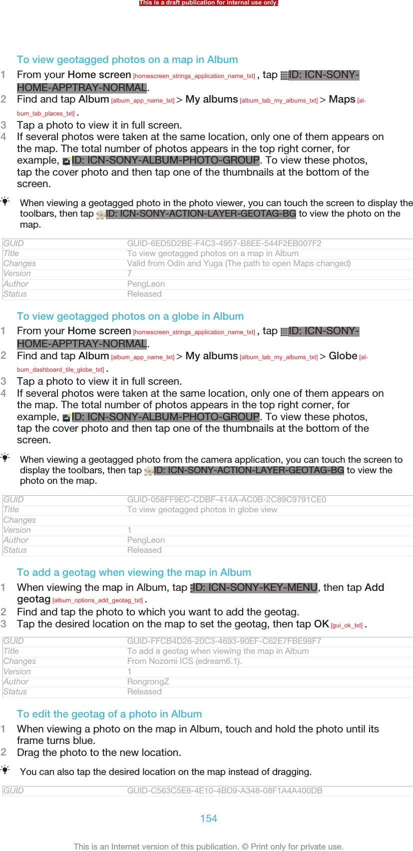 To view geotagged photos on a map in Album1From your Home screen [homescreen_strings_application_name_txt] , tap  ID: ICN-SONY-HOME-APPTRAY-NORMAL.2Find and tap Album [album_app_name_txt] &gt; My albums [album_tab_my_albums_txt] &gt; Maps [al-bum_tab_places_txt] .3Tap a photo to view it in full screen.4If several photos were taken at the same location, only one of them appears onthe map. The total number of photos appears in the top right corner, forexample,  ID: ICN-SONY-ALBUM-PHOTO-GROUP. To view these photos,tap the cover photo and then tap one of the thumbnails at the bottom of thescreen.When viewing a geotagged photo in the photo viewer, you can touch the screen to display thetoolbars, then tap  ID: ICN-SONY-ACTION-LAYER-GEOTAG-BG to view the photo on themap.GUID GUID-6ED5D2BE-F4C3-4957-B8EE-544F2EB007F2Title To view geotagged photos on a map in AlbumChanges Valid from Odin and Yuga (The path to open Maps changed)Version 7Author PengLeonStatus ReleasedTo view geotagged photos on a globe in Album1From your Home screen [homescreen_strings_application_name_txt] , tap  ID: ICN-SONY-HOME-APPTRAY-NORMAL.2Find and tap Album [album_app_name_txt] &gt; My albums [album_tab_my_albums_txt] &gt; Globe [al-bum_dashboard_tile_globe_txt] .3Tap a photo to view it in full screen.4If several photos were taken at the same location, only one of them appears onthe map. The total number of photos appears in the top right corner, forexample,  ID: ICN-SONY-ALBUM-PHOTO-GROUP. To view these photos,tap the cover photo and then tap one of the thumbnails at the bottom of thescreen.When viewing a geotagged photo from the camera application, you can touch the screen todisplay the toolbars, then tap  ID: ICN-SONY-ACTION-LAYER-GEOTAG-BG to view thephoto on the map.GUID GUID-058FF9EC-CDBF-414A-AC0B-2C89C9791CE0Title To view geotagged photos in globe viewChangesVersion 1Author PengLeonStatus ReleasedTo add a geotag when viewing the map in Album1When viewing the map in Album, tap  ID: ICN-SONY-KEY-MENU, then tap Addgeotag [album_options_add_geotag_txt] .2Find and tap the photo to which you want to add the geotag.3Tap the desired location on the map to set the geotag, then tap OK [gui_ok_txt] .GUID GUID-FFCB4D26-20C3-4693-90EF-C62E7FBE98F7Title To add a geotag when viewing the map in AlbumChanges From Nozomi ICS (edream6.1).Version 1Author RongrongZStatus ReleasedTo edit the geotag of a photo in Album1When viewing a photo on the map in Album, touch and hold the photo until itsframe turns blue.2Drag the photo to the new location.You can also tap the desired location on the map instead of dragging.GUID GUID-C563C5E8-4E10-4BD9-A348-08F1A4A400DBThis is a draft publication for internal use only.154This is an Internet version of this publication. © Print only for private use.