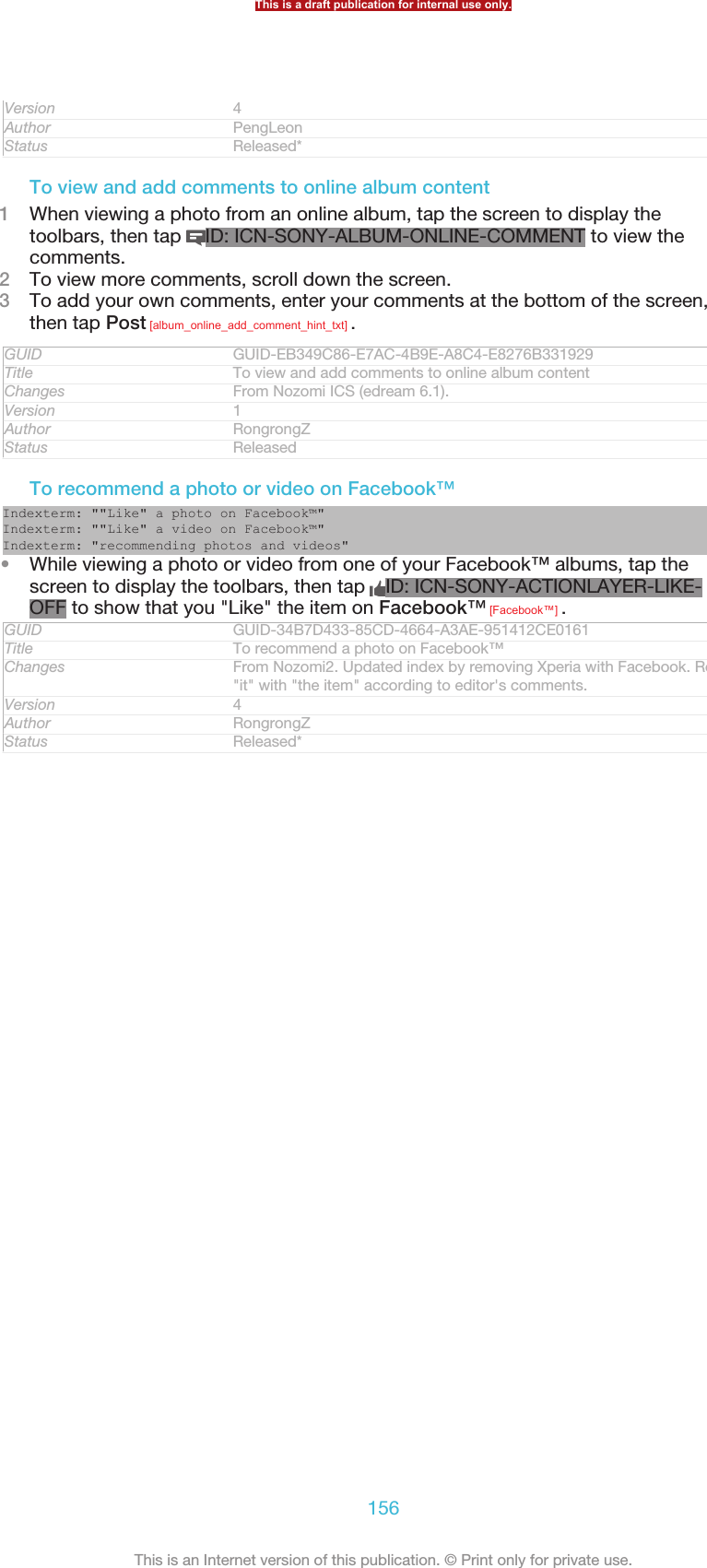 Version 4Author PengLeonStatus Released*To view and add comments to online album content1When viewing a photo from an online album, tap the screen to display thetoolbars, then tap  ID: ICN-SONY-ALBUM-ONLINE-COMMENT to view thecomments.2To view more comments, scroll down the screen.3To add your own comments, enter your comments at the bottom of the screen,then tap Post [album_online_add_comment_hint_txt] .GUID GUID-EB349C86-E7AC-4B9E-A8C4-E8276B331929Title To view and add comments to online album contentChanges From Nozomi ICS (edream 6.1).Version 1Author RongrongZStatus ReleasedTo recommend a photo or video on Facebook™Indexterm: &quot;&quot;Like&quot; a photo on Facebook™&quot;Indexterm: &quot;&quot;Like&quot; a video on Facebook™&quot;Indexterm: &quot;recommending photos and videos&quot;•While viewing a photo or video from one of your Facebook™ albums, tap thescreen to display the toolbars, then tap  ID: ICN-SONY-ACTIONLAYER-LIKE-OFF to show that you &quot;Like&quot; the item on Facebook™ [Facebook™] .GUID GUID-34B7D433-85CD-4664-A3AE-951412CE0161Title To recommend a photo on Facebook™Changes From Nozomi2. Updated index by removing Xperia with Facebook. Replaced&quot;it&quot; with &quot;the item&quot; according to editor&apos;s comments.Version 4Author RongrongZStatus Released*This is a draft publication for internal use only.156This is an Internet version of this publication. © Print only for private use.