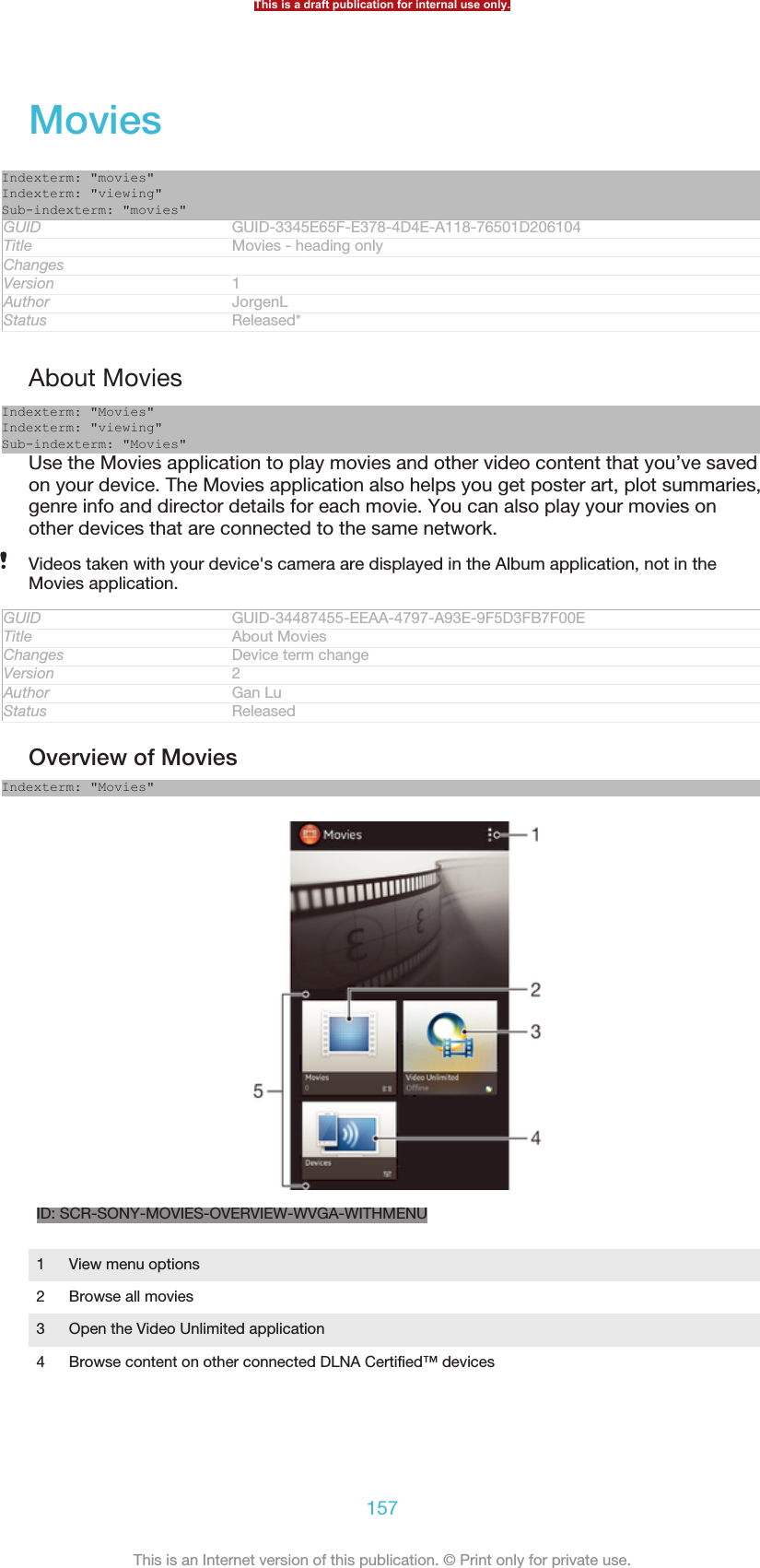 MoviesIndexterm: &quot;movies&quot;Indexterm: &quot;viewing&quot;Sub-indexterm: &quot;movies&quot;GUID GUID-3345E65F-E378-4D4E-A118-76501D206104Title Movies - heading onlyChangesVersion 1Author JorgenLStatus Released*About MoviesIndexterm: &quot;Movies&quot;Indexterm: &quot;viewing&quot;Sub-indexterm: &quot;Movies&quot;Use the Movies application to play movies and other video content that you’ve savedon your device. The Movies application also helps you get poster art, plot summaries,genre info and director details for each movie. You can also play your movies onother devices that are connected to the same network.Videos taken with your device&apos;s camera are displayed in the Album application, not in theMovies application.GUID GUID-34487455-EEAA-4797-A93E-9F5D3FB7F00ETitle About MoviesChanges Device term changeVersion 2Author Gan LuStatus ReleasedOverview of MoviesIndexterm: &quot;Movies&quot;ID: SCR-SONY-MOVIES-OVERVIEW-WVGA-WITHMENU1View menu options2 Browse all movies3 Open the Video Unlimited application4 Browse content on other connected DLNA Certified™ devicesThis is a draft publication for internal use only.157This is an Internet version of this publication. © Print only for private use.
