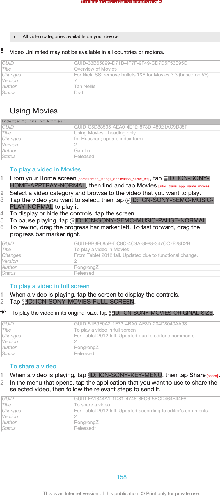 5 All video categories available on your deviceVideo Unlimited may not be available in all countries or regions.GUID GUID-33B65899-D71B-4F7F-9F49-CD7D5F53E95CTitle Overview of MoviesChanges For Nicki SS; remove bullets 1&amp;6 for Movies 3.3 (based on V5)Version 7Author Tan NellieStatus DraftUsing MoviesIndexterm: &quot;using Movies&quot;GUID GUID-C5D88595-AEA0-4E12-873D-48921AC9D35FTitle Using Movies - heading onlyChanges for Huashan; update index termVersion 2Author Gan LuStatus ReleasedTo play a video in Movies1From your Home screen [homescreen_strings_application_name_txt] , tap  ID: ICN-SONY-HOME-APPTRAY-NORMAL, then find and tap Movies [udoc_trans_app_name_movies] .2Select a video category and browse to the video that you want to play.3Tap the video you want to select, then tap  ID: ICN-SONY-SEMC-MUSIC-PLAY-NORMAL to play it.4To display or hide the controls, tap the screen.5To pause playing, tap  ID: ICN-SONY-SEMC-MUSIC-PAUSE-NORMAL.6To rewind, drag the progress bar marker left. To fast forward, drag theprogress bar marker right.GUID GUID-BB3F685B-DC8C-4C9A-8988-347CC7F28D2BTitle To play a video in MoviesChanges From Tablet 2012 fall. Updated due to functional change.Version 2Author RongrongZStatus ReleasedTo play a video in full screen1When a video is playing, tap the screen to display the controls.2Tap  ID: ICN-SONY-MOVIES-FULL-SCREEN.To play the video in its original size, tap  ID: ICN-SONY-MOVIES-ORIGINAL-SIZE.GUID GUID-51B9F0A2-1F73-4BA0-AF3D-204D8040AA98Title To play a video in full screenChanges For Tablet 2012 fall. Updated due to editor&apos;s comments.Version 2Author RongrongZStatus ReleasedTo share a video1When a video is playing, tap  ID: ICN-SONY-KEY-MENU, then tap Share [share] .2In the menu that opens, tap the application that you want to use to share theselected video, then follow the relevant steps to send it.GUID GUID-FA1344A1-1D81-4746-8FC6-5ECD464F44E6Title To share a videoChanges For Tablet 2012 fall. Updated according to editor&apos;s comments.Version 2Author RongrongZStatus Released*This is a draft publication for internal use only.158This is an Internet version of this publication. © Print only for private use.