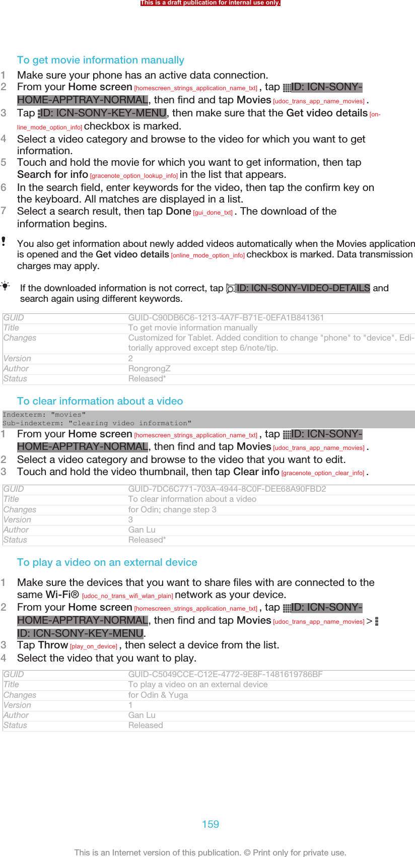 To get movie information manually1Make sure your phone has an active data connection.2From your Home screen [homescreen_strings_application_name_txt] , tap  ID: ICN-SONY-HOME-APPTRAY-NORMAL, then find and tap Movies [udoc_trans_app_name_movies] .3Tap  ID: ICN-SONY-KEY-MENU, then make sure that the Get video details [on-line_mode_option_info] checkbox is marked.4Select a video category and browse to the video for which you want to getinformation.5Touch and hold the movie for which you want to get information, then tapSearch for info [gracenote_option_lookup_info] in the list that appears.6In the search field, enter keywords for the video, then tap the confirm key onthe keyboard. All matches are displayed in a list.7Select a search result, then tap Done [gui_done_txt] . The download of theinformation begins.You also get information about newly added videos automatically when the Movies applicationis opened and the Get video details [online_mode_option_info] checkbox is marked. Data transmissioncharges may apply.If the downloaded information is not correct, tap  ID: ICN-SONY-VIDEO-DETAILS andsearch again using different keywords.GUID GUID-C90DB6C6-1213-4A7F-B71E-0EFA1B841361Title To get movie information manuallyChanges Customized for Tablet. Added condition to change &quot;phone&quot; to &quot;device&quot;. Edi-torially approved except step 6/note/tip.Version 2Author RongrongZStatus Released*To clear information about a videoIndexterm: &quot;movies&quot;Sub-indexterm: &quot;clearing video information&quot;1From your Home screen [homescreen_strings_application_name_txt] , tap  ID: ICN-SONY-HOME-APPTRAY-NORMAL, then find and tap Movies [udoc_trans_app_name_movies] .2Select a video category and browse to the video that you want to edit.3Touch and hold the video thumbnail, then tap Clear info [gracenote_option_clear_info] .GUID GUID-7DC6C771-703A-4944-8C0F-DEE68A90FBD2Title To clear information about a videoChanges for Odin; change step 3Version 3Author Gan LuStatus Released*To play a video on an external device1Make sure the devices that you want to share files with are connected to thesame Wi-Fi® [udoc_no_trans_wifi_wlan_plain] network as your device.2From your Home screen [homescreen_strings_application_name_txt] , tap  ID: ICN-SONY-HOME-APPTRAY-NORMAL, then find and tap Movies [udoc_trans_app_name_movies] &gt; ID: ICN-SONY-KEY-MENU.3Tap Throw [play_on_device] , then select a device from the list.4Select the video that you want to play.GUID GUID-C5049CCE-C12E-4772-9E8F-1481619786BFTitle To play a video on an external deviceChanges for Odin &amp; YugaVersion 1Author Gan LuStatus ReleasedThis is a draft publication for internal use only.159This is an Internet version of this publication. © Print only for private use.