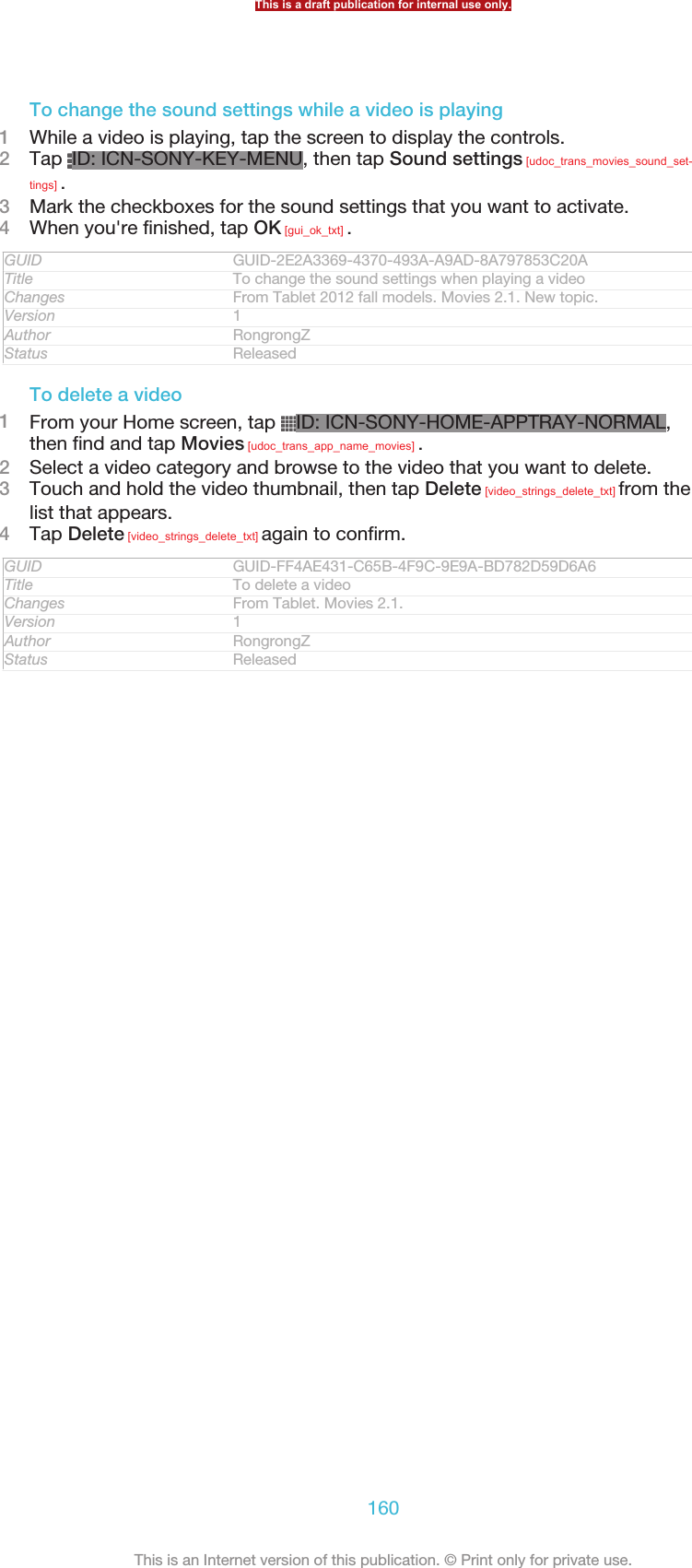 To change the sound settings while a video is playing1While a video is playing, tap the screen to display the controls.2Tap  ID: ICN-SONY-KEY-MENU, then tap Sound settings [udoc_trans_movies_sound_set-tings] .3Mark the checkboxes for the sound settings that you want to activate.4When you&apos;re finished, tap OK [gui_ok_txt] .GUID GUID-2E2A3369-4370-493A-A9AD-8A797853C20ATitle To change the sound settings when playing a videoChanges From Tablet 2012 fall models. Movies 2.1. New topic.Version 1Author RongrongZStatus ReleasedTo delete a video1From your Home screen, tap  ID: ICN-SONY-HOME-APPTRAY-NORMAL,then find and tap Movies [udoc_trans_app_name_movies] .2Select a video category and browse to the video that you want to delete.3Touch and hold the video thumbnail, then tap Delete [video_strings_delete_txt] from thelist that appears.4Tap Delete [video_strings_delete_txt] again to confirm.GUID GUID-FF4AE431-C65B-4F9C-9E9A-BD782D59D6A6Title To delete a videoChanges From Tablet. Movies 2.1.Version 1Author RongrongZStatus ReleasedThis is a draft publication for internal use only.160This is an Internet version of this publication. © Print only for private use.