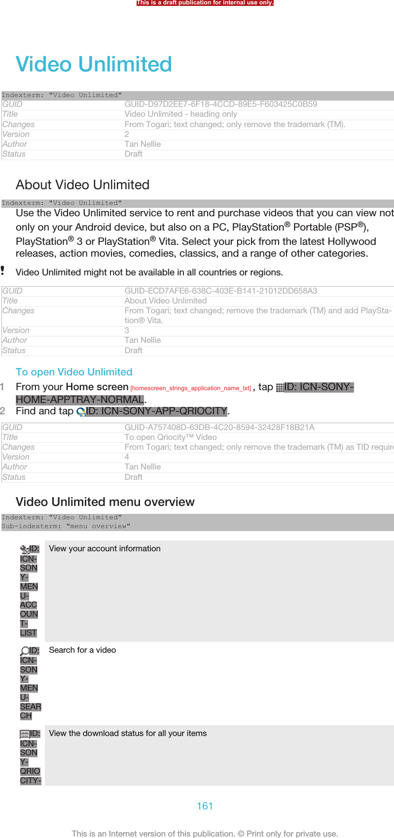 Video UnlimitedIndexterm: &quot;Video Unlimited&quot;GUID GUID-D97D2EE7-6F18-4CCD-89E5-F603425C0B59Title Video Unlimited - heading onlyChanges From Togari; text changed; only remove the trademark (TM).Version 2Author Tan NellieStatus DraftAbout Video UnlimitedIndexterm: &quot;Video Unlimited&quot;Use the Video Unlimited service to rent and purchase videos that you can view notonly on your Android device, but also on a PC, PlayStation® Portable (PSP®),PlayStation® 3 or PlayStation® Vita. Select your pick from the latest Hollywoodreleases, action movies, comedies, classics, and a range of other categories.Video Unlimited might not be available in all countries or regions.GUID GUID-ECD7AFE6-638C-403E-B141-21012DD658A3Title About Video UnlimitedChanges From Togari; text changed; remove the trademark (TM) and add PlaySta-tion® Vita.Version 3Author Tan NellieStatus DraftTo open Video Unlimited1From your Home screen [homescreen_strings_application_name_txt] , tap  ID: ICN-SONY-HOME-APPTRAY-NORMAL.2Find and tap  ID: ICN-SONY-APP-QRIOCITY.GUID GUID-A757408D-63DB-4C20-8594-32428F18B21ATitle To open Qriocity™ VideoChanges From Togari; text changed; only remove the trademark (TM) as TID requires.Version 4Author Tan NellieStatus DraftVideo Unlimited menu overviewIndexterm: &quot;Video Unlimited&quot;Sub-indexterm: &quot;menu overview&quot;ID:ICN-SONY-MENU-ACCOUNT-LISTView your account informationID:ICN-SONY-MENU-SEARCHSearch for a videoID:ICN-SONY-QRIOCITY-View the download status for all your itemsThis is a draft publication for internal use only.161This is an Internet version of this publication. © Print only for private use.