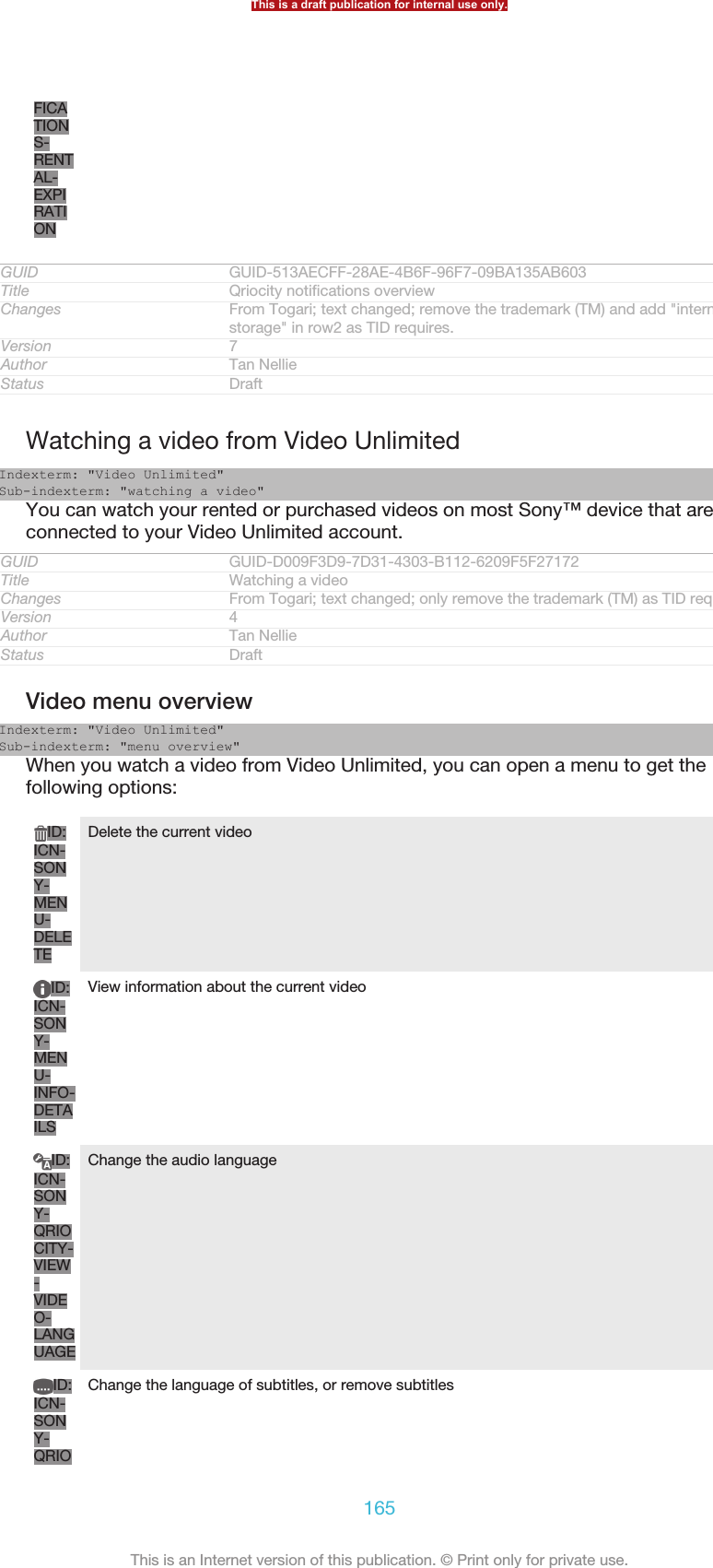 FICATIONS-RENTAL-EXPIRATIONGUID GUID-513AECFF-28AE-4B6F-96F7-09BA135AB603Title Qriocity notifications overviewChanges From Togari; text changed; remove the trademark (TM) and add &quot;internalstorage&quot; in row2 as TID requires.Version 7Author Tan NellieStatus DraftWatching a video from Video UnlimitedIndexterm: &quot;Video Unlimited&quot;Sub-indexterm: &quot;watching a video&quot;You can watch your rented or purchased videos on most Sony™ device that areconnected to your Video Unlimited account.GUID GUID-D009F3D9-7D31-4303-B112-6209F5F27172Title Watching a videoChanges From Togari; text changed; only remove the trademark (TM) as TID requires.Version 4Author Tan NellieStatus DraftVideo menu overviewIndexterm: &quot;Video Unlimited&quot;Sub-indexterm: &quot;menu overview&quot;When you watch a video from Video Unlimited, you can open a menu to get thefollowing options:ID:ICN-SONY-MENU-DELETEDelete the current videoID:ICN-SONY-MENU-INFO-DETAILSView information about the current videoID:ICN-SONY-QRIOCITY-VIEW-VIDEO-LANGUAGEChange the audio languageID:ICN-SONY-QRIOChange the language of subtitles, or remove subtitlesThis is a draft publication for internal use only.165This is an Internet version of this publication. © Print only for private use.