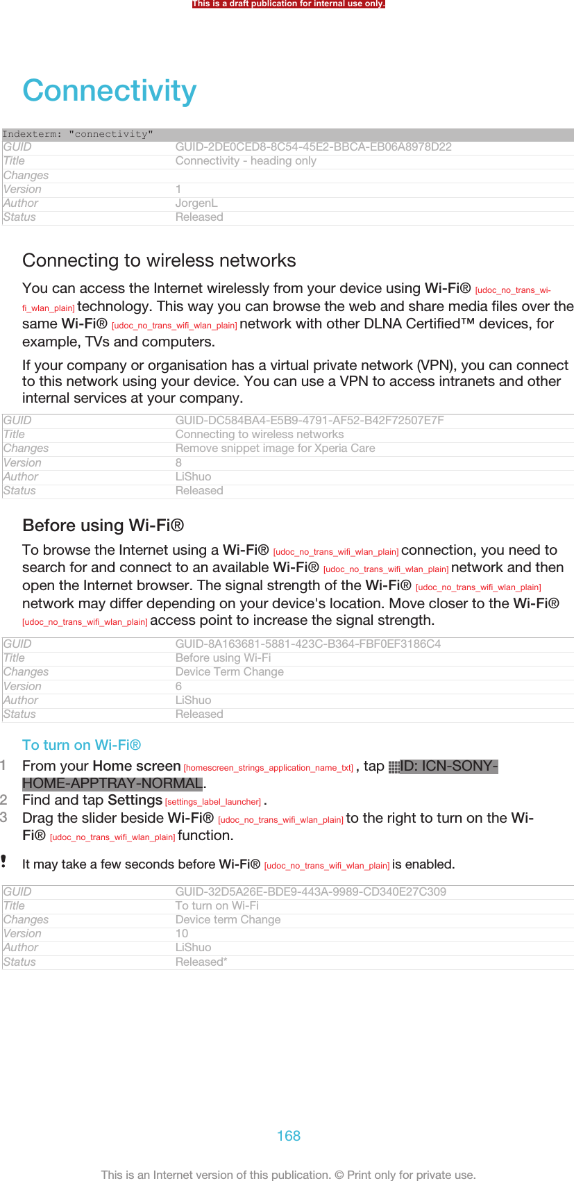 ConnectivityIndexterm: &quot;connectivity&quot;GUID GUID-2DE0CED8-8C54-45E2-BBCA-EB06A8978D22Title Connectivity - heading onlyChangesVersion 1Author JorgenLStatus ReleasedConnecting to wireless networksYou can access the Internet wirelessly from your device using Wi-Fi® [udoc_no_trans_wi-fi_wlan_plain] technology. This way you can browse the web and share media files over thesame Wi-Fi® [udoc_no_trans_wifi_wlan_plain] network with other DLNA Certified™ devices, forexample, TVs and computers.If your company or organisation has a virtual private network (VPN), you can connectto this network using your device. You can use a VPN to access intranets and otherinternal services at your company.GUID GUID-DC584BA4-E5B9-4791-AF52-B42F72507E7FTitle Connecting to wireless networksChanges Remove snippet image for Xperia CareVersion 8Author LiShuoStatus ReleasedBefore using Wi-Fi®To browse the Internet using a Wi-Fi® [udoc_no_trans_wifi_wlan_plain] connection, you need tosearch for and connect to an available Wi-Fi® [udoc_no_trans_wifi_wlan_plain] network and thenopen the Internet browser. The signal strength of the Wi-Fi® [udoc_no_trans_wifi_wlan_plain]network may differ depending on your device&apos;s location. Move closer to the Wi-Fi®[udoc_no_trans_wifi_wlan_plain] access point to increase the signal strength.GUID GUID-8A163681-5881-423C-B364-FBF0EF3186C4Title Before using Wi-FiChanges Device Term ChangeVersion 6Author LiShuoStatus ReleasedTo turn on Wi-Fi®1From your Home screen [homescreen_strings_application_name_txt] , tap  ID: ICN-SONY-HOME-APPTRAY-NORMAL.2Find and tap Settings [settings_label_launcher] .3Drag the slider beside Wi-Fi® [udoc_no_trans_wifi_wlan_plain] to the right to turn on the Wi-Fi® [udoc_no_trans_wifi_wlan_plain] function.It may take a few seconds before Wi-Fi® [udoc_no_trans_wifi_wlan_plain] is enabled.GUID GUID-32D5A26E-BDE9-443A-9989-CD340E27C309Title To turn on Wi-FiChanges Device term ChangeVersion 10Author LiShuoStatus Released*This is a draft publication for internal use only.168This is an Internet version of this publication. © Print only for private use.