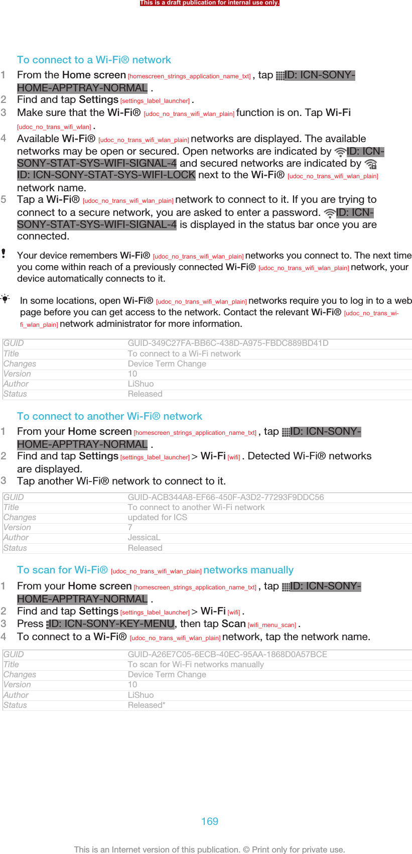 To connect to a Wi-Fi® network1From the Home screen [homescreen_strings_application_name_txt] , tap  ID: ICN-SONY-HOME-APPTRAY-NORMAL .2Find and tap Settings [settings_label_launcher] .3Make sure that the Wi-Fi® [udoc_no_trans_wifi_wlan_plain] function is on. Tap Wi-Fi[udoc_no_trans_wifi_wlan] .4Available Wi-Fi® [udoc_no_trans_wifi_wlan_plain] networks are displayed. The availablenetworks may be open or secured. Open networks are indicated by  ID: ICN-SONY-STAT-SYS-WIFI-SIGNAL-4 and secured networks are indicated by ID: ICN-SONY-STAT-SYS-WIFI-LOCK next to the Wi-Fi® [udoc_no_trans_wifi_wlan_plain]network name.5Tap a Wi-Fi® [udoc_no_trans_wifi_wlan_plain] network to connect to it. If you are trying toconnect to a secure network, you are asked to enter a password.  ID: ICN-SONY-STAT-SYS-WIFI-SIGNAL-4 is displayed in the status bar once you areconnected.Your device remembers Wi-Fi® [udoc_no_trans_wifi_wlan_plain] networks you connect to. The next timeyou come within reach of a previously connected Wi-Fi® [udoc_no_trans_wifi_wlan_plain] network, yourdevice automatically connects to it.In some locations, open Wi-Fi® [udoc_no_trans_wifi_wlan_plain] networks require you to log in to a webpage before you can get access to the network. Contact the relevant Wi-Fi® [udoc_no_trans_wi-fi_wlan_plain] network administrator for more information.GUID GUID-349C27FA-BB6C-438D-A975-FBDC889BD41DTitle To connect to a Wi-Fi networkChanges Device Term ChangeVersion 10Author LiShuoStatus ReleasedTo connect to another Wi-Fi® network1From your Home screen [homescreen_strings_application_name_txt] , tap  ID: ICN-SONY-HOME-APPTRAY-NORMAL .2Find and tap Settings [settings_label_launcher] &gt; Wi-Fi [wifi] . Detected Wi-Fi® networksare displayed.3Tap another Wi-Fi® network to connect to it.GUID GUID-ACB344A8-EF66-450F-A3D2-77293F9DDC56Title To connect to another Wi-Fi networkChanges updated for ICSVersion 7Author JessicaLStatus ReleasedTo scan for Wi-Fi® [udoc_no_trans_wifi_wlan_plain] networks manually1From your Home screen [homescreen_strings_application_name_txt] , tap  ID: ICN-SONY-HOME-APPTRAY-NORMAL .2Find and tap Settings [settings_label_launcher] &gt; Wi-Fi [wifi] .3Press  ID: ICN-SONY-KEY-MENU, then tap Scan [wifi_menu_scan] .4To connect to a Wi-Fi® [udoc_no_trans_wifi_wlan_plain] network, tap the network name.GUID GUID-A26E7C05-6ECB-40EC-95AA-1868D0A57BCETitle To scan for Wi-Fi networks manuallyChanges Device Term ChangeVersion 10Author LiShuoStatus Released*This is a draft publication for internal use only.169This is an Internet version of this publication. © Print only for private use.