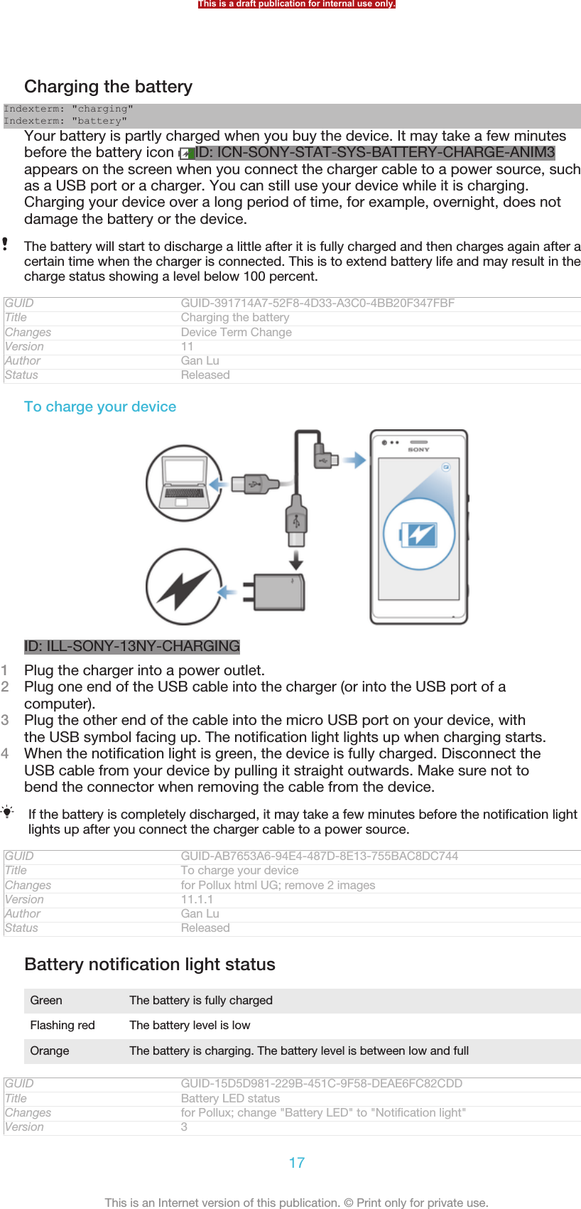 Charging the batteryIndexterm: &quot;charging&quot;Indexterm: &quot;battery&quot;Your battery is partly charged when you buy the device. It may take a few minutesbefore the battery icon  ID: ICN-SONY-STAT-SYS-BATTERY-CHARGE-ANIM3appears on the screen when you connect the charger cable to a power source, suchas a USB port or a charger. You can still use your device while it is charging.Charging your device over a long period of time, for example, overnight, does notdamage the battery or the device.The battery will start to discharge a little after it is fully charged and then charges again after acertain time when the charger is connected. This is to extend battery life and may result in thecharge status showing a level below 100 percent.GUID GUID-391714A7-52F8-4D33-A3C0-4BB20F347FBFTitle Charging the batteryChanges Device Term ChangeVersion 11Author Gan LuStatus ReleasedTo charge your deviceID: ILL-SONY-13NY-CHARGING1Plug the charger into a power outlet.2Plug one end of the USB cable into the charger (or into the USB port of acomputer).3Plug the other end of the cable into the micro USB port on your device, withthe USB symbol facing up. The notification light lights up when charging starts.4When the notification light is green, the device is fully charged. Disconnect theUSB cable from your device by pulling it straight outwards. Make sure not tobend the connector when removing the cable from the device.If the battery is completely discharged, it may take a few minutes before the notification lightlights up after you connect the charger cable to a power source.GUID GUID-AB7653A6-94E4-487D-8E13-755BAC8DC744Title To charge your deviceChanges for Pollux html UG; remove 2 imagesVersion 11.1.1Author Gan LuStatus ReleasedBattery notification light statusGreen The battery is fully chargedFlashing red The battery level is lowOrange The battery is charging. The battery level is between low and fullGUID GUID-15D5D981-229B-451C-9F58-DEAE6FC82CDDTitle Battery LED statusChanges for Pollux; change &quot;Battery LED&quot; to &quot;Notification light&quot;Version 3This is a draft publication for internal use only.17This is an Internet version of this publication. © Print only for private use.