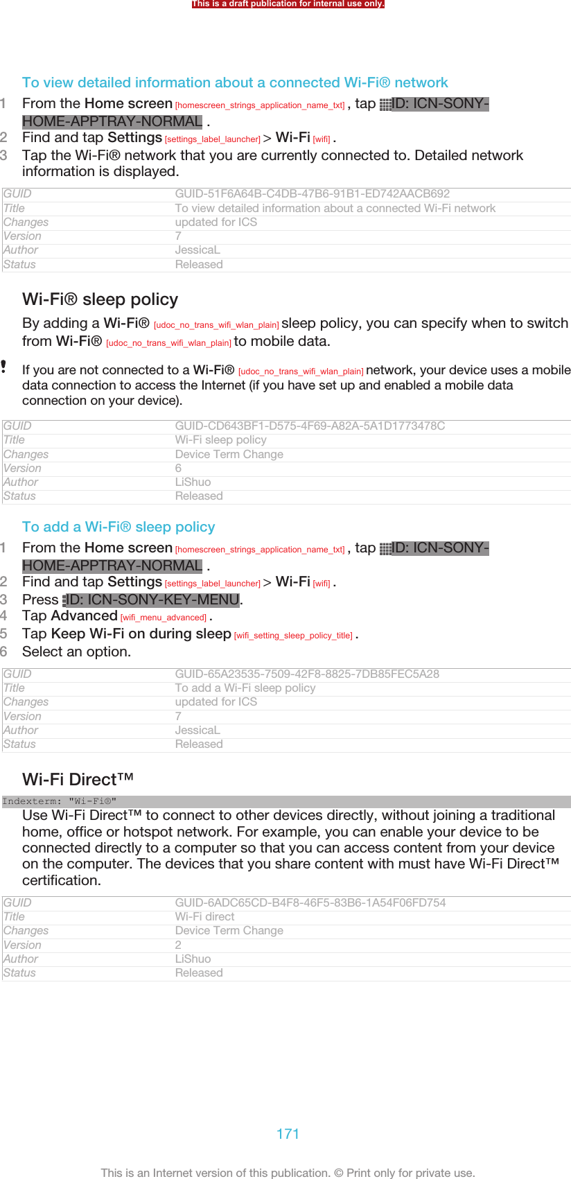 To view detailed information about a connected Wi-Fi® network1From the Home screen [homescreen_strings_application_name_txt] , tap  ID: ICN-SONY-HOME-APPTRAY-NORMAL .2Find and tap Settings [settings_label_launcher] &gt; Wi-Fi [wifi] .3Tap the Wi-Fi® network that you are currently connected to. Detailed networkinformation is displayed.GUID GUID-51F6A64B-C4DB-47B6-91B1-ED742AACB692Title To view detailed information about a connected Wi-Fi networkChanges updated for ICSVersion 7Author JessicaLStatus ReleasedWi-Fi® sleep policyBy adding a Wi-Fi® [udoc_no_trans_wifi_wlan_plain] sleep policy, you can specify when to switchfrom Wi-Fi® [udoc_no_trans_wifi_wlan_plain] to mobile data.If you are not connected to a Wi-Fi® [udoc_no_trans_wifi_wlan_plain] network, your device uses a mobiledata connection to access the Internet (if you have set up and enabled a mobile dataconnection on your device).GUID GUID-CD643BF1-D575-4F69-A82A-5A1D1773478CTitle Wi-Fi sleep policyChanges Device Term ChangeVersion 6Author LiShuoStatus ReleasedTo add a Wi-Fi® sleep policy1From the Home screen [homescreen_strings_application_name_txt] , tap  ID: ICN-SONY-HOME-APPTRAY-NORMAL .2Find and tap Settings [settings_label_launcher] &gt; Wi-Fi [wifi] .3Press  ID: ICN-SONY-KEY-MENU.4Tap Advanced [wifi_menu_advanced] .5Tap Keep Wi-Fi on during sleep [wifi_setting_sleep_policy_title] .6Select an option.GUID GUID-65A23535-7509-42F8-8825-7DB85FEC5A28Title To add a Wi-Fi sleep policyChanges updated for ICSVersion 7Author JessicaLStatus ReleasedWi-Fi Direct™Indexterm: &quot;Wi-Fi®&quot;Use Wi-Fi Direct™ to connect to other devices directly, without joining a traditionalhome, office or hotspot network. For example, you can enable your device to beconnected directly to a computer so that you can access content from your deviceon the computer. The devices that you share content with must have Wi-Fi Direct™certification.GUID GUID-6ADC65CD-B4F8-46F5-83B6-1A54F06FD754Title Wi-Fi directChanges Device Term ChangeVersion 2Author LiShuoStatus ReleasedThis is a draft publication for internal use only.171This is an Internet version of this publication. © Print only for private use.