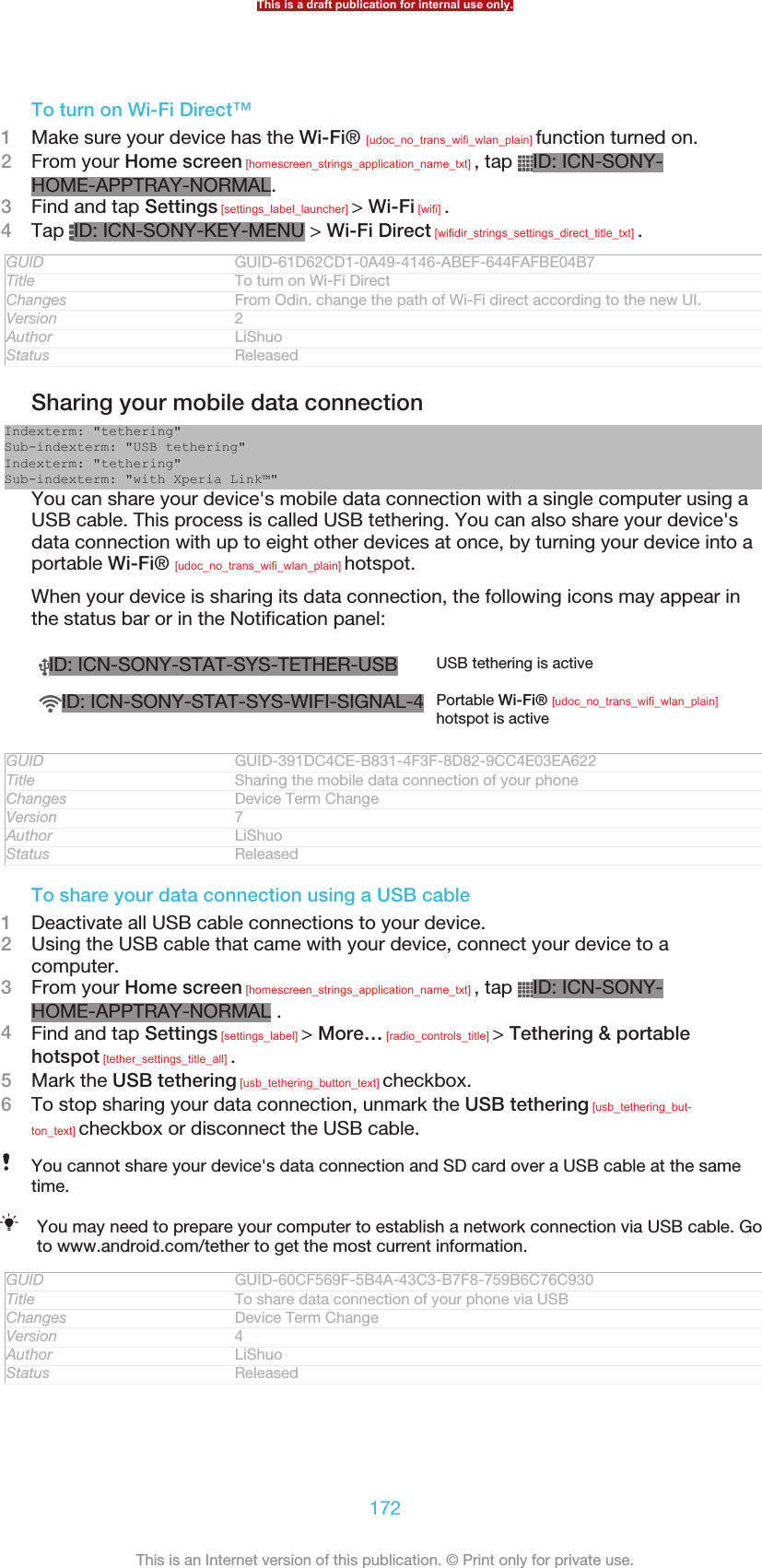 To turn on Wi-Fi Direct™1Make sure your device has the Wi-Fi® [udoc_no_trans_wifi_wlan_plain] function turned on.2From your Home screen [homescreen_strings_application_name_txt] , tap  ID: ICN-SONY-HOME-APPTRAY-NORMAL.3Find and tap Settings [settings_label_launcher] &gt; Wi-Fi [wifi] .4Tap  ID: ICN-SONY-KEY-MENU &gt; Wi-Fi Direct [wifidir_strings_settings_direct_title_txt] .GUID GUID-61D62CD1-0A49-4146-ABEF-644FAFBE04B7Title To turn on Wi-Fi DirectChanges From Odin. change the path of Wi-Fi direct according to the new UI.Version 2Author LiShuoStatus ReleasedSharing your mobile data connectionIndexterm: &quot;tethering&quot;Sub-indexterm: &quot;USB tethering&quot;Indexterm: &quot;tethering&quot;Sub-indexterm: &quot;with Xperia Link™&quot;You can share your device&apos;s mobile data connection with a single computer using aUSB cable. This process is called USB tethering. You can also share your device&apos;sdata connection with up to eight other devices at once, by turning your device into aportable Wi-Fi® [udoc_no_trans_wifi_wlan_plain] hotspot.When your device is sharing its data connection, the following icons may appear inthe status bar or in the Notification panel:ID: ICN-SONY-STAT-SYS-TETHER-USB USB tethering is activeID: ICN-SONY-STAT-SYS-WIFI-SIGNAL-4 Portable Wi-Fi® [udoc_no_trans_wifi_wlan_plain]hotspot is activeGUID GUID-391DC4CE-B831-4F3F-8D82-9CC4E03EA622Title Sharing the mobile data connection of your phoneChanges Device Term ChangeVersion 7Author LiShuoStatus ReleasedTo share your data connection using a USB cable1Deactivate all USB cable connections to your device.2Using the USB cable that came with your device, connect your device to acomputer.3From your Home screen [homescreen_strings_application_name_txt] , tap  ID: ICN-SONY-HOME-APPTRAY-NORMAL .4Find and tap Settings [settings_label] &gt; More… [radio_controls_title] &gt; Tethering &amp; portablehotspot [tether_settings_title_all] .5Mark the USB tethering [usb_tethering_button_text] checkbox.6To stop sharing your data connection, unmark the USB tethering [usb_tethering_but-ton_text] checkbox or disconnect the USB cable.You cannot share your device&apos;s data connection and SD card over a USB cable at the sametime.You may need to prepare your computer to establish a network connection via USB cable. Goto www.android.com/tether to get the most current information.GUID GUID-60CF569F-5B4A-43C3-B7F8-759B6C76C930Title To share data connection of your phone via USBChanges Device Term ChangeVersion 4Author LiShuoStatus ReleasedThis is a draft publication for internal use only.172This is an Internet version of this publication. © Print only for private use.