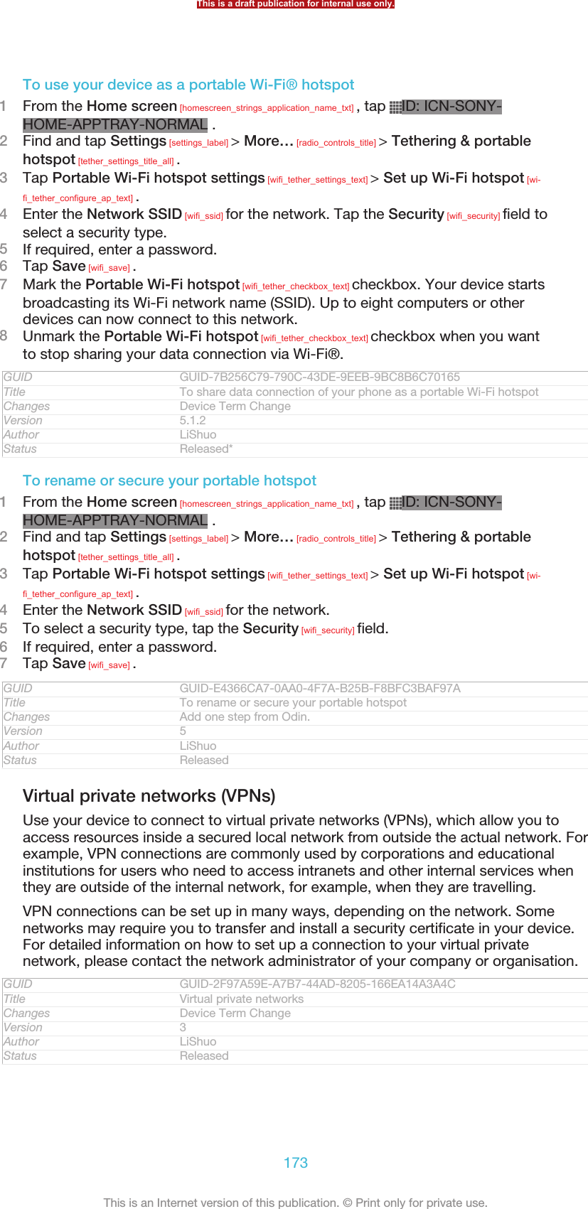 To use your device as a portable Wi-Fi® hotspot1From the Home screen [homescreen_strings_application_name_txt] , tap  ID: ICN-SONY-HOME-APPTRAY-NORMAL .2Find and tap Settings [settings_label] &gt; More… [radio_controls_title] &gt; Tethering &amp; portablehotspot [tether_settings_title_all] .3Tap Portable Wi-Fi hotspot settings [wifi_tether_settings_text] &gt; Set up Wi-Fi hotspot [wi-fi_tether_configure_ap_text] .4Enter the Network SSID [wifi_ssid] for the network. Tap the Security [wifi_security] field toselect a security type.5If required, enter a password.6Tap Save [wifi_save] .7Mark the Portable Wi-Fi hotspot [wifi_tether_checkbox_text] checkbox. Your device startsbroadcasting its Wi-Fi network name (SSID). Up to eight computers or otherdevices can now connect to this network.8Unmark the Portable Wi-Fi hotspot [wifi_tether_checkbox_text] checkbox when you wantto stop sharing your data connection via Wi-Fi®.GUID GUID-7B256C79-790C-43DE-9EEB-9BC8B6C70165Title To share data connection of your phone as a portable Wi-Fi hotspotChanges Device Term ChangeVersion 5.1.2Author LiShuoStatus Released*To rename or secure your portable hotspot1From the Home screen [homescreen_strings_application_name_txt] , tap  ID: ICN-SONY-HOME-APPTRAY-NORMAL .2Find and tap Settings [settings_label] &gt; More… [radio_controls_title] &gt; Tethering &amp; portablehotspot [tether_settings_title_all] .3Tap Portable Wi-Fi hotspot settings [wifi_tether_settings_text] &gt; Set up Wi-Fi hotspot [wi-fi_tether_configure_ap_text] .4Enter the Network SSID [wifi_ssid] for the network.5To select a security type, tap the Security [wifi_security] field.6If required, enter a password.7Tap Save [wifi_save] .GUID GUID-E4366CA7-0AA0-4F7A-B25B-F8BFC3BAF97ATitle To rename or secure your portable hotspotChanges Add one step from Odin.Version 5Author LiShuoStatus ReleasedVirtual private networks (VPNs)Use your device to connect to virtual private networks (VPNs), which allow you toaccess resources inside a secured local network from outside the actual network. Forexample, VPN connections are commonly used by corporations and educationalinstitutions for users who need to access intranets and other internal services whenthey are outside of the internal network, for example, when they are travelling.VPN connections can be set up in many ways, depending on the network. Somenetworks may require you to transfer and install a security certificate in your device.For detailed information on how to set up a connection to your virtual privatenetwork, please contact the network administrator of your company or organisation.GUID GUID-2F97A59E-A7B7-44AD-8205-166EA14A3A4CTitle Virtual private networksChanges Device Term ChangeVersion 3Author LiShuoStatus ReleasedThis is a draft publication for internal use only.173This is an Internet version of this publication. © Print only for private use.