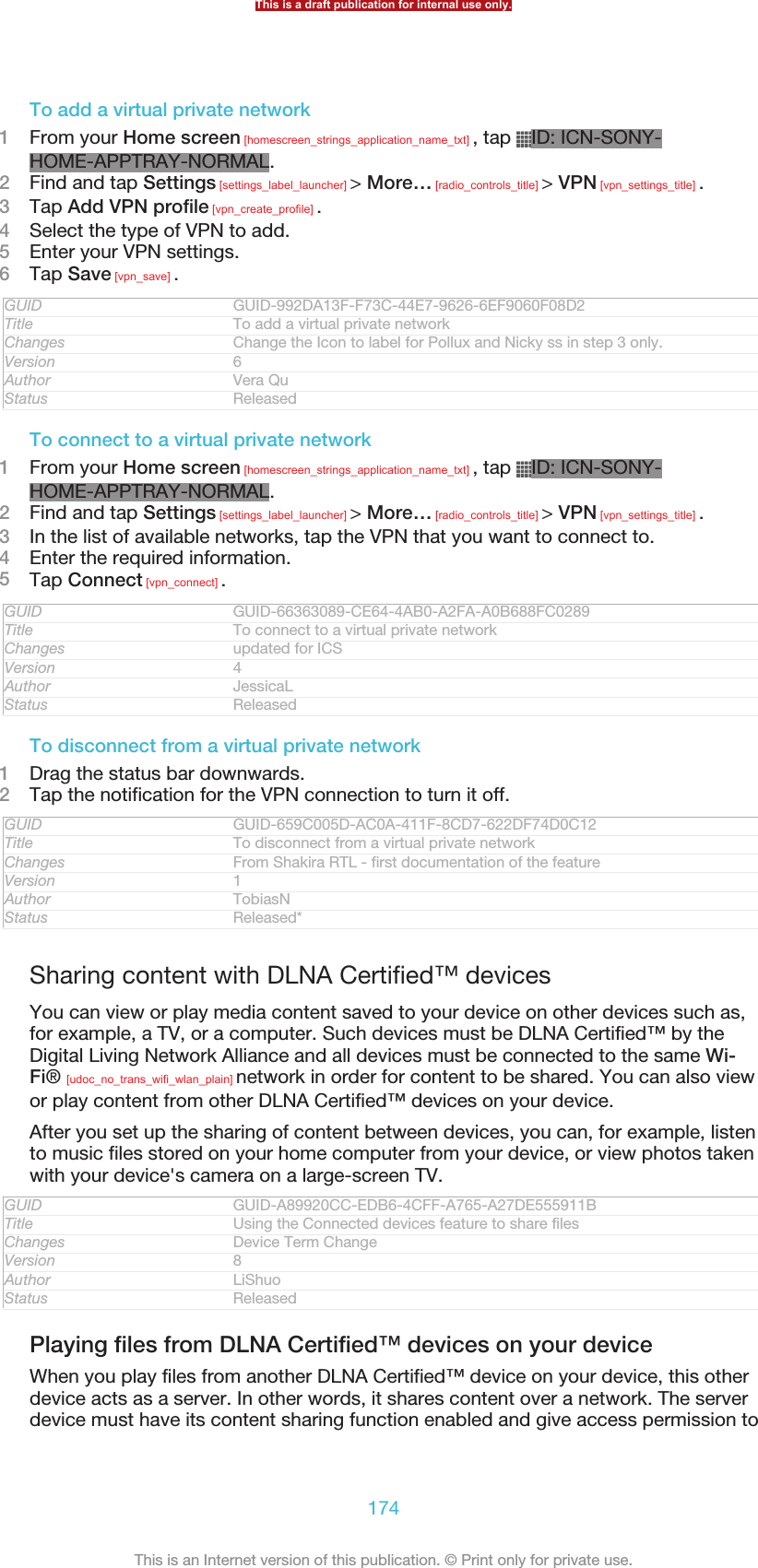 To add a virtual private network1From your Home screen [homescreen_strings_application_name_txt] , tap  ID: ICN-SONY-HOME-APPTRAY-NORMAL.2Find and tap Settings [settings_label_launcher] &gt; More… [radio_controls_title] &gt; VPN [vpn_settings_title] .3Tap Add VPN profile [vpn_create_profile] .4Select the type of VPN to add.5Enter your VPN settings.6Tap Save [vpn_save] .GUID GUID-992DA13F-F73C-44E7-9626-6EF9060F08D2Title To add a virtual private networkChanges Change the Icon to label for Pollux and Nicky ss in step 3 only.Version 6Author Vera QuStatus ReleasedTo connect to a virtual private network1From your Home screen [homescreen_strings_application_name_txt] , tap  ID: ICN-SONY-HOME-APPTRAY-NORMAL.2Find and tap Settings [settings_label_launcher] &gt; More… [radio_controls_title] &gt; VPN [vpn_settings_title] .3In the list of available networks, tap the VPN that you want to connect to.4Enter the required information.5Tap Connect [vpn_connect] .GUID GUID-66363089-CE64-4AB0-A2FA-A0B688FC0289Title To connect to a virtual private networkChanges updated for ICSVersion 4Author JessicaLStatus ReleasedTo disconnect from a virtual private network1Drag the status bar downwards.2Tap the notification for the VPN connection to turn it off.GUID GUID-659C005D-AC0A-411F-8CD7-622DF74D0C12Title To disconnect from a virtual private networkChanges From Shakira RTL - first documentation of the featureVersion 1Author TobiasNStatus Released*Sharing content with DLNA Certified™ devicesYou can view or play media content saved to your device on other devices such as,for example, a TV, or a computer. Such devices must be DLNA Certified™ by theDigital Living Network Alliance and all devices must be connected to the same Wi-Fi® [udoc_no_trans_wifi_wlan_plain] network in order for content to be shared. You can also viewor play content from other DLNA Certified™ devices on your device.After you set up the sharing of content between devices, you can, for example, listento music files stored on your home computer from your device, or view photos takenwith your device&apos;s camera on a large-screen TV.GUID GUID-A89920CC-EDB6-4CFF-A765-A27DE555911BTitle Using the Connected devices feature to share filesChanges Device Term ChangeVersion 8Author LiShuoStatus ReleasedPlaying files from DLNA Certified™ devices on your deviceWhen you play files from another DLNA Certified™ device on your device, this otherdevice acts as a server. In other words, it shares content over a network. The serverdevice must have its content sharing function enabled and give access permission toThis is a draft publication for internal use only.174This is an Internet version of this publication. © Print only for private use.