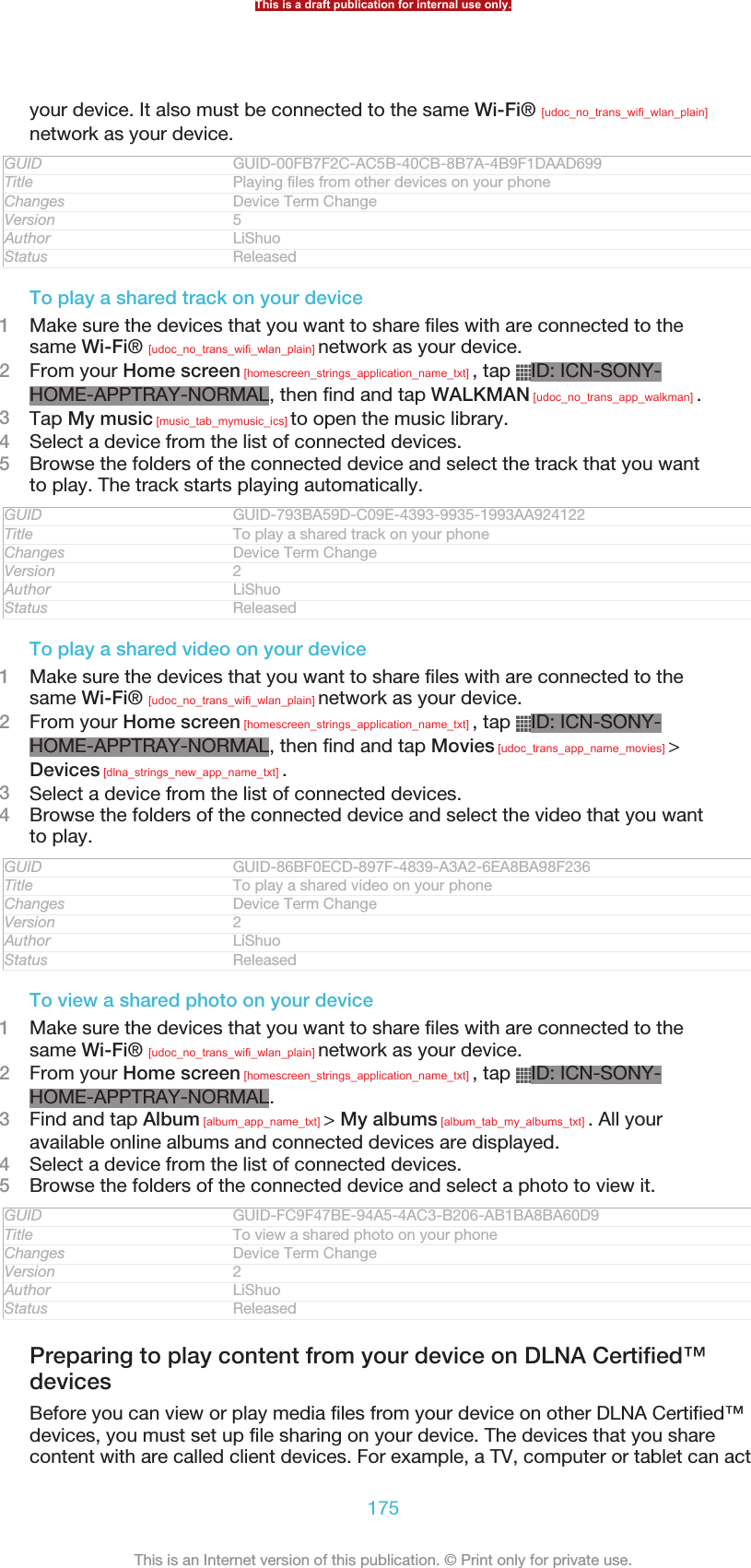 your device. It also must be connected to the same Wi-Fi® [udoc_no_trans_wifi_wlan_plain]network as your device.GUID GUID-00FB7F2C-AC5B-40CB-8B7A-4B9F1DAAD699Title Playing files from other devices on your phoneChanges Device Term ChangeVersion 5Author LiShuoStatus ReleasedTo play a shared track on your device1Make sure the devices that you want to share files with are connected to thesame Wi-Fi® [udoc_no_trans_wifi_wlan_plain] network as your device.2From your Home screen [homescreen_strings_application_name_txt] , tap  ID: ICN-SONY-HOME-APPTRAY-NORMAL, then find and tap WALKMAN [udoc_no_trans_app_walkman] .3Tap My music [music_tab_mymusic_ics] to open the music library.4Select a device from the list of connected devices.5Browse the folders of the connected device and select the track that you wantto play. The track starts playing automatically.GUID GUID-793BA59D-C09E-4393-9935-1993AA924122Title To play a shared track on your phoneChanges Device Term ChangeVersion 2Author LiShuoStatus ReleasedTo play a shared video on your device1Make sure the devices that you want to share files with are connected to thesame Wi-Fi® [udoc_no_trans_wifi_wlan_plain] network as your device.2From your Home screen [homescreen_strings_application_name_txt] , tap  ID: ICN-SONY-HOME-APPTRAY-NORMAL, then find and tap Movies [udoc_trans_app_name_movies] &gt;Devices [dlna_strings_new_app_name_txt] .3Select a device from the list of connected devices.4Browse the folders of the connected device and select the video that you wantto play.GUID GUID-86BF0ECD-897F-4839-A3A2-6EA8BA98F236Title To play a shared video on your phoneChanges Device Term ChangeVersion 2Author LiShuoStatus ReleasedTo view a shared photo on your device1Make sure the devices that you want to share files with are connected to thesame Wi-Fi® [udoc_no_trans_wifi_wlan_plain] network as your device.2From your Home screen [homescreen_strings_application_name_txt] , tap  ID: ICN-SONY-HOME-APPTRAY-NORMAL.3Find and tap Album [album_app_name_txt] &gt; My albums [album_tab_my_albums_txt] . All youravailable online albums and connected devices are displayed.4Select a device from the list of connected devices.5Browse the folders of the connected device and select a photo to view it.GUID GUID-FC9F47BE-94A5-4AC3-B206-AB1BA8BA60D9Title To view a shared photo on your phoneChanges Device Term ChangeVersion 2Author LiShuoStatus ReleasedPreparing to play content from your device on DLNA Certified™devicesBefore you can view or play media files from your device on other DLNA Certified™devices, you must set up file sharing on your device. The devices that you sharecontent with are called client devices. For example, a TV, computer or tablet can actThis is a draft publication for internal use only.175This is an Internet version of this publication. © Print only for private use.