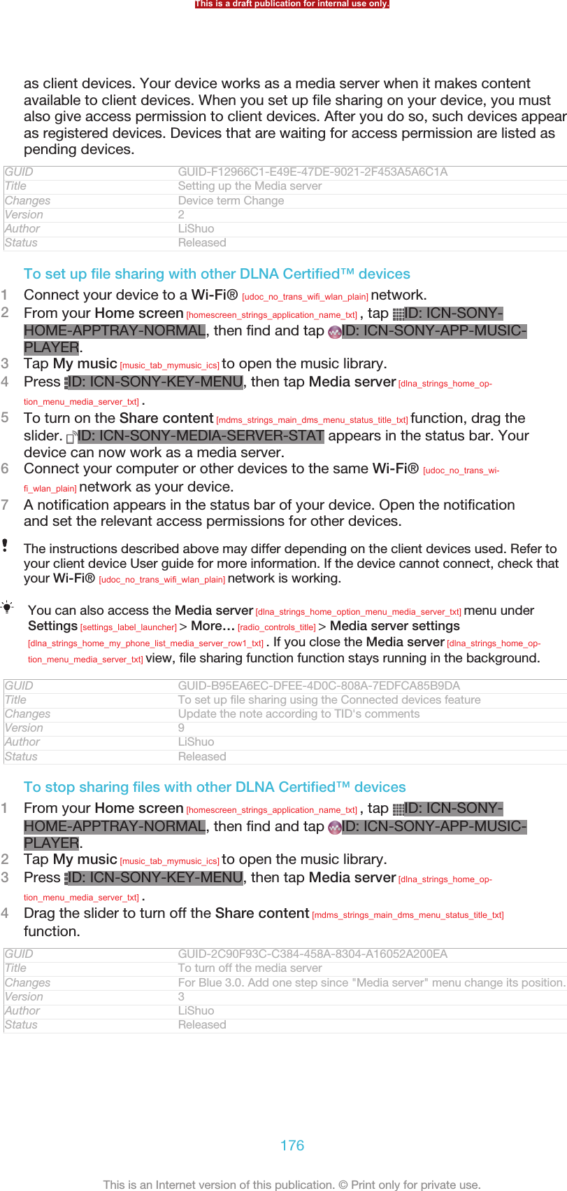 as client devices. Your device works as a media server when it makes contentavailable to client devices. When you set up file sharing on your device, you mustalso give access permission to client devices. After you do so, such devices appearas registered devices. Devices that are waiting for access permission are listed aspending devices.GUID GUID-F12966C1-E49E-47DE-9021-2F453A5A6C1ATitle Setting up the Media serverChanges Device term ChangeVersion 2Author LiShuoStatus ReleasedTo set up file sharing with other DLNA Certified™ devices1Connect your device to a Wi-Fi® [udoc_no_trans_wifi_wlan_plain] network.2From your Home screen [homescreen_strings_application_name_txt] , tap  ID: ICN-SONY-HOME-APPTRAY-NORMAL, then find and tap  ID: ICN-SONY-APP-MUSIC-PLAYER.3Tap My music [music_tab_mymusic_ics] to open the music library.4Press  ID: ICN-SONY-KEY-MENU, then tap Media server [dlna_strings_home_op-tion_menu_media_server_txt] .5To turn on the Share content [mdms_strings_main_dms_menu_status_title_txt] function, drag theslider.  ID: ICN-SONY-MEDIA-SERVER-STAT appears in the status bar. Yourdevice can now work as a media server.6Connect your computer or other devices to the same Wi-Fi® [udoc_no_trans_wi-fi_wlan_plain] network as your device.7A notification appears in the status bar of your device. Open the notificationand set the relevant access permissions for other devices.The instructions described above may differ depending on the client devices used. Refer toyour client device User guide for more information. If the device cannot connect, check thatyour Wi-Fi® [udoc_no_trans_wifi_wlan_plain] network is working.You can also access the Media server [dlna_strings_home_option_menu_media_server_txt] menu underSettings [settings_label_launcher] &gt; More… [radio_controls_title] &gt; Media server settings[dlna_strings_home_my_phone_list_media_server_row1_txt] . If you close the Media server [dlna_strings_home_op-tion_menu_media_server_txt] view, file sharing function function stays running in the background.GUID GUID-B95EA6EC-DFEE-4D0C-808A-7EDFCA85B9DATitle To set up file sharing using the Connected devices featureChanges Update the note according to TID&apos;s commentsVersion 9Author LiShuoStatus ReleasedTo stop sharing files with other DLNA Certified™ devices1From your Home screen [homescreen_strings_application_name_txt] , tap  ID: ICN-SONY-HOME-APPTRAY-NORMAL, then find and tap  ID: ICN-SONY-APP-MUSIC-PLAYER.2Tap My music [music_tab_mymusic_ics] to open the music library.3Press  ID: ICN-SONY-KEY-MENU, then tap Media server [dlna_strings_home_op-tion_menu_media_server_txt] .4Drag the slider to turn off the Share content [mdms_strings_main_dms_menu_status_title_txt]function.GUID GUID-2C90F93C-C384-458A-8304-A16052A200EATitle To turn off the media serverChanges For Blue 3.0. Add one step since &quot;Media server&quot; menu change its position.Version 3Author LiShuoStatus ReleasedThis is a draft publication for internal use only.176This is an Internet version of this publication. © Print only for private use.