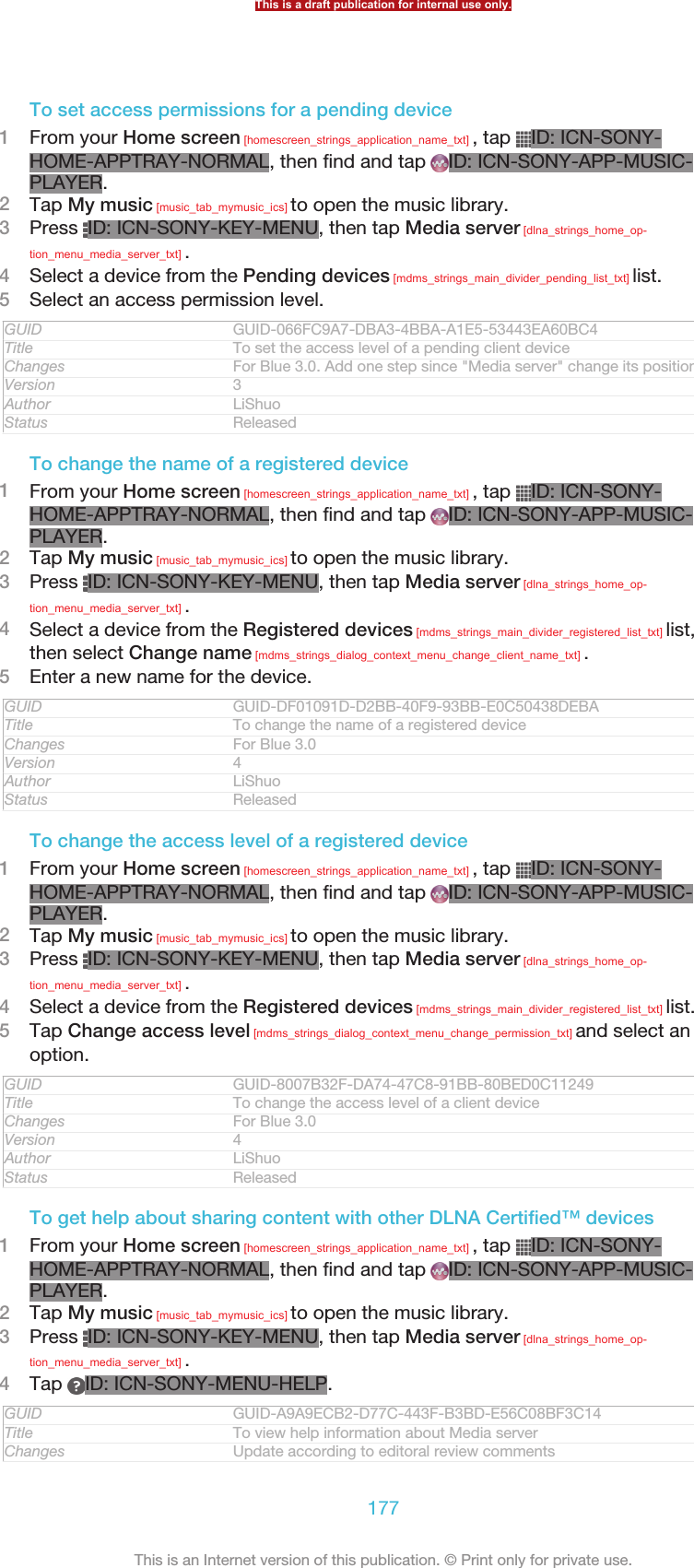 To set access permissions for a pending device1From your Home screen [homescreen_strings_application_name_txt] , tap  ID: ICN-SONY-HOME-APPTRAY-NORMAL, then find and tap  ID: ICN-SONY-APP-MUSIC-PLAYER.2Tap My music [music_tab_mymusic_ics] to open the music library.3Press  ID: ICN-SONY-KEY-MENU, then tap Media server [dlna_strings_home_op-tion_menu_media_server_txt] .4Select a device from the Pending devices [mdms_strings_main_divider_pending_list_txt] list.5Select an access permission level.GUID GUID-066FC9A7-DBA3-4BBA-A1E5-53443EA60BC4Title To set the access level of a pending client deviceChanges For Blue 3.0. Add one step since &quot;Media server&quot; change its position.Version 3Author LiShuoStatus ReleasedTo change the name of a registered device1From your Home screen [homescreen_strings_application_name_txt] , tap  ID: ICN-SONY-HOME-APPTRAY-NORMAL, then find and tap  ID: ICN-SONY-APP-MUSIC-PLAYER.2Tap My music [music_tab_mymusic_ics] to open the music library.3Press  ID: ICN-SONY-KEY-MENU, then tap Media server [dlna_strings_home_op-tion_menu_media_server_txt] .4Select a device from the Registered devices [mdms_strings_main_divider_registered_list_txt] list,then select Change name [mdms_strings_dialog_context_menu_change_client_name_txt] .5Enter a new name for the device.GUID GUID-DF01091D-D2BB-40F9-93BB-E0C50438DEBATitle To change the name of a registered deviceChanges For Blue 3.0Version 4Author LiShuoStatus ReleasedTo change the access level of a registered device1From your Home screen [homescreen_strings_application_name_txt] , tap  ID: ICN-SONY-HOME-APPTRAY-NORMAL, then find and tap  ID: ICN-SONY-APP-MUSIC-PLAYER.2Tap My music [music_tab_mymusic_ics] to open the music library.3Press  ID: ICN-SONY-KEY-MENU, then tap Media server [dlna_strings_home_op-tion_menu_media_server_txt] .4Select a device from the Registered devices [mdms_strings_main_divider_registered_list_txt] list.5Tap Change access level [mdms_strings_dialog_context_menu_change_permission_txt] and select anoption.GUID GUID-8007B32F-DA74-47C8-91BB-80BED0C11249Title To change the access level of a client deviceChanges For Blue 3.0Version 4Author LiShuoStatus ReleasedTo get help about sharing content with other DLNA Certified™ devices1From your Home screen [homescreen_strings_application_name_txt] , tap  ID: ICN-SONY-HOME-APPTRAY-NORMAL, then find and tap  ID: ICN-SONY-APP-MUSIC-PLAYER.2Tap My music [music_tab_mymusic_ics] to open the music library.3Press  ID: ICN-SONY-KEY-MENU, then tap Media server [dlna_strings_home_op-tion_menu_media_server_txt] .4Tap  ID: ICN-SONY-MENU-HELP.GUID GUID-A9A9ECB2-D77C-443F-B3BD-E56C08BF3C14Title To view help information about Media serverChanges Update according to editoral review commentsThis is a draft publication for internal use only.177This is an Internet version of this publication. © Print only for private use.