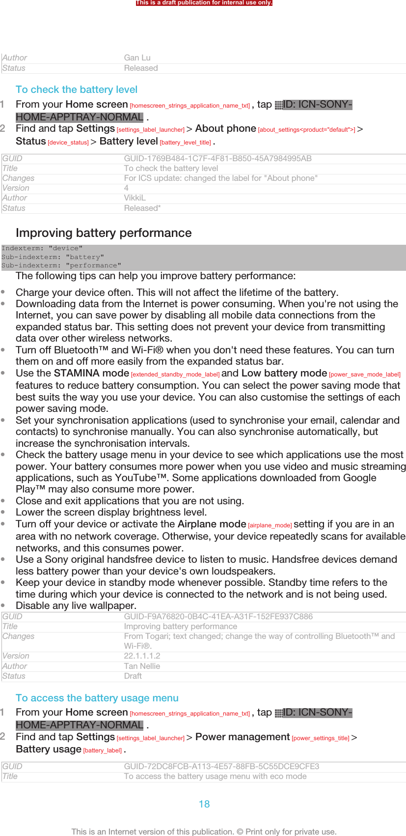 Author Gan LuStatus ReleasedTo check the battery level1From your Home screen [homescreen_strings_application_name_txt] , tap  ID: ICN-SONY-HOME-APPTRAY-NORMAL .2Find and tap Settings [settings_label_launcher] &gt; About phone [about_settings&lt;product=&quot;default&quot;&gt;] &gt;Status [device_status] &gt; Battery level [battery_level_title] .GUID GUID-1769B484-1C7F-4F81-B850-45A7984995ABTitle To check the battery levelChanges For ICS update: changed the label for &quot;About phone&quot;Version 4Author VikkiLStatus Released*Improving battery performanceIndexterm: &quot;device&quot;Sub-indexterm: &quot;battery&quot;Sub-indexterm: &quot;performance&quot;The following tips can help you improve battery performance:•Charge your device often. This will not affect the lifetime of the battery.•Downloading data from the Internet is power consuming. When you&apos;re not using theInternet, you can save power by disabling all mobile data connections from theexpanded status bar. This setting does not prevent your device from transmittingdata over other wireless networks.•Turn off Bluetooth™ and Wi-Fi® when you don&apos;t need these features. You can turnthem on and off more easily from the expanded status bar.•Use the STAMINA mode [extended_standby_mode_label] and Low battery mode [power_save_mode_label]features to reduce battery consumption. You can select the power saving mode thatbest suits the way you use your device. You can also customise the settings of eachpower saving mode.•Set your synchronisation applications (used to synchronise your email, calendar andcontacts) to synchronise manually. You can also synchronise automatically, butincrease the synchronisation intervals.•Check the battery usage menu in your device to see which applications use the mostpower. Your battery consumes more power when you use video and music streamingapplications, such as YouTube™. Some applications downloaded from GooglePlay™ may also consume more power.•Close and exit applications that you are not using.•Lower the screen display brightness level.•Turn off your device or activate the Airplane mode [airplane_mode] setting if you are in anarea with no network coverage. Otherwise, your device repeatedly scans for availablenetworks, and this consumes power.•Use a Sony original handsfree device to listen to music. Handsfree devices demandless battery power than your device&apos;s own loudspeakers.•Keep your device in standby mode whenever possible. Standby time refers to thetime during which your device is connected to the network and is not being used.•Disable any live wallpaper.GUID GUID-F9A76820-0B4C-41EA-A31F-152FE937C886Title Improving battery performanceChanges From Togari; text changed; change the way of controlling Bluetooth™ andWi-Fi®.Version 22.1.1.1.2Author Tan NellieStatus DraftTo access the battery usage menu1From your Home screen [homescreen_strings_application_name_txt] , tap  ID: ICN-SONY-HOME-APPTRAY-NORMAL .2Find and tap Settings [settings_label_launcher] &gt; Power management [power_settings_title] &gt;Battery usage [battery_label] .GUID GUID-72DC8FCB-A113-4E57-88FB-5C55DCE9CFE3Title To access the battery usage menu with eco modeThis is a draft publication for internal use only.18This is an Internet version of this publication. © Print only for private use.