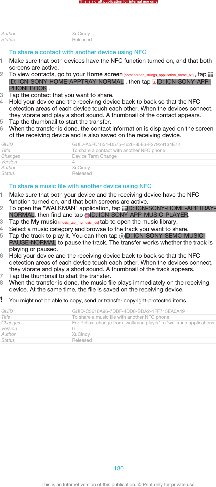 Author XuCindyStatus ReleasedTo share a contact with another device using NFC1Make sure that both devices have the NFC function turned on, and that bothscreens are active.2To view contacts, go to your Home screen [homescreen_strings_application_name_txt] , tap ID: ICN-SONY-HOME-APPTRAY-NORMAL , then tap  ID: ICN-SONY-APP-PHONEBOOK .3Tap the contact that you want to share.4Hold your device and the receiving device back to back so that the NFCdetection areas of each device touch each other. When the devices connect,they vibrate and play a short sound. A thumbnail of the contact appears.5Tap the thumbnail to start the transfer.6When the transfer is done, the contact information is displayed on the screenof the receiving device and is also saved on the receiving device.GUID GUID-A5FC1654-D575-4626-85E3-F27929134E72Title To share a contact with another NFC phoneChanges Device Term ChangeVersion 4Author XuCindyStatus ReleasedTo share a music file with another device using NFC1Make sure that both your device and the receiving device have the NFCfunction turned on, and that both screens are active.2To open the &quot;WALKMAN&quot; application, tap  ID: ICN-SONY-HOME-APPTRAY-NORMAL, then find and tap  ID: ICN-SONY-APP-MUSIC-PLAYER.3Tap the My music [music_tab_mymusic_ics] tab to open the music library.4Select a music category and browse to the track you want to share.5Tap the track to play it. You can then tap  ID: ICN-SONY-SEMC-MUSIC-PAUSE-NORMAL to pause the track. The transfer works whether the track isplaying or paused.6Hold your device and the receiving device back to back so that the NFCdetection areas of each device touch each other. When the devices connect,they vibrate and play a short sound. A thumbnail of the track appears.7Tap the thumbnail to start the transfer.8When the transfer is done, the music file plays immediately on the receivingdevice. At the same time, the file is saved on the receiving device.You might not be able to copy, send or transfer copyright-protected items.GUID GUID-C3610A96-7DDF-4DD8-BDA2-1FF715EA0A49Title To share a music file with another NFC phoneChanges For Pollux: change from &apos;walkman player&apos; to &apos;walkman applications&apos;.Version 6Author XuCindyStatus ReleasedThis is a draft publication for internal use only.180This is an Internet version of this publication. © Print only for private use.