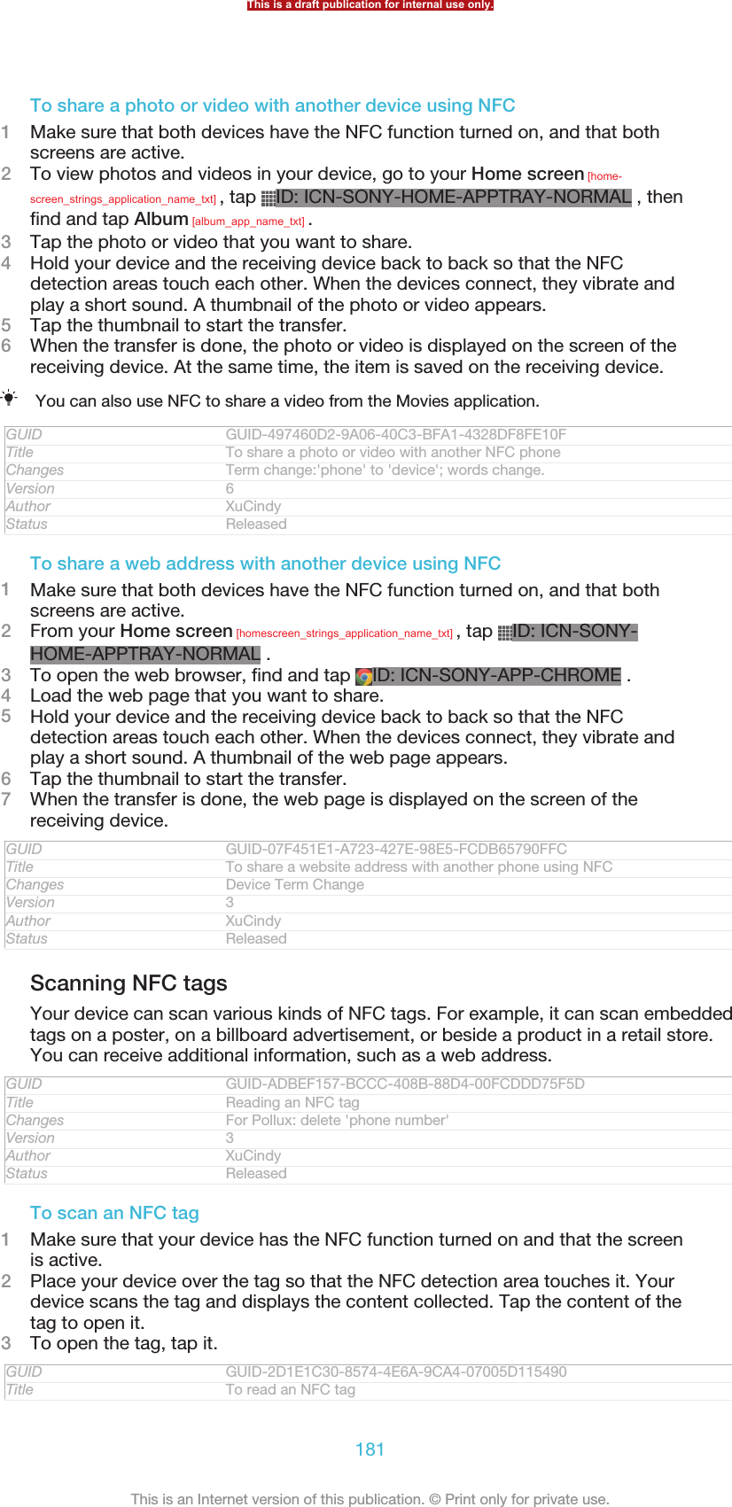 To share a photo or video with another device using NFC1Make sure that both devices have the NFC function turned on, and that bothscreens are active.2To view photos and videos in your device, go to your Home screen [home-screen_strings_application_name_txt] , tap  ID: ICN-SONY-HOME-APPTRAY-NORMAL , thenfind and tap Album [album_app_name_txt] .3Tap the photo or video that you want to share.4Hold your device and the receiving device back to back so that the NFCdetection areas touch each other. When the devices connect, they vibrate andplay a short sound. A thumbnail of the photo or video appears.5Tap the thumbnail to start the transfer.6When the transfer is done, the photo or video is displayed on the screen of thereceiving device. At the same time, the item is saved on the receiving device.You can also use NFC to share a video from the Movies application.GUID GUID-497460D2-9A06-40C3-BFA1-4328DF8FE10FTitle To share a photo or video with another NFC phoneChanges Term change:&apos;phone&apos; to &apos;device&apos;; words change.Version 6Author XuCindyStatus ReleasedTo share a web address with another device using NFC1Make sure that both devices have the NFC function turned on, and that bothscreens are active.2From your Home screen [homescreen_strings_application_name_txt] , tap  ID: ICN-SONY-HOME-APPTRAY-NORMAL .3To open the web browser, find and tap  ID: ICN-SONY-APP-CHROME .4Load the web page that you want to share.5Hold your device and the receiving device back to back so that the NFCdetection areas touch each other. When the devices connect, they vibrate andplay a short sound. A thumbnail of the web page appears.6Tap the thumbnail to start the transfer.7When the transfer is done, the web page is displayed on the screen of thereceiving device.GUID GUID-07F451E1-A723-427E-98E5-FCDB65790FFCTitle To share a website address with another phone using NFCChanges Device Term ChangeVersion 3Author XuCindyStatus ReleasedScanning NFC tagsYour device can scan various kinds of NFC tags. For example, it can scan embeddedtags on a poster, on a billboard advertisement, or beside a product in a retail store.You can receive additional information, such as a web address.GUID GUID-ADBEF157-BCCC-408B-88D4-00FCDDD75F5DTitle Reading an NFC tagChanges For Pollux: delete &apos;phone number&apos;Version 3Author XuCindyStatus ReleasedTo scan an NFC tag1Make sure that your device has the NFC function turned on and that the screenis active.2Place your device over the tag so that the NFC detection area touches it. Yourdevice scans the tag and displays the content collected. Tap the content of thetag to open it.3To open the tag, tap it.GUID GUID-2D1E1C30-8574-4E6A-9CA4-07005D115490Title To read an NFC tagThis is a draft publication for internal use only.181This is an Internet version of this publication. © Print only for private use.