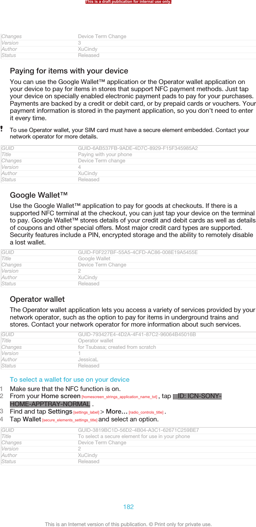 Changes Device Term ChangeVersion 3Author XuCindyStatus ReleasedPaying for items with your deviceYou can use the Google Wallet™ application or the Operator wallet application onyour device to pay for items in stores that support NFC payment methods. Just tapyour device on specially enabled electronic payment pads to pay for your purchases.Payments are backed by a credit or debit card, or by prepaid cards or vouchers. Yourpayment information is stored in the payment application, so you don’t need to enterit every time.To use Operator wallet, your SIM card must have a secure element embedded. Contact yournetwork operator for more details.GUID GUID-6AB537FB-9ADE-4D7C-8929-F15F345985A2Title Paying with your phoneChanges Device Term changeVersion 4Author XuCindyStatus ReleasedGoogle Wallet™Use the Google Wallet™ application to pay for goods at checkouts. If there is asupported NFC terminal at the checkout, you can just tap your device on the terminalto pay. Google Wallet™ stores details of your credit and debit cards as well as detailsof coupons and other special offers. Most major credit card types are supported.Security features include a PIN, encrypted storage and the ability to remotely disablea lost wallet.GUID GUID-F0F227BF-55A5-4CFD-AC86-008E19A5455ETitle Google WalletChanges Device Term ChangeVersion 2Author XuCindyStatus ReleasedOperator walletThe Operator wallet application lets you access a variety of services provided by yournetwork operator, such as the option to pay for items in underground trains andstores. Contact your network operator for more information about such services.GUID GUID-793427E4-4D2A-4F41-87C2-96064B45016BTitle Operator walletChanges for Tsubasa; created from scratchVersion 1Author JessicaLStatus ReleasedTo select a wallet for use on your device1Make sure that the NFC function is on.2From your Home screen [homescreen_strings_application_name_txt] , tap  ID: ICN-SONY-HOME-APPTRAY-NORMAL .3Find and tap Settings [settings_label] &gt; More… [radio_controls_title] .4Tap Wallet [secure_elements_settings_title] and select an option.GUID GUID-3819BC1D-56D2-4B04-A3C1-62671C259BE7Title To select a secure element for use in your phoneChanges Device Term ChangeVersion 2Author XuCindyStatus ReleasedThis is a draft publication for internal use only.182This is an Internet version of this publication. © Print only for private use.