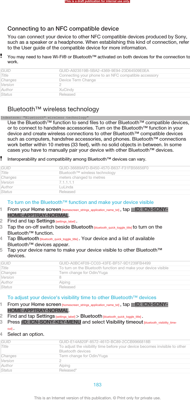 Connecting to an NFC compatible deviceYou can connect your device to other NFC compatible devices produced by Sony,such as a speaker or a headphone. When establishing this kind of connection, referto the User guide of the compatible device for more information.You may need to have Wi-Fi® or Bluetooth™ activated on both devices for the connection towork.GUID GUID-A923519B-5BA2-4369-9E94-23D64509E0EATitle Connecting your phone to an NFC compatible accessoryChanges Device Term ChangeVersion 2Author XuCindyStatus ReleasedBluetooth™ wireless technologyIndexterm: &quot;Bluetooth™ wireless technology&quot;Use the Bluetooth™ function to send files to other Bluetooth™ compatible devices,or to connect to handsfree accessories. Turn on the Bluetooth™ function in yourdevice and create wireless connections to other Bluetooth™ compatible devicessuch as computers, handsfree accessories, and phones. Bluetooth™ connectionswork better within 10 metres (33 feet), with no solid objects in between. In somecases you have to manually pair your device with other Bluetooth™ devices.Interoperability and compatibility among Bluetooth™ devices can vary.GUID GUID-36689AFD-B450-4570-B637-F31FB56656F0Title Bluetooth™ wireless technologyChanges meters changed to metresVersion 7.1.1.1.1Author LuLindaStatus ReleasedTo turn on the Bluetooth™ function and make your device visible1From your Home screen [homescreen_strings_application_name_txt] , tap  ID: ICN-SONY-HOME-APPTRAY-NORMAL.2Find and tap Settings [settings_label] .3Tap the on-off switch beside Bluetooth [bluetooth_quick_toggle_title] to turn on theBluetooth™ function.4Tap Bluetooth [bluetooth_quick_toggle_title] . Your device and a list of availableBluetooth™ devices appear.5Tap your device name to make your device visible to other Bluetooth™devices.GUID GUID-A0BC4F09-CC03-43FE-BF57-9D1239FB4499Title To turn on the Bluetooth function and make your device visibleChanges Term change for Odin/YugaVersion 8Author AipingStatus ReleasedTo adjust your device&apos;s visibility time to other Bluetooth™ devices1From your Home screen [homescreen_strings_application_name_txt] , tap  ID: ICN-SONY-HOME-APPTRAY-NORMAL.2Find and tap Settings [settings_label] &gt; Bluetooth [bluetooth_quick_toggle_title] .3Press  ID: ICN-SONY-KEY-MENU and select Visibility timeout [bluetooth_visibility_time-out] .4Select an option.GUID GUID-E14A820F-8572-461D-BC89-2CCB9966818BTitle To adjust the visibility time before your device becomes invisible to otherBluetooth devicesChanges Term change for Odin/YugaVersion 2Author AipingStatus Released*This is a draft publication for internal use only.183This is an Internet version of this publication. © Print only for private use.