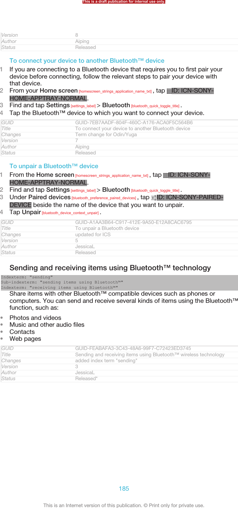 Version 8Author AipingStatus ReleasedTo connect your device to another Bluetooth™ device1If you are connecting to a Bluetooth device that requires you to first pair yourdevice before connecting, follow the relevant steps to pair your device withthat device.2From your Home screen [homescreen_strings_application_name_txt] , tap  ID: ICN-SONY-HOME-APPTRAY-NORMAL.3Find and tap Settings [settings_label] &gt; Bluetooth [bluetooth_quick_toggle_title] .4Tap the Bluetooth™ device to which you want to connect your device.GUID GUID-7EB7AADF-804F-460C-A176-ACA0F5C564B6Title To connect your device to another Bluetooth deviceChanges Term change for Odin/YugaVersion 7Author AipingStatus ReleasedTo unpair a Bluetooth™ device1From the Home screen [homescreen_strings_application_name_txt] , tap  ID: ICN-SONY-HOME-APPTRAY-NORMAL.2Find and tap Settings [settings_label] &gt; Bluetooth [bluetooth_quick_toggle_title] .3Under Paired devices [bluetooth_preference_paired_devices] , tap  ID: ICN-SONY-PAIRED-DEVICE beside the name of the device that you want to unpair.4Tap Unpair [bluetooth_device_context_unpair] .GUID GUID-A1AA3B64-C917-412E-9A50-E12A8CAC6795Title To unpair a Bluetooth deviceChanges updated for ICSVersion 5Author JessicaLStatus ReleasedSending and receiving items using Bluetooth™ technologyIndexterm: &quot;sending&quot;Sub-indexterm: &quot;sending items using Bluetooth™&quot;Indexterm: &quot;receiving items using Bluetooth™&quot;Share items with other Bluetooth™ compatible devices such as phones orcomputers. You can send and receive several kinds of items using the Bluetooth™function, such as:•Photos and videos•Music and other audio files•Contacts•Web pagesGUID GUID-FEABAFA3-3C43-48A6-99F7-C72423ED3745Title Sending and receiving items using Bluetooth™ wireless technologyChanges added index term &quot;sending&quot;Version 3Author JessicaLStatus Released*This is a draft publication for internal use only.185This is an Internet version of this publication. © Print only for private use.