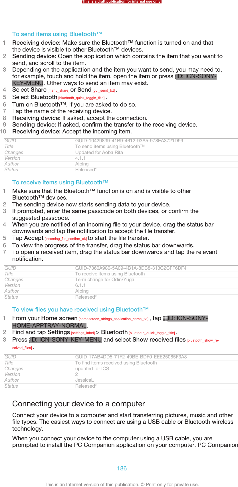 To send items using Bluetooth™1Receiving device: Make sure the Bluetooth™ function is turned on and thatthe device is visible to other Bluetooth™ devices.2Sending device: Open the application which contains the item that you want tosend, and scroll to the item.3Depending on the application and the item you want to send, you may need to,for example, touch and hold the item, open the item or press  ID: ICN-SONY-KEY-MENU. Other ways to send an item may exist.4Select Share [menu_share] or Send [gui_send_txt] .5Select Bluetooth [bluetooth_quick_toggle_title] .6Turn on Bluetooth™, if you are asked to do so.7Tap the name of the receiving device.8Receiving device: If asked, accept the connection.9Sending device: If asked, confirm the transfer to the receiving device.10 Receiving device: Accept the incoming item.GUID GUID-10429839-41B9-4612-93A5-978EA3721D99Title To send items using Bluetooth™Changes Updated for Aoba RitaVersion 4.1.1Author AipingStatus Released*To receive items using Bluetooth™1Make sure that the Bluetooth™ function is on and is visible to otherBluetooth™ devices.2The sending device now starts sending data to your device.3If prompted, enter the same passcode on both devices, or confirm thesuggested passcode.4When you are notified of an incoming file to your device, drag the status bardownwards and tap the notification to accept the file transfer.5Tap Accept [incoming_file_confirm_ok] to start the file transfer.6To view the progress of the transfer, drag the status bar downwards.7To open a received item, drag the status bar downwards and tap the relevantnotification.GUID GUID-7360A980-5A09-4B1A-8DB8-313C2CFF6DF4Title To receive items using BluetoothChanges Term change for Odin/YugaVersion 6.1.1Author AipingStatus Released*To view files you have received using Bluetooth™1From your Home screen [homescreen_strings_application_name_txt] , tap  ID: ICN-SONY-HOME-APPTRAY-NORMAL.2Find and tap Settings [settings_label] &gt; Bluetooth [bluetooth_quick_toggle_title] .3Press  ID: ICN-SONY-KEY-MENU and select Show received files [bluetooth_show_re-ceived_files] .GUID GUID-17AB4DD5-71F2-49BE-BDF0-EEE25085F3A8Title To find items received using BluetoothChanges updated for ICSVersion 2Author JessicaLStatus Released*Connecting your device to a computerConnect your device to a computer and start transferring pictures, music and otherfile types. The easiest ways to connect are using a USB cable or Bluetooth wirelesstechnology.When you connect your device to the computer using a USB cable, you areprompted to install the PC Companion application on your computer. PC CompanionThis is a draft publication for internal use only.186This is an Internet version of this publication. © Print only for private use.