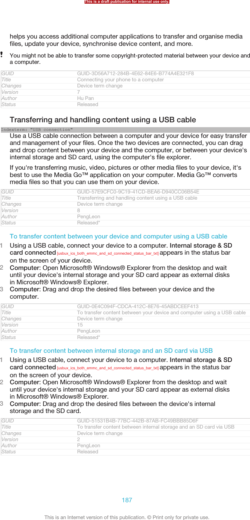 helps you access additional computer applications to transfer and organise mediafiles, update your device, synchronise device content, and more.You might not be able to transfer some copyright-protected material between your device anda computer.GUID GUID-3D56A712-284B-4E62-84E6-B774A4E321F8Title Connecting your phone to a computerChanges Device term changeVersion 7Author Hu PanStatus ReleasedTransferring and handling content using a USB cableIndexterm: &quot;USB connection&quot;Use a USB cable connection between a computer and your device for easy transferand management of your files. Once the two devices are connected, you can dragand drop content between your device and the computer, or between your device&apos;sinternal storage and SD card, using the computer&apos;s file explorer.If you&apos;re transferring music, video, pictures or other media files to your device, it&apos;sbest to use the Media Go™ application on your computer. Media Go™ convertsmedia files so that you can use them on your device.GUID GUID-57E9CFC0-9C19-41CD-BEA6-D940CC06B54ETitle Transferring and handling content using a USB cableChanges Device term changeVersion 8Author PengLeonStatus Released*To transfer content between your device and computer using a USB cable1Using a USB cable, connect your device to a computer. Internal storage &amp; SDcard connected [usbux_ics_both_emmc_and_sd_connected_status_bar_txt] appears in the status baron the screen of your device.2Computer: Open Microsoft® Windows® Explorer from the desktop and waituntil your device&apos;s internal storage and your SD card appear as external disksin Microsoft® Windows® Explorer.3Computer: Drag and drop the desired files between your device and thecomputer.GUID GUID-0E4C094F-CDCA-412C-8E76-45ABDCEEF413Title To transfer content between your device and computer using a USB cableChanges Device term changeVersion 15Author PengLeonStatus Released*To transfer content between internal storage and an SD card via USB1Using a USB cable, connect your device to a computer. Internal storage &amp; SDcard connected [usbux_ics_both_emmc_and_sd_connected_status_bar_txt] appears in the status baron the screen of your device.2Computer: Open Microsoft® Windows® Explorer from the desktop and waituntil your device&apos;s internal storage and your SD card appear as external disksin Microsoft® Windows® Explorer.3Computer: Drag and drop the desired files between the device&apos;s internalstorage and the SD card.GUID GUID-51531B4B-77BC-442B-87AB-FC49BBB85D6FTitle To transfer content between internal storage and an SD card via USBChanges Device term changeVersion 2Author PengLeonStatus ReleasedThis is a draft publication for internal use only.187This is an Internet version of this publication. © Print only for private use.