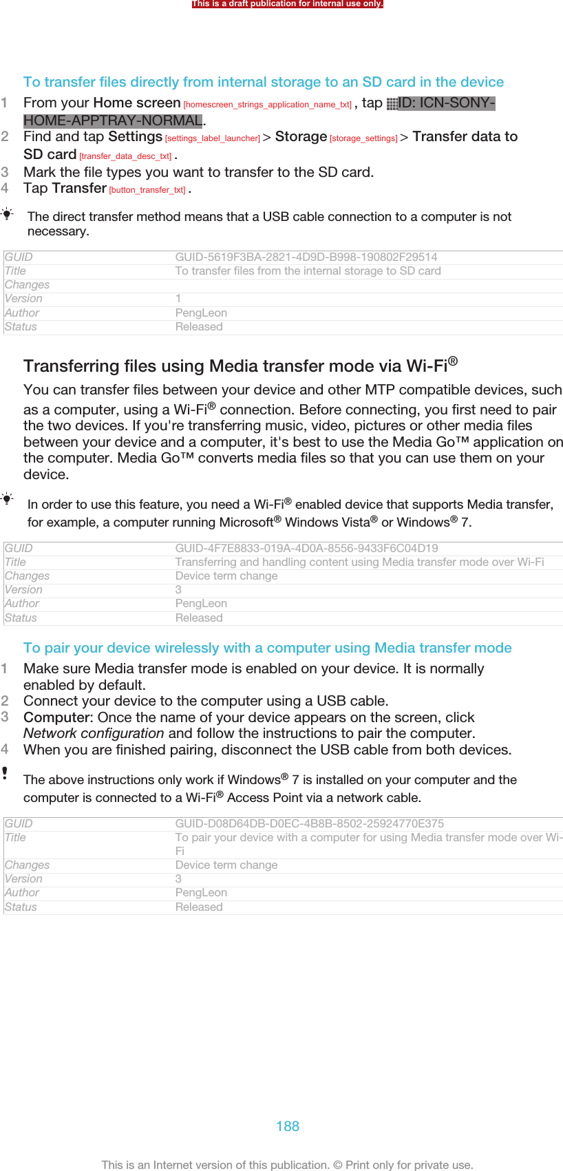 To transfer files directly from internal storage to an SD card in the device1From your Home screen [homescreen_strings_application_name_txt] , tap  ID: ICN-SONY-HOME-APPTRAY-NORMAL.2Find and tap Settings [settings_label_launcher] &gt; Storage [storage_settings] &gt; Transfer data toSD card [transfer_data_desc_txt] .3Mark the file types you want to transfer to the SD card.4Tap Transfer [button_transfer_txt] .The direct transfer method means that a USB cable connection to a computer is notnecessary.GUID GUID-5619F3BA-2821-4D9D-B998-190802F29514Title To transfer files from the internal storage to SD cardChangesVersion 1Author PengLeonStatus ReleasedTransferring files using Media transfer mode via Wi-Fi®You can transfer files between your device and other MTP compatible devices, suchas a computer, using a Wi-Fi® connection. Before connecting, you first need to pairthe two devices. If you&apos;re transferring music, video, pictures or other media filesbetween your device and a computer, it&apos;s best to use the Media Go™ application onthe computer. Media Go™ converts media files so that you can use them on yourdevice.In order to use this feature, you need a Wi-Fi® enabled device that supports Media transfer,for example, a computer running Microsoft® Windows Vista® or Windows® 7.GUID GUID-4F7E8833-019A-4D0A-8556-9433F6C04D19Title Transferring and handling content using Media transfer mode over Wi-FiChanges Device term changeVersion 3Author PengLeonStatus ReleasedTo pair your device wirelessly with a computer using Media transfer mode1Make sure Media transfer mode is enabled on your device. It is normallyenabled by default.2Connect your device to the computer using a USB cable.3Computer: Once the name of your device appears on the screen, clickNetwork configuration and follow the instructions to pair the computer.4When you are finished pairing, disconnect the USB cable from both devices.The above instructions only work if Windows® 7 is installed on your computer and thecomputer is connected to a Wi-Fi® Access Point via a network cable.GUID GUID-D08D64DB-D0EC-4B8B-8502-25924770E375Title To pair your device with a computer for using Media transfer mode over Wi-FiChanges Device term changeVersion 3Author PengLeonStatus ReleasedThis is a draft publication for internal use only.188This is an Internet version of this publication. © Print only for private use.