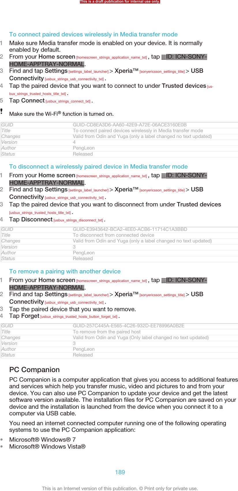 To connect paired devices wirelessly in Media transfer mode1Make sure Media transfer mode is enabled on your device. It is normallyenabled by default.2From your Home screen [homescreen_strings_application_name_txt] , tap  ID: ICN-SONY-HOME-APPTRAY-NORMAL.3Find and tap Settings [settings_label_launcher] &gt; Xperia™ [sonyericsson_settings_title] &gt; USBConnectivity [usbux_strings_usb_connectivity_txt] .4Tap the paired device that you want to connect to under Trusted devices [us-bux_strings_trusted_hosts_title_txt] .5Tap Connect [usbux_strings_connect_txt] .Make sure the Wi-Fi® function is turned on.GUID GUID-CD8EA3D6-AA60-42E9-A72E-06ACE3160E0BTitle To connect paired devices wirelessly in Media transfer modeChanges Valid from Odin and Yuga (only a label changed no text updated)Version 4Author PengLeonStatus ReleasedTo disconnect a wirelessly paired device in Media transfer mode1From your Home screen [homescreen_strings_application_name_txt] , tap  ID: ICN-SONY-HOME-APPTRAY-NORMAL.2Find and tap Settings [settings_label_launcher] &gt; Xperia™ [sonyericsson_settings_title] &gt; USBConnectivity [usbux_strings_usb_connectivity_txt] .3Tap the paired device that you want to disconnect from under Trusted devices[usbux_strings_trusted_hosts_title_txt] .4Tap Disconnect [usbux_strings_disconnect_txt] .GUID GUID-E3943642-BCA2-4EE0-ACB6-11714C1A3BBDTitle To disconnect from connected deviceChanges Valid from Odin and Yuga (only a label changed no text updated)Version 3Author PengLeonStatus ReleasedTo remove a pairing with another device1From your Home screen [homescreen_strings_application_name_txt] , tap  ID: ICN-SONY-HOME-APPTRAY-NORMAL.2Find and tap Settings [settings_label_launcher] &gt; Xperia™ [sonyericsson_settings_title] &gt; USBConnectivity [usbux_strings_usb_connectivity_txt] .3Tap the paired device that you want to remove.4Tap Forget [usbux_strings_trusted_hosts_button_forget_txt] .GUID GUID-257C445A-E565-4C26-932D-EE78996A0B2ETitle To remove from the paired hostChanges Valid from Odin and Yuga (Only label changed no text updated)Version 3Author PengLeonStatus ReleasedPC CompanionPC Companion is a computer application that gives you access to additional featuresand services which help you transfer music, video and pictures to and from yourdevice. You can also use PC Companion to update your device and get the latestsoftware version available. The installation files for PC Companion are saved on yourdevice and the installation is launched from the device when you connect it to acomputer via USB cable.You need an internet connected computer running one of the following operatingsystems to use the PC Companion application:•Microsoft® Windows® 7•Microsoft® Windows Vista®This is a draft publication for internal use only.189This is an Internet version of this publication. © Print only for private use.