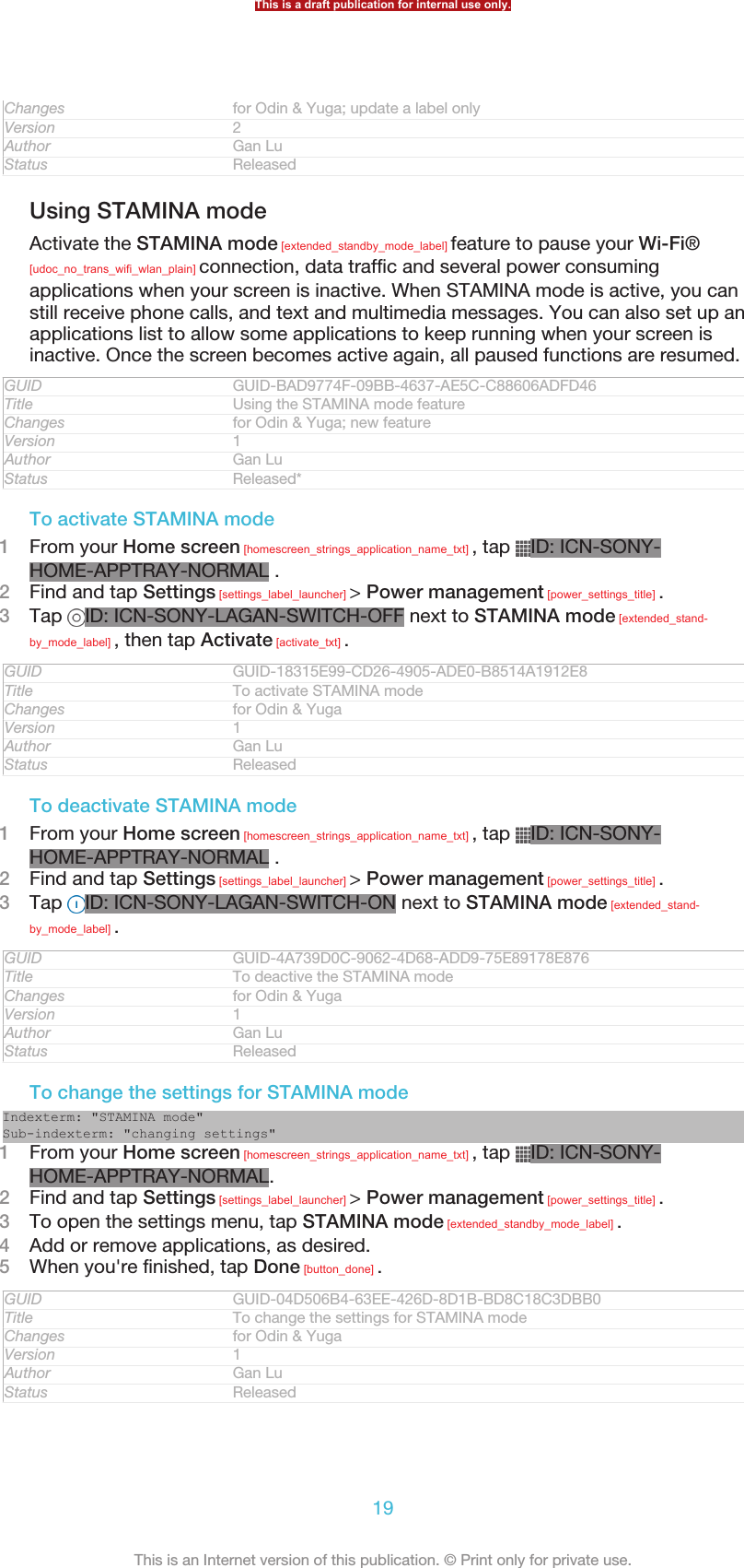 Changes for Odin &amp; Yuga; update a label onlyVersion 2Author Gan LuStatus ReleasedUsing STAMINA modeActivate the STAMINA mode [extended_standby_mode_label] feature to pause your Wi-Fi®[udoc_no_trans_wifi_wlan_plain] connection, data traffic and several power consumingapplications when your screen is inactive. When STAMINA mode is active, you canstill receive phone calls, and text and multimedia messages. You can also set up anapplications list to allow some applications to keep running when your screen isinactive. Once the screen becomes active again, all paused functions are resumed.GUID GUID-BAD9774F-09BB-4637-AE5C-C88606ADFD46Title Using the STAMINA mode featureChanges for Odin &amp; Yuga; new featureVersion 1Author Gan LuStatus Released*To activate STAMINA mode1From your Home screen [homescreen_strings_application_name_txt] , tap  ID: ICN-SONY-HOME-APPTRAY-NORMAL .2Find and tap Settings [settings_label_launcher] &gt; Power management [power_settings_title] .3Tap  ID: ICN-SONY-LAGAN-SWITCH-OFF next to STAMINA mode [extended_stand-by_mode_label] , then tap Activate [activate_txt] .GUID GUID-18315E99-CD26-4905-ADE0-B8514A1912E8Title To activate STAMINA modeChanges for Odin &amp; YugaVersion 1Author Gan LuStatus ReleasedTo deactivate STAMINA mode1From your Home screen [homescreen_strings_application_name_txt] , tap  ID: ICN-SONY-HOME-APPTRAY-NORMAL .2Find and tap Settings [settings_label_launcher] &gt; Power management [power_settings_title] .3Tap  ID: ICN-SONY-LAGAN-SWITCH-ON next to STAMINA mode [extended_stand-by_mode_label] .GUID GUID-4A739D0C-9062-4D68-ADD9-75E89178E876Title To deactive the STAMINA modeChanges for Odin &amp; YugaVersion 1Author Gan LuStatus ReleasedTo change the settings for STAMINA modeIndexterm: &quot;STAMINA mode&quot;Sub-indexterm: &quot;changing settings&quot;1From your Home screen [homescreen_strings_application_name_txt] , tap  ID: ICN-SONY-HOME-APPTRAY-NORMAL.2Find and tap Settings [settings_label_launcher] &gt; Power management [power_settings_title] .3To open the settings menu, tap STAMINA mode [extended_standby_mode_label] .4Add or remove applications, as desired.5When you&apos;re finished, tap Done [button_done] .GUID GUID-04D506B4-63EE-426D-8D1B-BD8C18C3DBB0Title To change the settings for STAMINA modeChanges for Odin &amp; YugaVersion 1Author Gan LuStatus ReleasedThis is a draft publication for internal use only.19This is an Internet version of this publication. © Print only for private use.