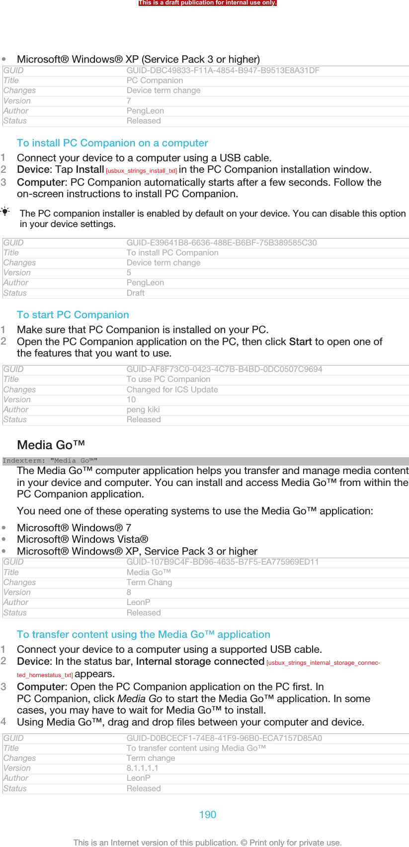 •Microsoft® Windows® XP (Service Pack 3 or higher)GUID GUID-DBC49833-F11A-4854-B947-B9513E8A31DFTitle PC CompanionChanges Device term changeVersion 7Author PengLeonStatus ReleasedTo install PC Companion on a computer1Connect your device to a computer using a USB cable.2Device: Tap Install [usbux_strings_install_txt] in the PC Companion installation window.3Computer: PC Companion automatically starts after a few seconds. Follow theon-screen instructions to install PC Companion.The PC companion installer is enabled by default on your device. You can disable this optionin your device settings.GUID GUID-E39641B8-6636-488E-B6BF-75B389585C30Title To install PC CompanionChanges Device term changeVersion 5Author PengLeonStatus DraftTo start PC Companion1Make sure that PC Companion is installed on your PC.2Open the PC Companion application on the PC, then click Start to open one ofthe features that you want to use.GUID GUID-AF8F73C0-0423-4C7B-B4BD-0DC0507C9694Title To use PC CompanionChanges Changed for ICS UpdateVersion 10Author peng kikiStatus ReleasedMedia Go™Indexterm: &quot;Media Go™&quot;The Media Go™ computer application helps you transfer and manage media contentin your device and computer. You can install and access Media Go™ from within thePC Companion application.You need one of these operating systems to use the Media Go™ application:•Microsoft® Windows® 7•Microsoft® Windows Vista®•Microsoft® Windows® XP, Service Pack 3 or higherGUID GUID-107B9C4F-BD96-4635-B7F5-EA775969ED11Title Media Go™Changes Term ChangVersion 8Author LeonPStatus ReleasedTo transfer content using the Media Go™ application1Connect your device to a computer using a supported USB cable.2Device: In the status bar, Internal storage connected [usbux_strings_internal_storage_connec-ted_homestatus_txt] appears.3Computer: Open the PC Companion application on the PC first. InPC Companion, click Media Go to start the Media Go™ application. In somecases, you may have to wait for Media Go™ to install.4Using Media Go™, drag and drop files between your computer and device.GUID GUID-D0BCECF1-74E8-41F9-96B0-ECA7157D85A0Title To transfer content using Media Go™Changes Term changeVersion 8.1.1.1.1Author LeonPStatus ReleasedThis is a draft publication for internal use only.190This is an Internet version of this publication. © Print only for private use.