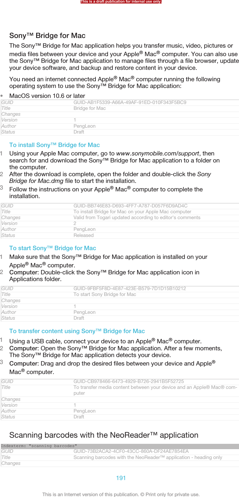 Sony™ Bridge for MacThe Sony™ Bridge for Mac application helps you transfer music, video, pictures ormedia files between your device and your Apple® Mac® computer. You can also usethe Sony™ Bridge for Mac application to manage files through a file browser, updateyour device software, and backup and restore content in your device.You need an internet connected Apple® Mac® computer running the followingoperating system to use the Sony™ Bridge for Mac application:•MacOS version 10.6 or laterGUID GUID-AB1F5339-A66A-49AF-91ED-010F343F5BC9Title Bridge for MacChangesVersion 1Author PengLeonStatus DraftTo install Sony™ Bridge for Mac1Using your Apple Mac computer, go to www.sonymobile.com/support, thensearch for and download the Sony™ Bridge for Mac application to a folder onthe computer.2After the download is complete, open the folder and double-click the SonyBridge for Mac.dmg file to start the installation.3Follow the instructions on your Apple® Mac® computer to complete theinstallation.GUID GUID-BB746E83-D693-4FF7-A787-D057F6D9AD4CTitle To install Bridge for Mac on your Apple Mac computerChanges Valid from Togari updated according to editor&apos;s commentsVersion 2Author PengLeonStatus ReleasedTo start Sony™ Bridge for Mac1Make sure that the Sony™ Bridge for Mac application is installed on yourApple® Mac® computer.2Computer: Double-click the Sony™ Bridge for Mac application icon inApplications folder.GUID GUID-9FBF5F8D-4E87-423E-B579-7D1D15B10212Title To start Sony Bridge for MacChangesVersion 1Author PengLeonStatus DraftTo transfer content using Sony™ Bridge for Mac1Using a USB cable, connect your device to an Apple® Mac® computer.2Computer: Open the Sony™ Bridge for Mac application. After a few moments,The Sony™ Bridge for Mac application detects your device.3Computer: Drag and drop the desired files between your device and Apple®Mac® computer.GUID GUID-CB978466-6473-4929-B726-2941B5F52725Title To transfer media content between your device and an Apple® Mac® com-puterChangesVersion 1Author PengLeonStatus DraftScanning barcodes with the NeoReader™ applicationIndexterm: &quot;scanning barcodes&quot;GUID GUID-73B2ACA2-4CF0-43CC-860A-DF24AE7854EATitle Scanning barcodes with the NeoReader™ application - heading onlyChangesThis is a draft publication for internal use only.191This is an Internet version of this publication. © Print only for private use.