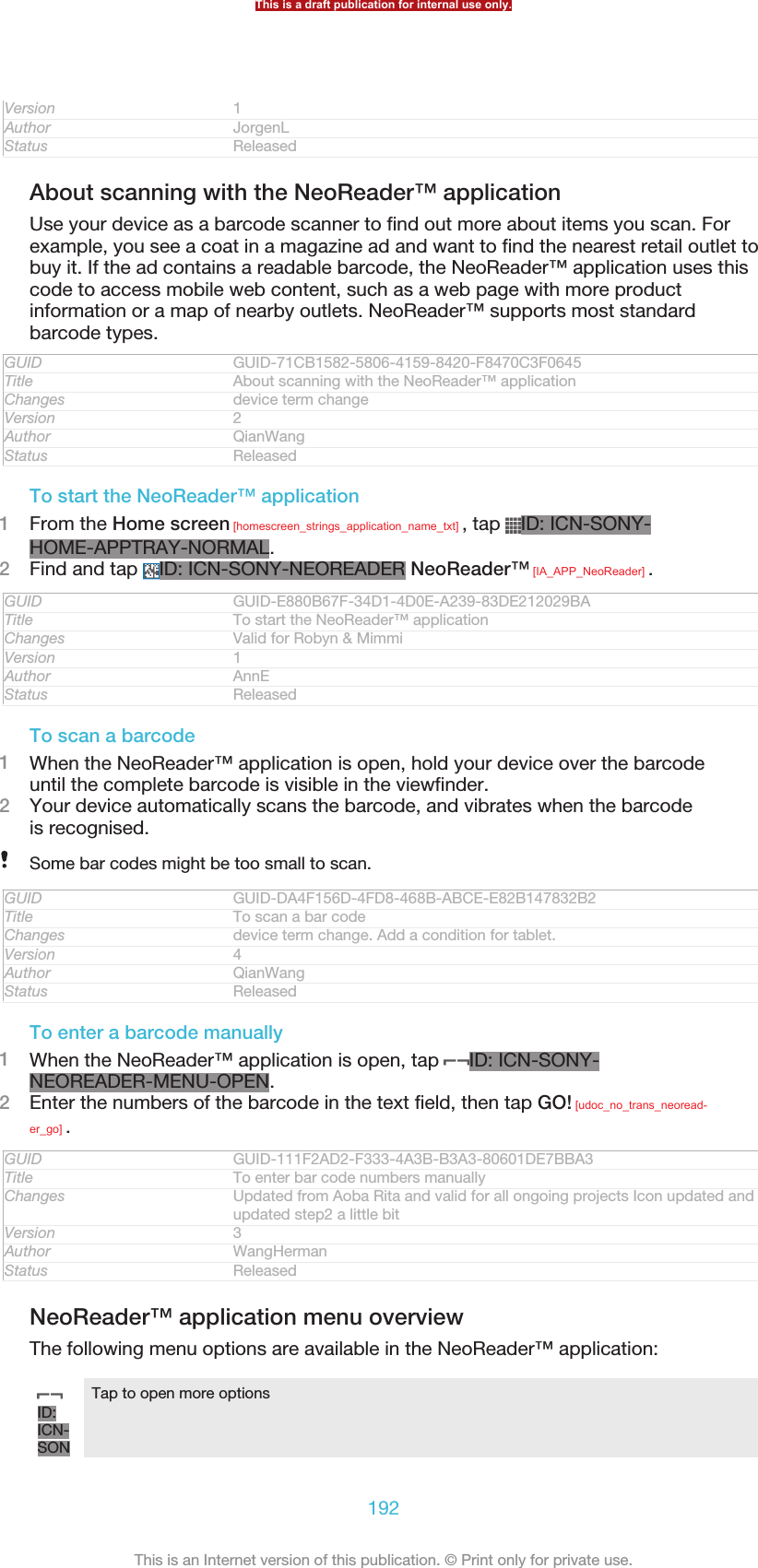 Version 1Author JorgenLStatus ReleasedAbout scanning with the NeoReader™ applicationUse your device as a barcode scanner to find out more about items you scan. Forexample, you see a coat in a magazine ad and want to find the nearest retail outlet tobuy it. If the ad contains a readable barcode, the NeoReader™ application uses thiscode to access mobile web content, such as a web page with more productinformation or a map of nearby outlets. NeoReader™ supports most standardbarcode types.GUID GUID-71CB1582-5806-4159-8420-F8470C3F0645Title About scanning with the NeoReader™ applicationChanges device term changeVersion 2Author QianWangStatus ReleasedTo start the NeoReader™ application1From the Home screen [homescreen_strings_application_name_txt] , tap  ID: ICN-SONY-HOME-APPTRAY-NORMAL.2Find and tap  ID: ICN-SONY-NEOREADER NeoReader™ [IA_APP_NeoReader] .GUID GUID-E880B67F-34D1-4D0E-A239-83DE212029BATitle To start the NeoReader™ applicationChanges Valid for Robyn &amp; MimmiVersion 1Author AnnEStatus ReleasedTo scan a barcode1When the NeoReader™ application is open, hold your device over the barcodeuntil the complete barcode is visible in the viewfinder.2Your device automatically scans the barcode, and vibrates when the barcodeis recognised.Some bar codes might be too small to scan.GUID GUID-DA4F156D-4FD8-468B-ABCE-E82B147832B2Title To scan a bar codeChanges device term change. Add a condition for tablet.Version 4Author QianWangStatus ReleasedTo enter a barcode manually1When the NeoReader™ application is open, tap  ID: ICN-SONY-NEOREADER-MENU-OPEN.2Enter the numbers of the barcode in the text field, then tap GO! [udoc_no_trans_neoread-er_go] .GUID GUID-111F2AD2-F333-4A3B-B3A3-80601DE7BBA3Title To enter bar code numbers manuallyChanges Updated from Aoba Rita and valid for all ongoing projects Icon updated andupdated step2 a little bitVersion 3Author WangHermanStatus ReleasedNeoReader™ application menu overviewThe following menu options are available in the NeoReader™ application:ID:ICN-SONTap to open more optionsThis is a draft publication for internal use only.192This is an Internet version of this publication. © Print only for private use.