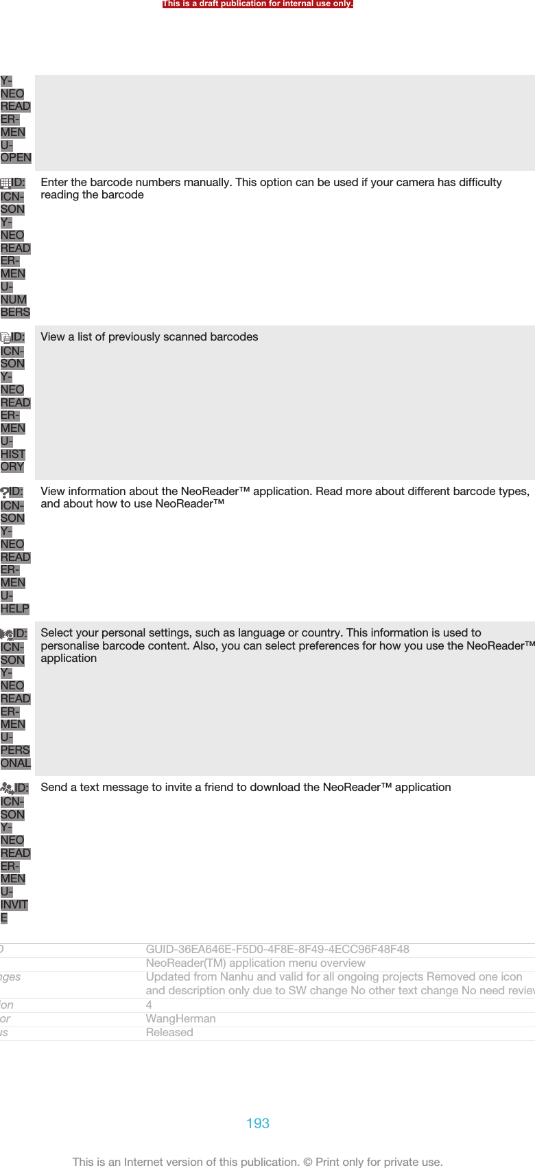 Y-NEOREADER-MENU-OPENID:ICN-SONY-NEOREADER-MENU-NUMBERSEnter the barcode numbers manually. This option can be used if your camera has difficultyreading the barcodeID:ICN-SONY-NEOREADER-MENU-HISTORYView a list of previously scanned barcodesID:ICN-SONY-NEOREADER-MENU-HELPView information about the NeoReader™ application. Read more about different barcode types,and about how to use NeoReader™ID:ICN-SONY-NEOREADER-MENU-PERSONALSelect your personal settings, such as language or country. This information is used topersonalise barcode content. Also, you can select preferences for how you use the NeoReader™applicationID:ICN-SONY-NEOREADER-MENU-INVITESend a text message to invite a friend to download the NeoReader™ applicationGUID GUID-36EA646E-F5D0-4F8E-8F49-4ECC96F48F48Title NeoReader(TM) application menu overviewChanges Updated from Nanhu and valid for all ongoing projects Removed one iconand description only due to SW change No other text change No need reviewVersion 4Author WangHermanStatus ReleasedThis is a draft publication for internal use only.193This is an Internet version of this publication. © Print only for private use.