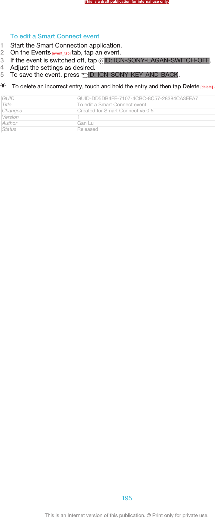 To edit a Smart Connect event1Start the Smart Connection application.2On the Events [event_tab] tab, tap an event.3If the event is switched off, tap  ID: ICN-SONY-LAGAN-SWITCH-OFF.4Adjust the settings as desired.5To save the event, press  ID: ICN-SONY-KEY-AND-BACK.To delete an incorrect entry, touch and hold the entry and then tap Delete [delete] .GUID GUID-DD5DB4FE-7107-4CBC-8C57-28384CA3EEA7Title To edit a Smart Connect eventChanges Created for Smart Connect v5.0.5Version 1Author Gan LuStatus ReleasedThis is a draft publication for internal use only.195This is an Internet version of this publication. © Print only for private use.