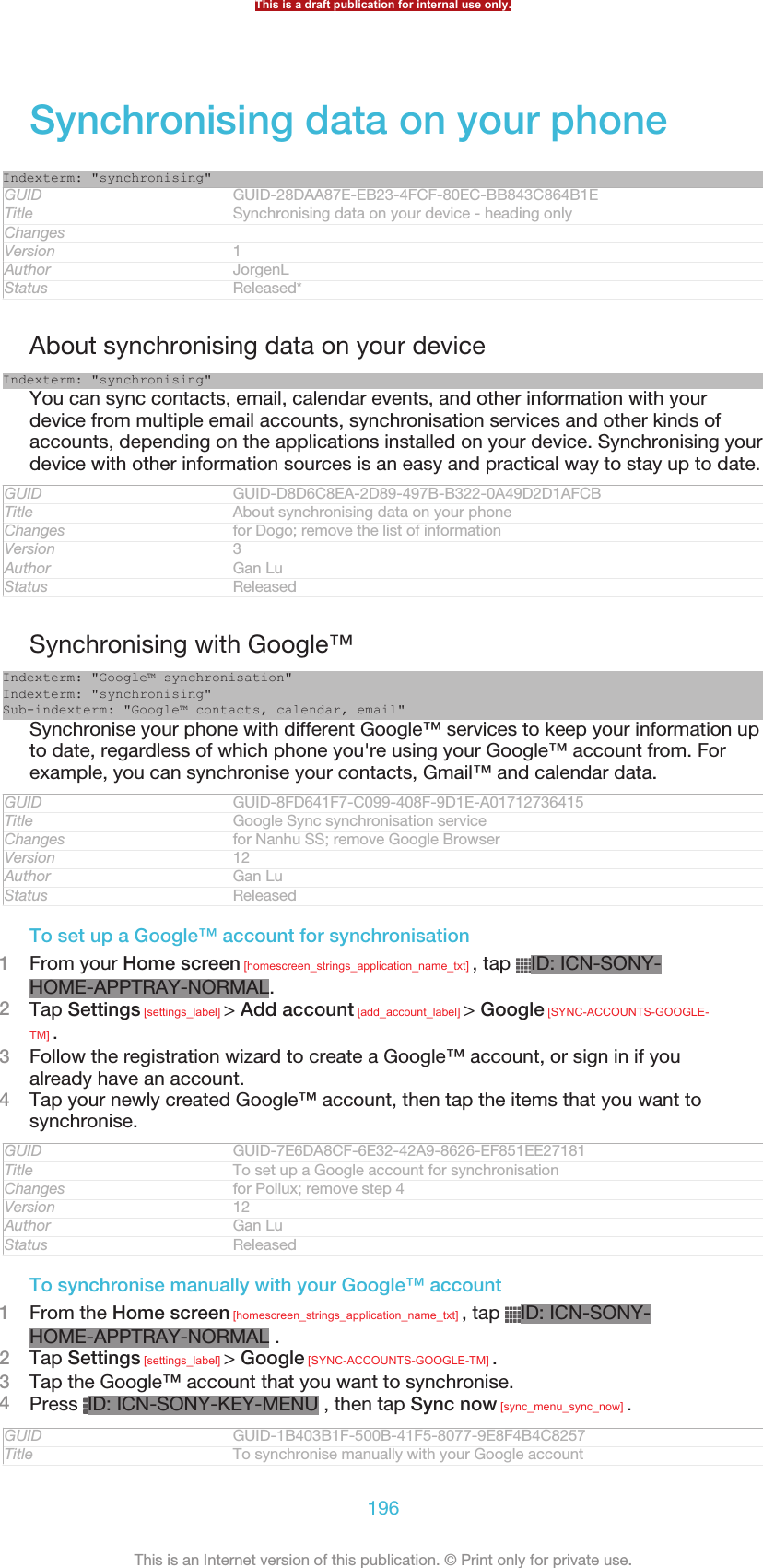 Synchronising data on your phoneIndexterm: &quot;synchronising&quot;GUID GUID-28DAA87E-EB23-4FCF-80EC-BB843C864B1ETitle Synchronising data on your device - heading onlyChangesVersion 1Author JorgenLStatus Released*About synchronising data on your deviceIndexterm: &quot;synchronising&quot;You can sync contacts, email, calendar events, and other information with yourdevice from multiple email accounts, synchronisation services and other kinds ofaccounts, depending on the applications installed on your device. Synchronising yourdevice with other information sources is an easy and practical way to stay up to date.GUID GUID-D8D6C8EA-2D89-497B-B322-0A49D2D1AFCBTitle About synchronising data on your phoneChanges for Dogo; remove the list of informationVersion 3Author Gan LuStatus ReleasedSynchronising with Google™Indexterm: &quot;Google™ synchronisation&quot;Indexterm: &quot;synchronising&quot;Sub-indexterm: &quot;Google™ contacts, calendar, email&quot;Synchronise your phone with different Google™ services to keep your information upto date, regardless of which phone you&apos;re using your Google™ account from. Forexample, you can synchronise your contacts, Gmail™ and calendar data.GUID GUID-8FD641F7-C099-408F-9D1E-A01712736415Title Google Sync synchronisation serviceChanges for Nanhu SS; remove Google BrowserVersion 12Author Gan LuStatus ReleasedTo set up a Google™ account for synchronisation1From your Home screen [homescreen_strings_application_name_txt] , tap  ID: ICN-SONY-HOME-APPTRAY-NORMAL.2Tap Settings [settings_label] &gt; Add account [add_account_label] &gt; Google [SYNC-ACCOUNTS-GOOGLE-TM] .3Follow the registration wizard to create a Google™ account, or sign in if youalready have an account.4Tap your newly created Google™ account, then tap the items that you want tosynchronise.GUID GUID-7E6DA8CF-6E32-42A9-8626-EF851EE27181Title To set up a Google account for synchronisationChanges for Pollux; remove step 4Version 12Author Gan LuStatus ReleasedTo synchronise manually with your Google™ account1From the Home screen [homescreen_strings_application_name_txt] , tap  ID: ICN-SONY-HOME-APPTRAY-NORMAL .2Tap Settings [settings_label] &gt; Google [SYNC-ACCOUNTS-GOOGLE-TM] .3Tap the Google™ account that you want to synchronise.4Press  ID: ICN-SONY-KEY-MENU , then tap Sync now [sync_menu_sync_now] .GUID GUID-1B403B1F-500B-41F5-8077-9E8F4B4C8257Title To synchronise manually with your Google accountThis is a draft publication for internal use only.196This is an Internet version of this publication. © Print only for private use.