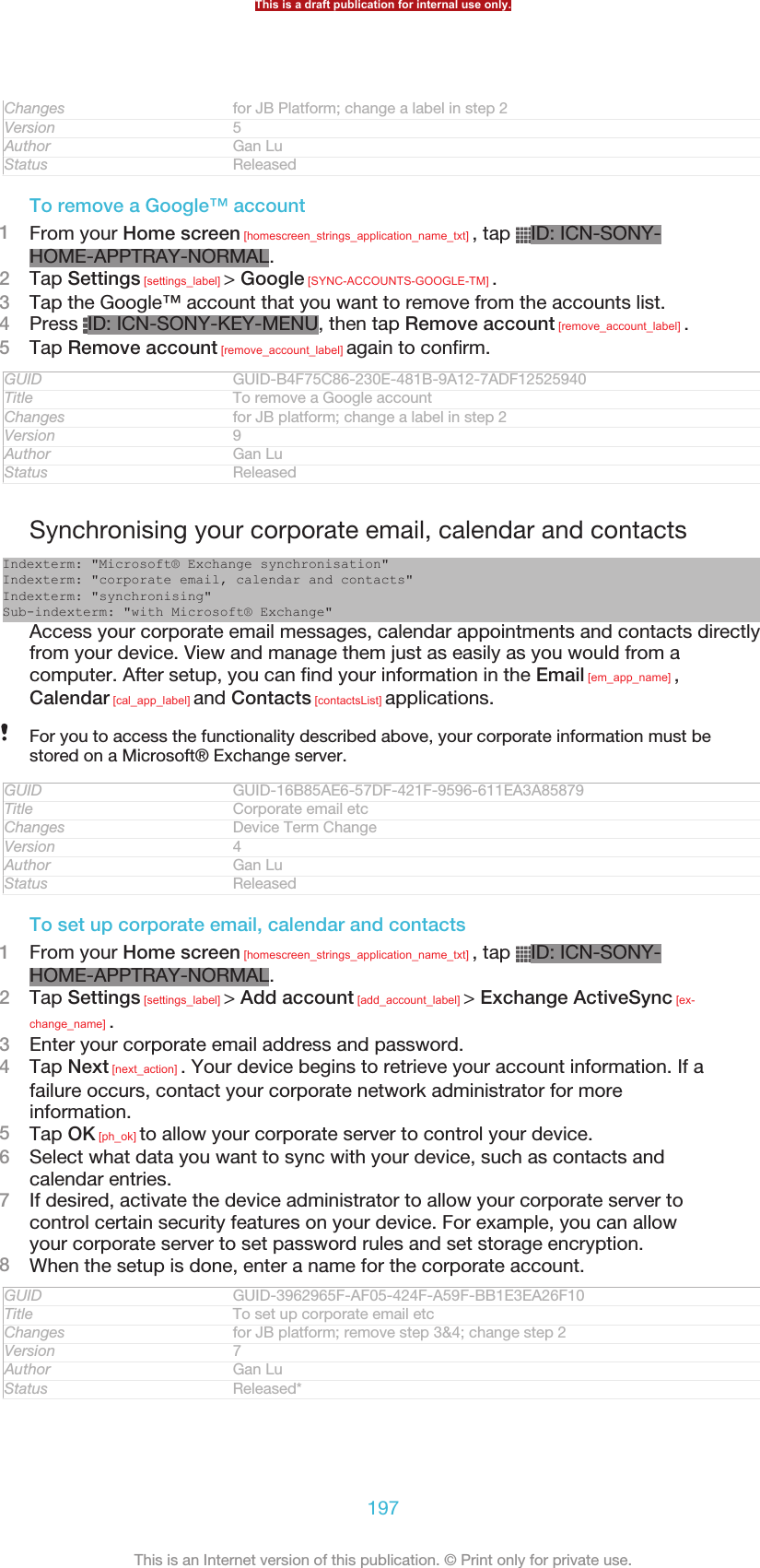 Changes for JB Platform; change a label in step 2Version 5Author Gan LuStatus ReleasedTo remove a Google™ account1From your Home screen [homescreen_strings_application_name_txt] , tap  ID: ICN-SONY-HOME-APPTRAY-NORMAL.2Tap Settings [settings_label] &gt; Google [SYNC-ACCOUNTS-GOOGLE-TM] .3Tap the Google™ account that you want to remove from the accounts list.4Press  ID: ICN-SONY-KEY-MENU, then tap Remove account [remove_account_label] .5Tap Remove account [remove_account_label] again to confirm.GUID GUID-B4F75C86-230E-481B-9A12-7ADF12525940Title To remove a Google accountChanges for JB platform; change a label in step 2Version 9Author Gan LuStatus ReleasedSynchronising your corporate email, calendar and contactsIndexterm: &quot;Microsoft® Exchange synchronisation&quot;Indexterm: &quot;corporate email, calendar and contacts&quot;Indexterm: &quot;synchronising&quot;Sub-indexterm: &quot;with Microsoft® Exchange&quot;Access your corporate email messages, calendar appointments and contacts directlyfrom your device. View and manage them just as easily as you would from acomputer. After setup, you can find your information in the Email [em_app_name] ,Calendar [cal_app_label] and Contacts [contactsList] applications.For you to access the functionality described above, your corporate information must bestored on a Microsoft® Exchange server.GUID GUID-16B85AE6-57DF-421F-9596-611EA3A85879Title Corporate email etcChanges Device Term ChangeVersion 4Author Gan LuStatus ReleasedTo set up corporate email, calendar and contacts1From your Home screen [homescreen_strings_application_name_txt] , tap  ID: ICN-SONY-HOME-APPTRAY-NORMAL.2Tap Settings [settings_label] &gt; Add account [add_account_label] &gt; Exchange ActiveSync [ex-change_name] .3Enter your corporate email address and password.4Tap Next [next_action] . Your device begins to retrieve your account information. If afailure occurs, contact your corporate network administrator for moreinformation.5Tap OK [ph_ok] to allow your corporate server to control your device.6Select what data you want to sync with your device, such as contacts andcalendar entries.7If desired, activate the device administrator to allow your corporate server tocontrol certain security features on your device. For example, you can allowyour corporate server to set password rules and set storage encryption.8When the setup is done, enter a name for the corporate account.GUID GUID-3962965F-AF05-424F-A59F-BB1E3EA26F10Title To set up corporate email etcChanges for JB platform; remove step 3&amp;4; change step 2Version 7Author Gan LuStatus Released*This is a draft publication for internal use only.197This is an Internet version of this publication. © Print only for private use.